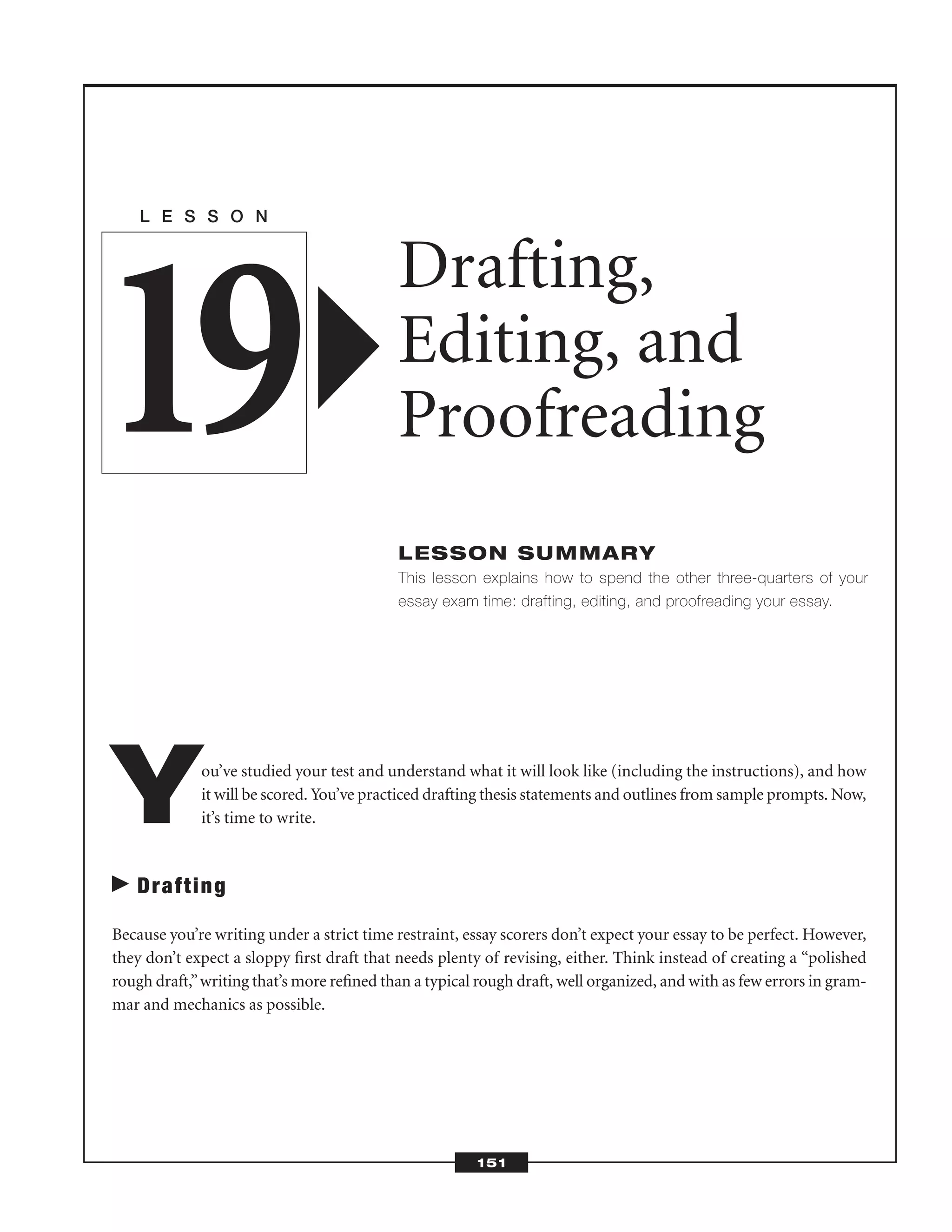 You’ve studied your test and understand what it will look like (including the instructions), and how
it will be scored. You’ve practiced drafting thesis statements and outlines from sample prompts. Now,
it’s time to write.
Drafting
Because you’re writing under a strict time restraint, essay scorers don’t expect your essay to be perfect. However,
they don’t expect a sloppy ﬁrst draft that needs plenty of revising, either. Think instead of creating a “polished
rough draft,”writing that’s more reﬁned than a typical rough draft, well organized, and with as few errors in gram-
mar and mechanics as possible.
L E S S O N
Drafting,
Editing, and
Proofreading
LESSON SUMMARY
This lesson explains how to spend the other three-quarters of your
essay exam time: drafting, editing, and proofreading your essay.
19
151
 