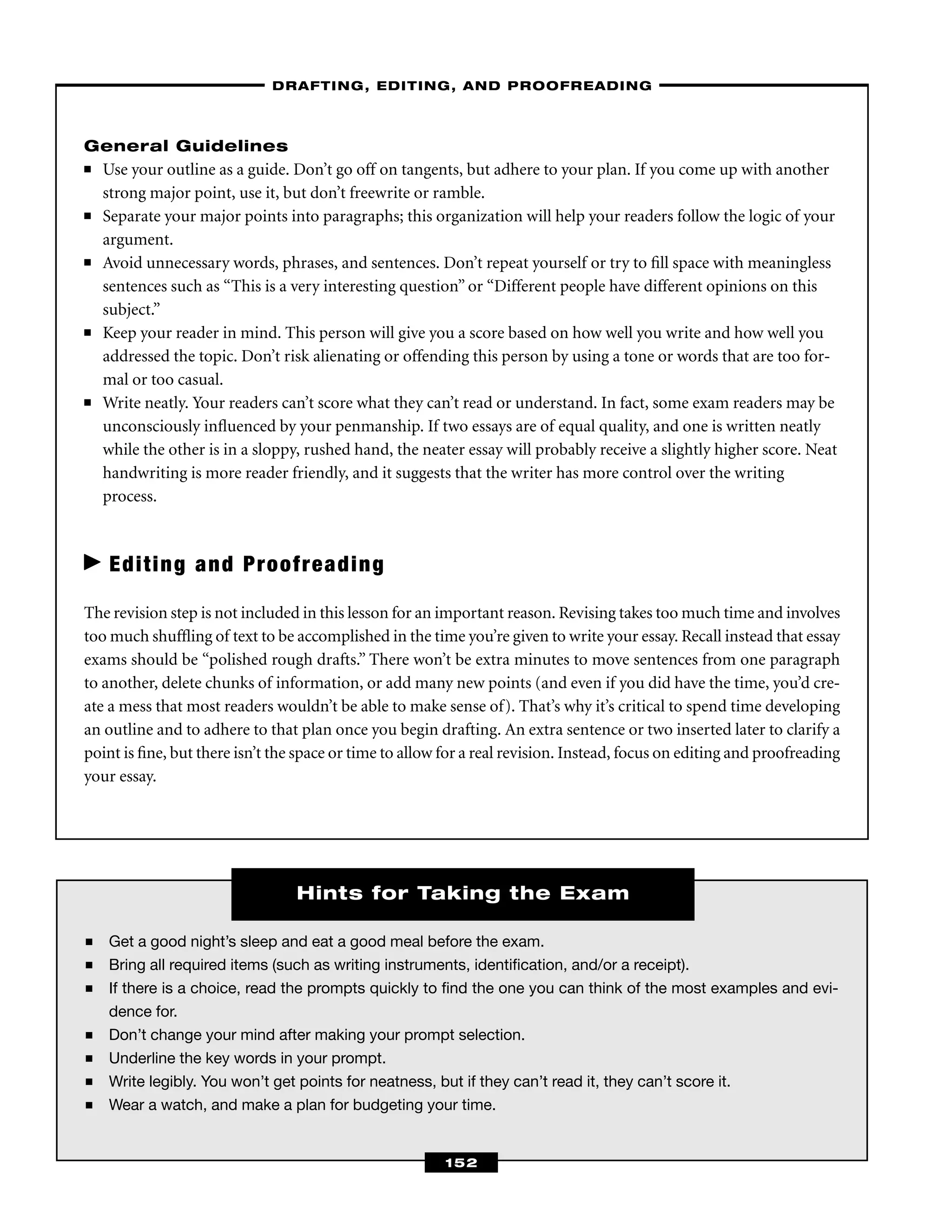 ■ Get a good night’s sleep and eat a good meal before the exam.
■ Bring all required items (such as writing instruments, identiﬁcation, and/or a receipt).
■ If there is a choice, read the prompts quickly to ﬁnd the one you can think of the most examples and evi-
dence for.
■ Don’t change your mind after making your prompt selection.
■ Underline the key words in your prompt.
■ Write legibly. You won’t get points for neatness, but if they can’t read it, they can’t score it.
■ Wear a watch, and make a plan for budgeting your time.
General Guidelines
■ Use your outline as a guide. Don’t go off on tangents, but adhere to your plan. If you come up with another
strong major point, use it, but don’t freewrite or ramble.
■ Separate your major points into paragraphs; this organization will help your readers follow the logic of your
argument.
■ Avoid unnecessary words, phrases, and sentences. Don’t repeat yourself or try to ﬁll space with meaningless
sentences such as “This is a very interesting question” or “Different people have different opinions on this
subject.”
■ Keep your reader in mind. This person will give you a score based on how well you write and how well you
addressed the topic. Don’t risk alienating or offending this person by using a tone or words that are too for-
mal or too casual.
■ Write neatly. Your readers can’t score what they can’t read or understand. In fact, some exam readers may be
unconsciously inﬂuenced by your penmanship. If two essays are of equal quality, and one is written neatly
while the other is in a sloppy, rushed hand, the neater essay will probably receive a slightly higher score. Neat
handwriting is more reader friendly, and it suggests that the writer has more control over the writing
process.
Editing and Proofreading
The revision step is not included in this lesson for an important reason. Revising takes too much time and involves
too much shufﬂing of text to be accomplished in the time you’re given to write your essay. Recall instead that essay
exams should be “polished rough drafts.” There won’t be extra minutes to move sentences from one paragraph
to another, delete chunks of information, or add many new points (and even if you did have the time, you’d cre-
ate a mess that most readers wouldn’t be able to make sense of). That’s why it’s critical to spend time developing
an outline and to adhere to that plan once you begin drafting. An extra sentence or two inserted later to clarify a
point is ﬁne, but there isn’t the space or time to allow for a real revision. Instead, focus on editing and proofreading
your essay.
–DRAFTING, EDITING, AND PROOFREADING–
152
Hints for Taking the Exam
 