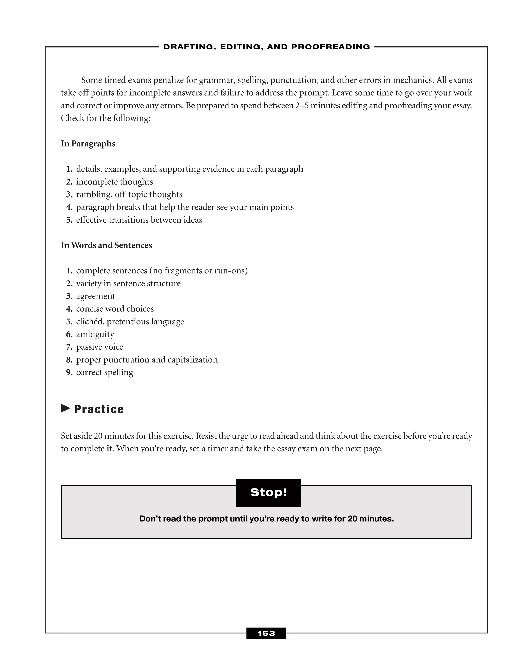 Some timed exams penalize for grammar, spelling, punctuation, and other errors in mechanics. All exams
take off points for incomplete answers and failure to address the prompt. Leave some time to go over your work
and correct or improve any errors. Be prepared to spend between 2–5 minutes editing and proofreading your essay.
Check for the following:
In Paragraphs
1. details, examples, and supporting evidence in each paragraph
2. incomplete thoughts
3. rambling, off-topic thoughts
4. paragraph breaks that help the reader see your main points
5. effective transitions between ideas
In Words and Sentences
1. complete sentences (no fragments or run-ons)
2. variety in sentence structure
3. agreement
4. concise word choices
5. clichéd, pretentious language
6. ambiguity
7. passive voice
8. proper punctuation and capitalization
9. correct spelling
Practice
Set aside 20 minutes for this exercise. Resist the urge to read ahead and think about the exercise before you’re ready
to complete it. When you’re ready, set a timer and take the essay exam on the next page.
–DRAFTING, EDITING, AND PROOFREADING–
153
Don’t read the prompt until you’re ready to write for 20 minutes.
Stop!
 