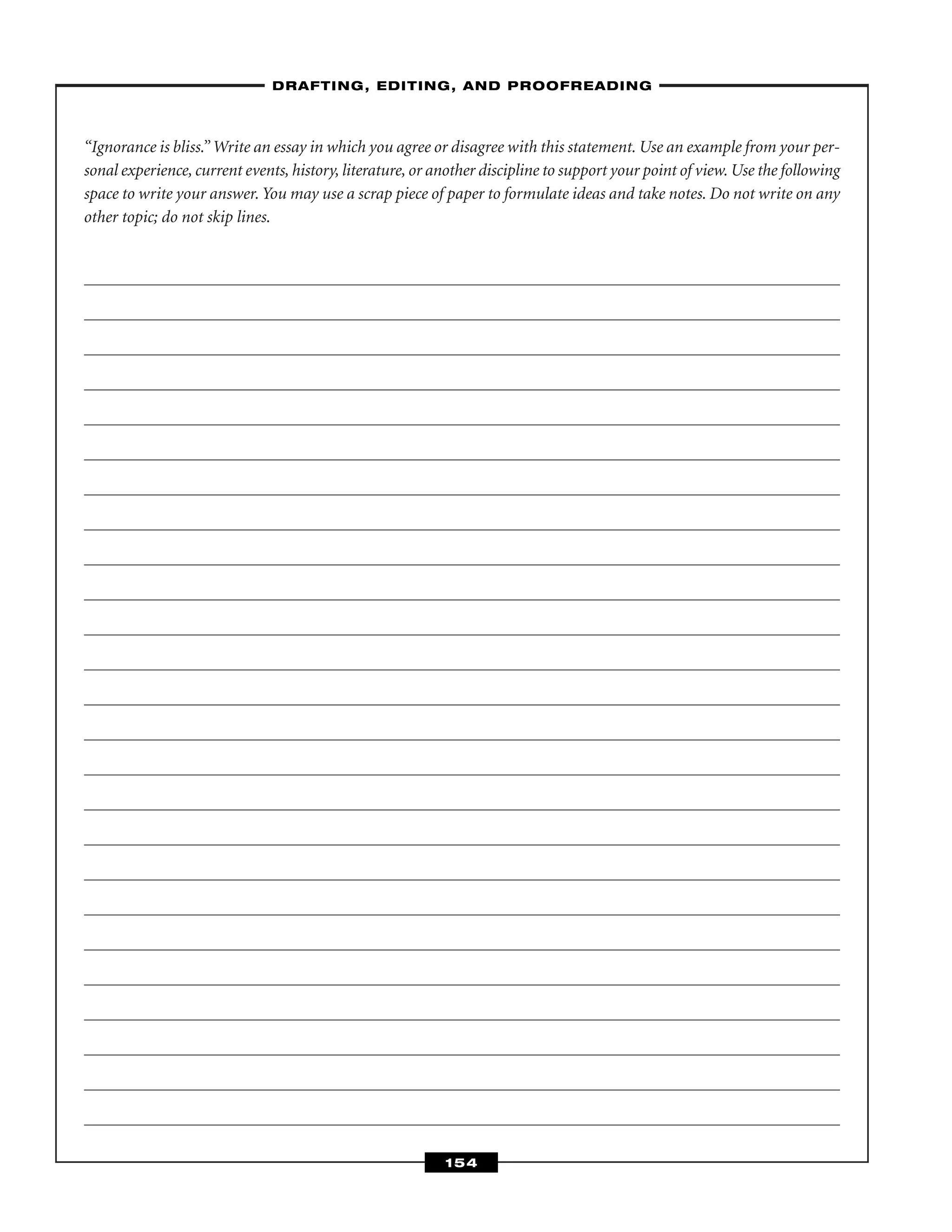 “Ignorance is bliss.” Write an essay in which you agree or disagree with this statement. Use an example from your per-
sonal experience, current events, history, literature, or another discipline to support your point of view. Use the following
space to write your answer. You may use a scrap piece of paper to formulate ideas and take notes. Do not write on any
other topic; do not skip lines.
–DRAFTING, EDITING, AND PROOFREADING–
154
 