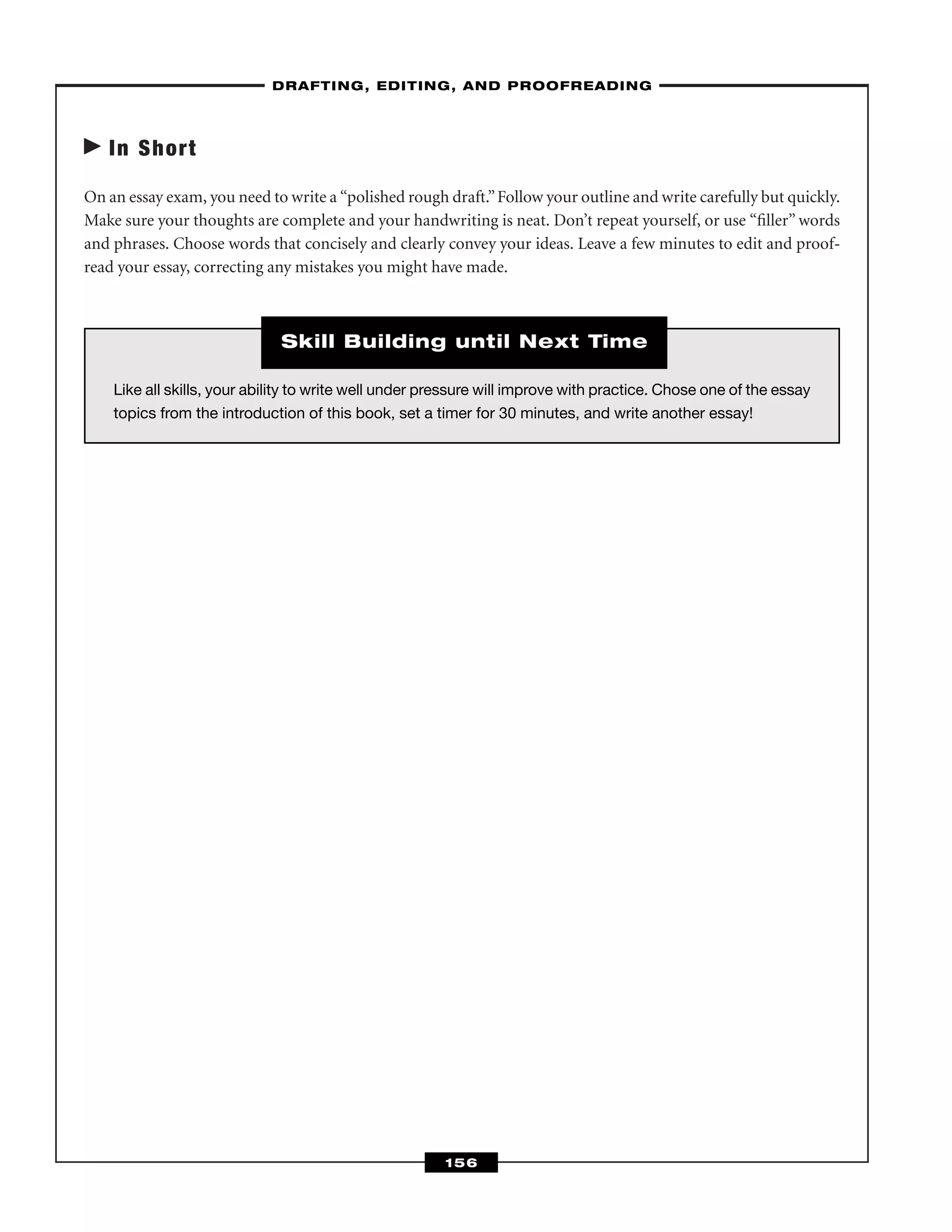 In Short
On an essay exam, you need to write a “polished rough draft.”Follow your outline and write carefully but quickly.
Make sure your thoughts are complete and your handwriting is neat. Don’t repeat yourself, or use “ﬁller” words
and phrases. Choose words that concisely and clearly convey your ideas. Leave a few minutes to edit and proof-
read your essay, correcting any mistakes you might have made.
–DRAFTING, EDITING, AND PROOFREADING–
156
Like all skills, your ability to write well under pressure will improve with practice. Chose one of the essay
topics from the introduction of this book, set a timer for 30 minutes, and write another essay!
Skill Building until Next Time
 