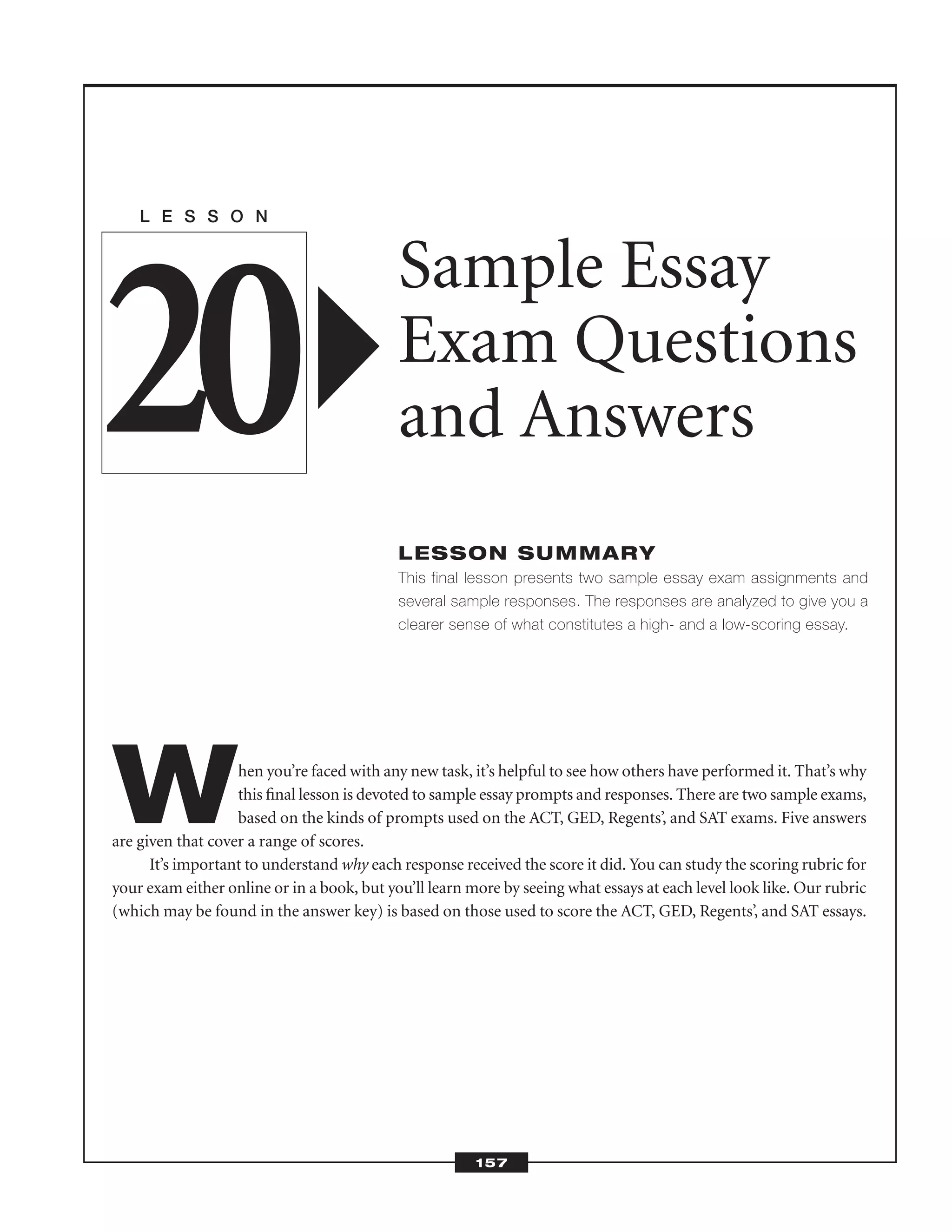 When you’re faced with any new task, it’s helpful to see how others have performed it. That’s why
this ﬁnal lesson is devoted to sample essay prompts and responses. There are two sample exams,
based on the kinds of prompts used on the ACT, GED, Regents’, and SAT exams. Five answers
are given that cover a range of scores.
It’s important to understand why each response received the score it did. You can study the scoring rubric for
your exam either online or in a book, but you’ll learn more by seeing what essays at each level look like. Our rubric
(which may be found in the answer key) is based on those used to score the ACT, GED, Regents’, and SAT essays.
L E S S O N
Sample Essay
Exam Questions
and Answers
LESSON SUMMARY
This final lesson presents two sample essay exam assignments and
several sample responses. The responses are analyzed to give you a
clearer sense of what constitutes a high- and a low-scoring essay.
20
157
 
