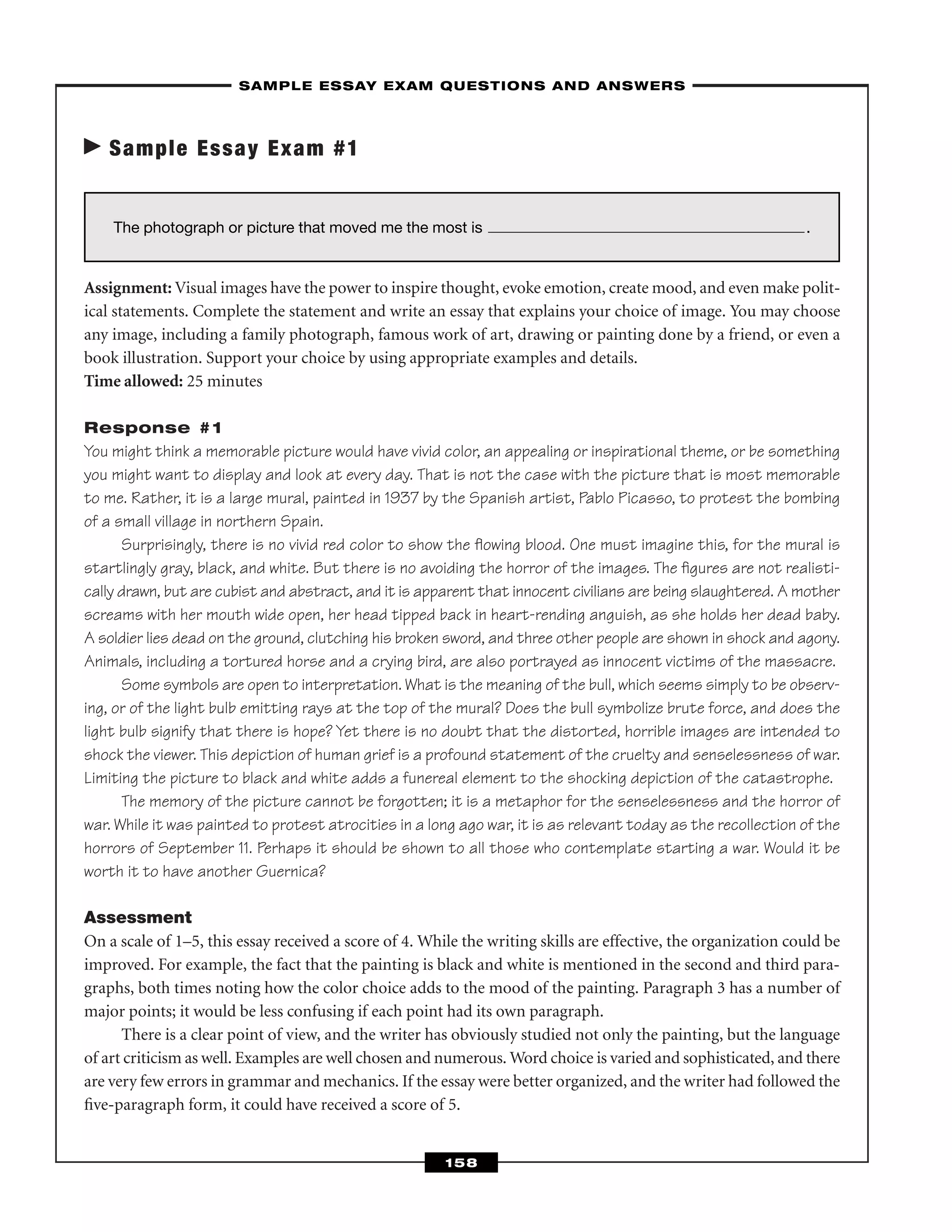 Sample Essay Exam #1
Assignment: Visual images have the power to inspire thought, evoke emotion, create mood, and even make polit-
ical statements. Complete the statement and write an essay that explains your choice of image. You may choose
any image, including a family photograph, famous work of art, drawing or painting done by a friend, or even a
book illustration. Support your choice by using appropriate examples and details.
Time allowed: 25 minutes
Response #1
You might think a memorable picture would have vivid color, an appealing or inspirational theme, or be something
you might want to display and look at every day. That is not the case with the picture that is most memorable
to me. Rather, it is a large mural, painted in 1937 by the Spanish artist, Pablo Picasso, to protest the bombing
of a small village in northern Spain.
Surprisingly, there is no vivid red color to show the ﬂowing blood. One must imagine this, for the mural is
startlingly gray, black, and white. But there is no avoiding the horror of the images. The ﬁgures are not realisti-
cally drawn, but are cubist and abstract, and it is apparent that innocent civilians are being slaughtered. A mother
screams with her mouth wide open, her head tipped back in heart-rending anguish, as she holds her dead baby.
A soldier lies dead on the ground, clutching his broken sword, and three other people are shown in shock and agony.
Animals, including a tortured horse and a crying bird, are also portrayed as innocent victims of the massacre.
Some symbols are open to interpretation. What is the meaning of the bull, which seems simply to be observ-
ing, or of the light bulb emitting rays at the top of the mural? Does the bull symbolize brute force, and does the
light bulb signify that there is hope? Yet there is no doubt that the distorted, horrible images are intended to
shock the viewer. This depiction of human grief is a profound statement of the cruelty and senselessness of war.
Limiting the picture to black and white adds a funereal element to the shocking depiction of the catastrophe.
The memory of the picture cannot be forgotten; it is a metaphor for the senselessness and the horror of
war. While it was painted to protest atrocities in a long ago war, it is as relevant today as the recollection of the
horrors of September 11. Perhaps it should be shown to all those who contemplate starting a war. Would it be
worth it to have another Guernica?
Assessment
On a scale of 1–5, this essay received a score of 4. While the writing skills are effective, the organization could be
improved. For example, the fact that the painting is black and white is mentioned in the second and third para-
graphs, both times noting how the color choice adds to the mood of the painting. Paragraph 3 has a number of
major points; it would be less confusing if each point had its own paragraph.
There is a clear point of view, and the writer has obviously studied not only the painting, but the language
of art criticism as well. Examples are well chosen and numerous. Word choice is varied and sophisticated, and there
are very few errors in grammar and mechanics. If the essay were better organized, and the writer had followed the
ﬁve-paragraph form, it could have received a score of 5.
–SAMPLE ESSAY EXAM QUESTIONS AND ANSWERS–
158
The photograph or picture that moved me the most is .
 