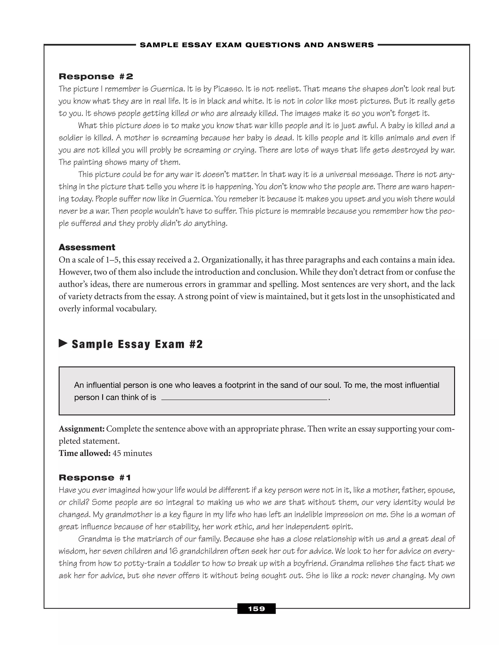Response #2
The picture I remember is Guernica. It is by Picasso. It is not reelist. That means the shapes don’t look real but
you know what they are in real life. It is in black and white. It is not in color like most pictures. But it really gets
to you. It shows people getting killed or who are already killed. The images make it so you won’t forget it.
What this picture does is to make you know that war kills people and it is just awful. A baby is killed and a
soldier is killed. A mother is screaming because her baby is dead. It kills people and it kills animals and even if
you are not killed you will probly be screaming or crying. There are lots of ways that life gets destroyed by war.
The painting shows many of them.
This picture could be for any war it doesn’t matter. In that way it is a universal message. There is not any-
thing in the picture that tells you where it is happening.You don’t know who the people are. There are wars hapen-
ing today. People suffer now like in Guernica.You remeber it because it makes you upset and you wish there would
never be a war. Then people wouldn’t have to suffer. This picture is memrable because you remember how the peo-
ple suffered and they probly didn’t do anything.
Assessment
On a scale of 1–5, this essay received a 2. Organizationally, it has three paragraphs and each contains a main idea.
However, two of them also include the introduction and conclusion. While they don’t detract from or confuse the
author’s ideas, there are numerous errors in grammar and spelling. Most sentences are very short, and the lack
of variety detracts from the essay. A strong point of view is maintained, but it gets lost in the unsophisticated and
overly informal vocabulary.
Sample Essay Exam #2
Assignment: Complete the sentence above with an appropriate phrase. Then write an essay supporting your com-
pleted statement.
Time allowed: 45 minutes
Response #1
Have you ever imagined how your life would be different if a key person were not in it, like a mother, father, spouse,
or child? Some people are so integral to making us who we are that without them, our very identity would be
changed. My grandmother is a key ﬁgure in my life who has left an indelible impression on me. She is a woman of
great inﬂuence because of her stability, her work ethic, and her independent spirit.
Grandma is the matriarch of our family. Because she has a close relationship with us and a great deal of
wisdom, her seven children and 16 grandchildren often seek her out for advice. We look to her for advice on every-
thing from how to potty-train a toddler to how to break up with a boyfriend. Grandma relishes the fact that we
ask her for advice, but she never offers it without being sought out. She is like a rock: never changing. My own
–SAMPLE ESSAY EXAM QUESTIONS AND ANSWERS–
159
An inﬂuential person is one who leaves a footprint in the sand of our soul. To me, the most inﬂuential
person I can think of is .
 