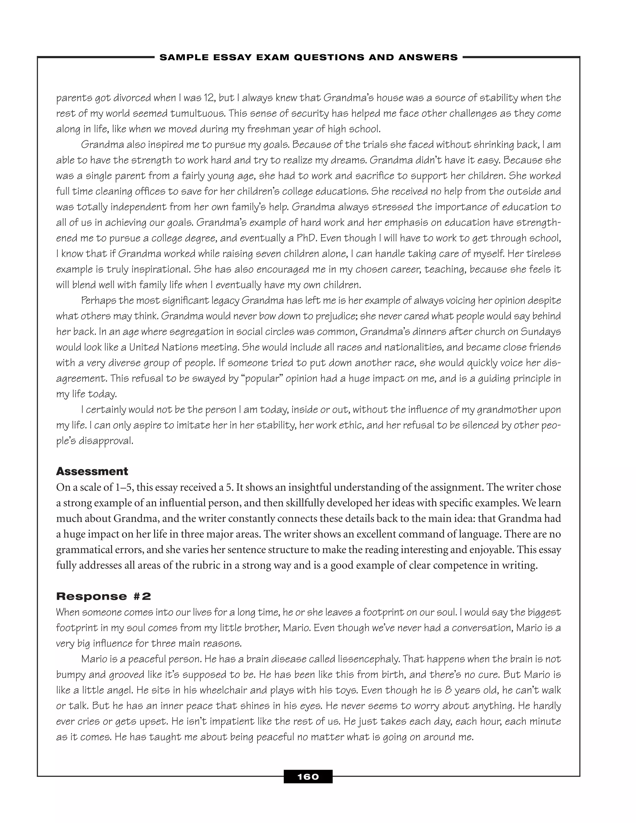 parents got divorced when I was 12, but I always knew that Grandma’s house was a source of stability when the
rest of my world seemed tumultuous. This sense of security has helped me face other challenges as they come
along in life, like when we moved during my freshman year of high school.
Grandma also inspired me to pursue my goals. Because of the trials she faced without shrinking back, I am
able to have the strength to work hard and try to realize my dreams. Grandma didn’t have it easy. Because she
was a single parent from a fairly young age, she had to work and sacriﬁce to support her children. She worked
full time cleaning ofﬁces to save for her children’s college educations. She received no help from the outside and
was totally independent from her own family’s help. Grandma always stressed the importance of education to
all of us in achieving our goals. Grandma’s example of hard work and her emphasis on education have strength-
ened me to pursue a college degree, and eventually a PhD. Even though I will have to work to get through school,
I know that if Grandma worked while raising seven children alone, I can handle taking care of myself. Her tireless
example is truly inspirational. She has also encouraged me in my chosen career, teaching, because she feels it
will blend well with family life when I eventually have my own children.
Perhaps the most signiﬁcant legacy Grandma has left me is her example of always voicing her opinion despite
what others may think. Grandma would never bow down to prejudice; she never cared what people would say behind
her back. In an age where segregation in social circles was common, Grandma’s dinners after church on Sundays
would look like a United Nations meeting. She would include all races and nationalities, and became close friends
with a very diverse group of people. If someone tried to put down another race, she would quickly voice her dis-
agreement. This refusal to be swayed by “popular” opinion had a huge impact on me, and is a guiding principle in
my life today.
I certainly would not be the person I am today, inside or out, without the inﬂuence of my grandmother upon
my life. I can only aspire to imitate her in her stability, her work ethic, and her refusal to be silenced by other peo-
ple’s disapproval.
Assessment
On a scale of 1–5, this essay received a 5. It shows an insightful understanding of the assignment. The writer chose
a strong example of an inﬂuential person, and then skillfully developed her ideas with speciﬁc examples. We learn
much about Grandma, and the writer constantly connects these details back to the main idea: that Grandma had
a huge impact on her life in three major areas. The writer shows an excellent command of language. There are no
grammatical errors, and she varies her sentence structure to make the reading interesting and enjoyable. This essay
fully addresses all areas of the rubric in a strong way and is a good example of clear competence in writing.
Response #2
When someone comes into our lives for a long time, he or she leaves a footprint on our soul. I would say the biggest
footprint in my soul comes from my little brother, Mario. Even though we’ve never had a conversation, Mario is a
very big inﬂuence for three main reasons.
Mario is a peaceful person. He has a brain disease called lissencephaly. That happens when the brain is not
bumpy and grooved like it’s supposed to be. He has been like this from birth, and there’s no cure. But Mario is
like a little angel. He sits in his wheelchair and plays with his toys. Even though he is 8 years old, he can’t walk
or talk. But he has an inner peace that shines in his eyes. He never seems to worry about anything. He hardly
ever cries or gets upset. He isn’t impatient like the rest of us. He just takes each day, each hour, each minute
as it comes. He has taught me about being peaceful no matter what is going on around me.
–SAMPLE ESSAY EXAM QUESTIONS AND ANSWERS–
160
 