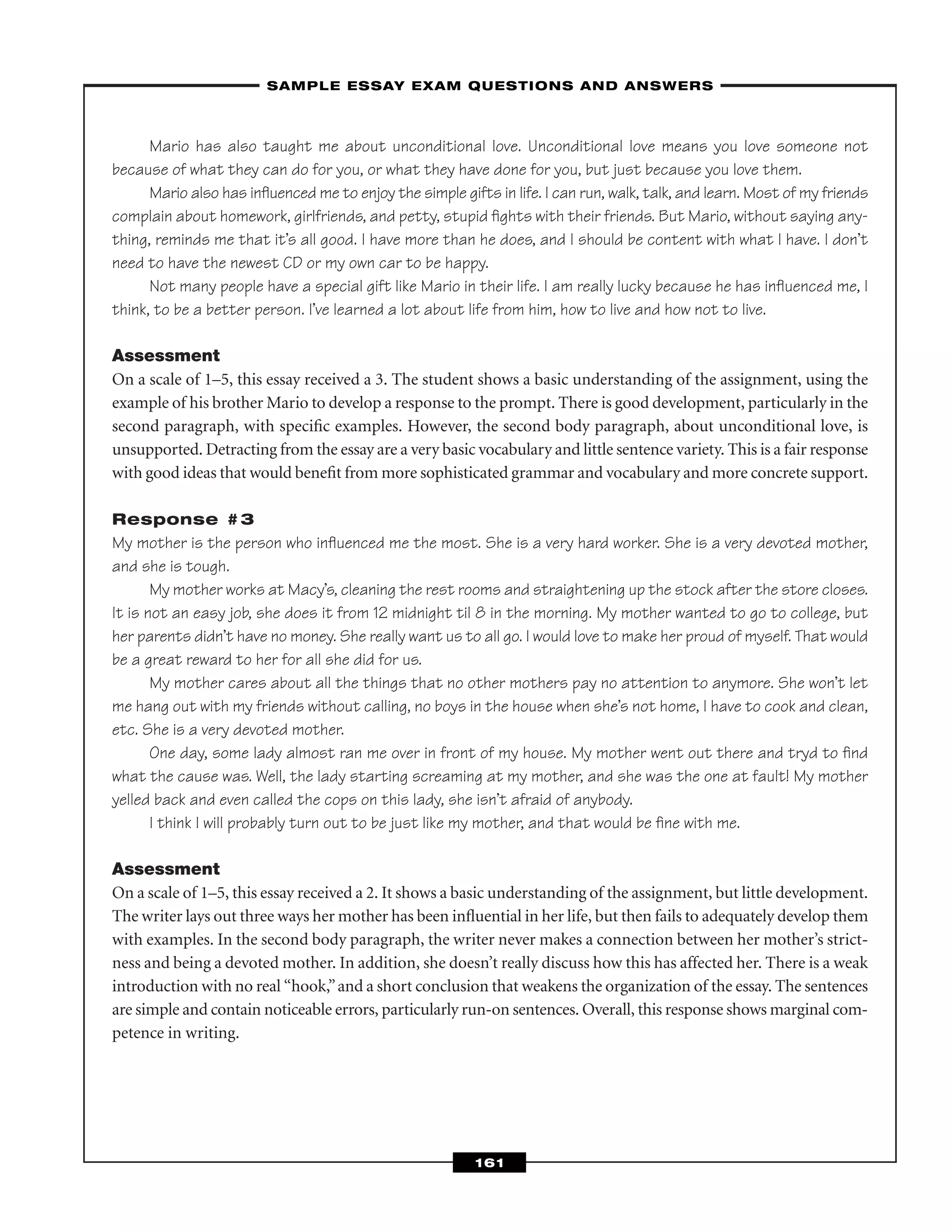 Mario has also taught me about unconditional love. Unconditional love means you love someone not
because of what they can do for you, or what they have done for you, but just because you love them.
Mario also has inﬂuenced me to enjoy the simple gifts in life. I can run, walk, talk, and learn. Most of my friends
complain about homework, girlfriends, and petty, stupid ﬁghts with their friends. But Mario, without saying any-
thing, reminds me that it’s all good. I have more than he does, and I should be content with what I have. I don’t
need to have the newest CD or my own car to be happy.
Not many people have a special gift like Mario in their life. I am really lucky because he has inﬂuenced me, I
think, to be a better person. I’ve learned a lot about life from him, how to live and how not to live.
Assessment
On a scale of 1–5, this essay received a 3. The student shows a basic understanding of the assignment, using the
example of his brother Mario to develop a response to the prompt. There is good development, particularly in the
second paragraph, with speciﬁc examples. However, the second body paragraph, about unconditional love, is
unsupported. Detracting from the essay are a very basic vocabulary and little sentence variety. This is a fair response
with good ideas that would beneﬁt from more sophisticated grammar and vocabulary and more concrete support.
Response #3
My mother is the person who inﬂuenced me the most. She is a very hard worker. She is a very devoted mother,
and she is tough.
My mother works at Macy’s, cleaning the rest rooms and straightening up the stock after the store closes.
It is not an easy job, she does it from 12 midnight til 8 in the morning. My mother wanted to go to college, but
her parents didn’t have no money. She really want us to all go. I would love to make her proud of myself. That would
be a great reward to her for all she did for us.
My mother cares about all the things that no other mothers pay no attention to anymore. She won’t let
me hang out with my friends without calling, no boys in the house when she’s not home, I have to cook and clean,
etc. She is a very devoted mother.
One day, some lady almost ran me over in front of my house. My mother went out there and tryd to ﬁnd
what the cause was. Well, the lady starting screaming at my mother, and she was the one at fault! My mother
yelled back and even called the cops on this lady, she isn’t afraid of anybody.
I think I will probably turn out to be just like my mother, and that would be ﬁne with me.
Assessment
On a scale of 1–5, this essay received a 2. It shows a basic understanding of the assignment, but little development.
The writer lays out three ways her mother has been inﬂuential in her life, but then fails to adequately develop them
with examples. In the second body paragraph, the writer never makes a connection between her mother’s strict-
ness and being a devoted mother. In addition, she doesn’t really discuss how this has affected her. There is a weak
introduction with no real “hook,”and a short conclusion that weakens the organization of the essay. The sentences
are simple and contain noticeable errors, particularly run-on sentences. Overall, this response shows marginal com-
petence in writing.
–SAMPLE ESSAY EXAM QUESTIONS AND ANSWERS–
161
 