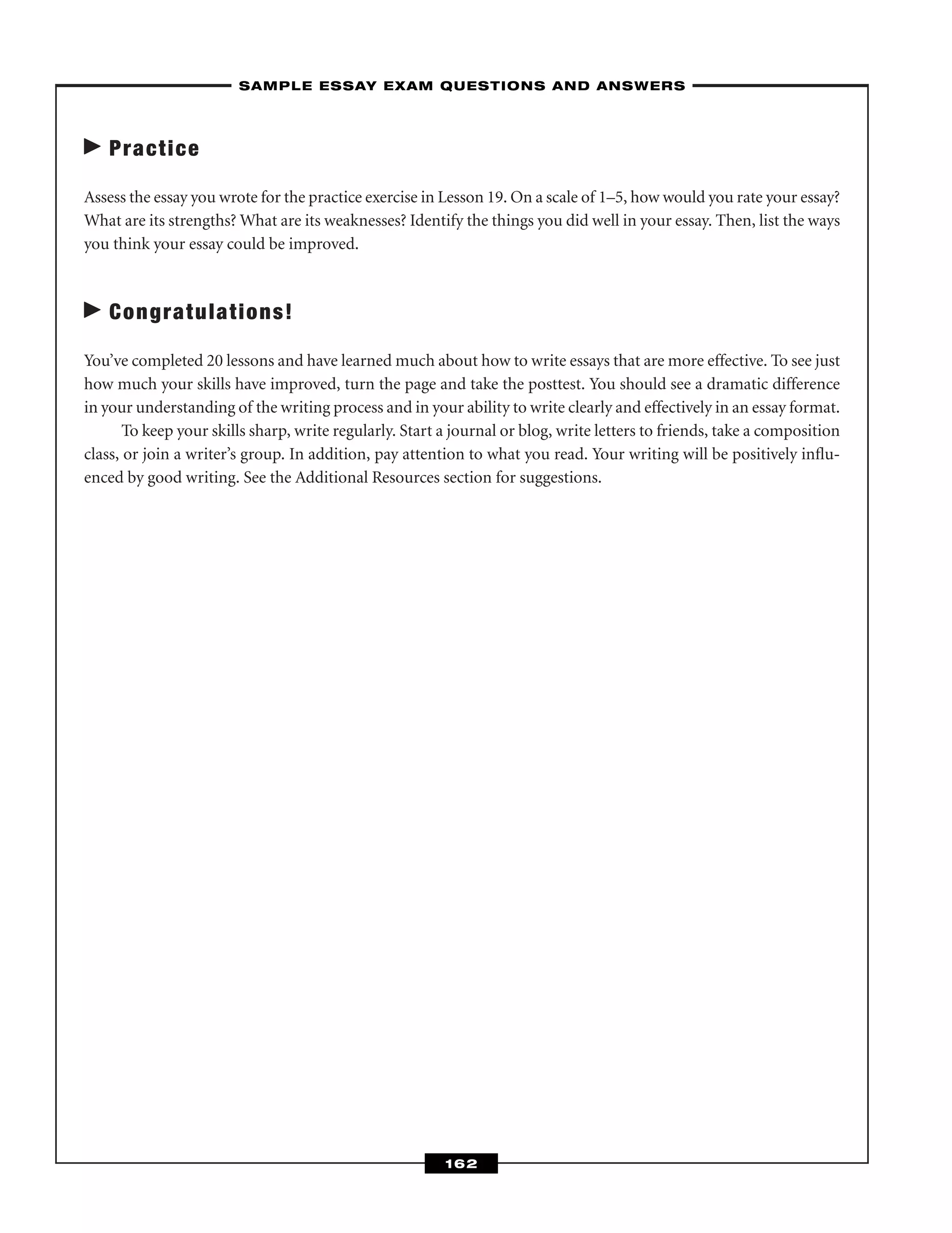 Practice
Assess the essay you wrote for the practice exercise in Lesson 19. On a scale of 1–5, how would you rate your essay?
What are its strengths? What are its weaknesses? Identify the things you did well in your essay. Then, list the ways
you think your essay could be improved.
Congratulations!
You’ve completed 20 lessons and have learned much about how to write essays that are more effective. To see just
how much your skills have improved, turn the page and take the posttest. You should see a dramatic difference
in your understanding of the writing process and in your ability to write clearly and effectively in an essay format.
To keep your skills sharp, write regularly. Start a journal or blog, write letters to friends, take a composition
class, or join a writer’s group. In addition, pay attention to what you read. Your writing will be positively inﬂu-
enced by good writing. See the Additional Resources section for suggestions.
–SAMPLE ESSAY EXAM QUESTIONS AND ANSWERS–
162
 