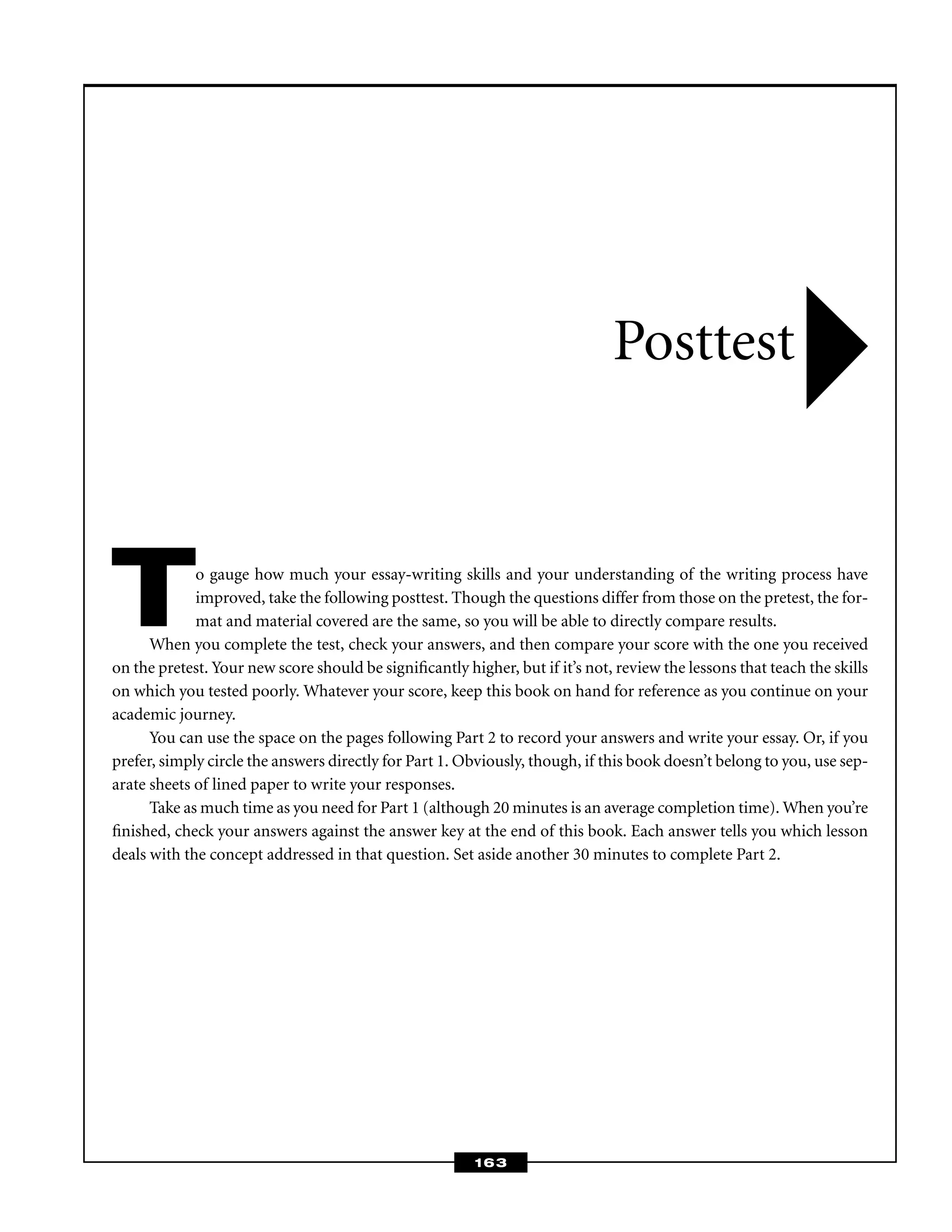To gauge how much your essay-writing skills and your understanding of the writing process have
improved, take the following posttest. Though the questions differ from those on the pretest, the for-
mat and material covered are the same, so you will be able to directly compare results.
When you complete the test, check your answers, and then compare your score with the one you received
on the pretest. Your new score should be signiﬁcantly higher, but if it’s not, review the lessons that teach the skills
on which you tested poorly. Whatever your score, keep this book on hand for reference as you continue on your
academic journey.
You can use the space on the pages following Part 2 to record your answers and write your essay. Or, if you
prefer, simply circle the answers directly for Part 1. Obviously, though, if this book doesn’t belong to you, use sep-
arate sheets of lined paper to write your responses.
Take as much time as you need for Part 1 (although 20 minutes is an average completion time). When you’re
ﬁnished, check your answers against the answer key at the end of this book. Each answer tells you which lesson
deals with the concept addressed in that question. Set aside another 30 minutes to complete Part 2.
Posttest
163
 