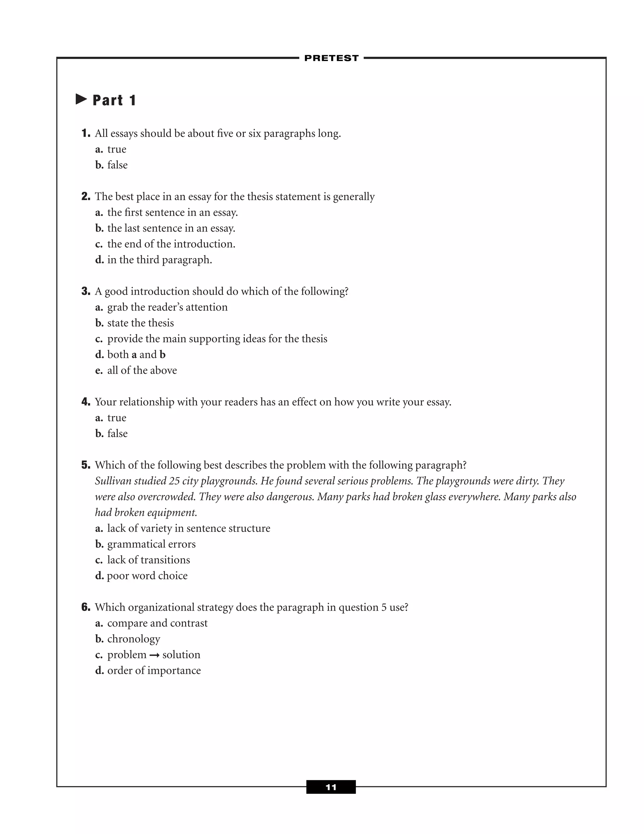 Part 1
1. All essays should be about ﬁve or six paragraphs long.
a. true
b. false
2. The best place in an essay for the thesis statement is generally
a. the ﬁrst sentence in an essay.
b. the last sentence in an essay.
c. the end of the introduction.
d. in the third paragraph.
3. A good introduction should do which of the following?
a. grab the reader’s attention
b. state the thesis
c. provide the main supporting ideas for the thesis
d. both a and b
e. all of the above
4. Your relationship with your readers has an effect on how you write your essay.
a. true
b. false
5. Which of the following best describes the problem with the following paragraph?
Sullivan studied 25 city playgrounds. He found several serious problems. The playgrounds were dirty. They
were also overcrowded. They were also dangerous. Many parks had broken glass everywhere. Many parks also
had broken equipment.
a. lack of variety in sentence structure
b. grammatical errors
c. lack of transitions
d. poor word choice
6. Which organizational strategy does the paragraph in question 5 use?
a. compare and contrast
b. chronology
c. problem ➞ solution
d. order of importance
–PRETEST–
11
 