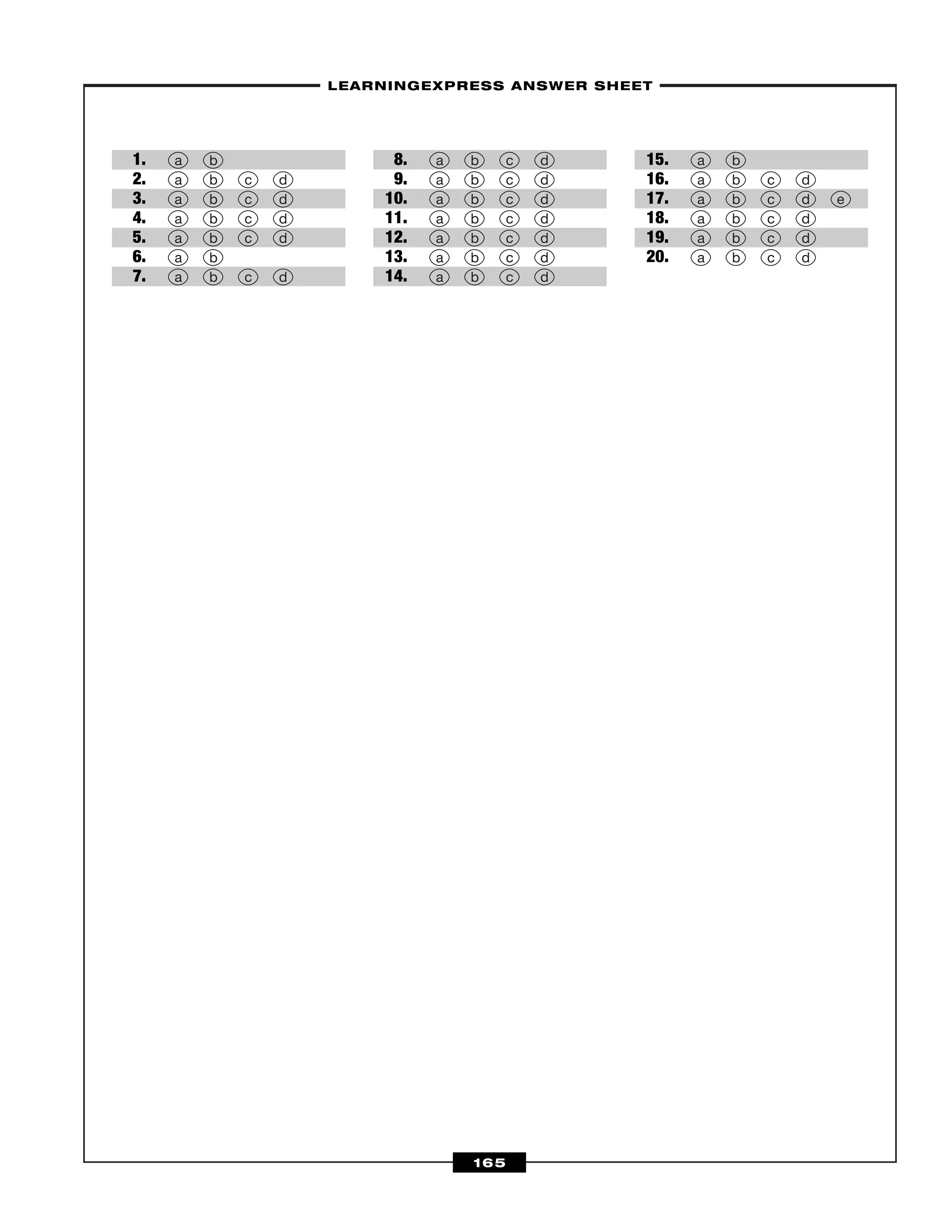 –LEARNINGEXPRESS ANSWER SHEET–
165
1.
2.
3.
4.
5.
6.
7.
8.
9.
10.
11.
12.
13.
14.
15.
16.
17.
18.
19.
20. a b c d
a b c d
a b c d
a b c d e
a b c d
a b
a b c d
a b c d
a b c d
a b c d
a b c d
a b c d
a b c d
a b c d
a b
a b c d
a b c d
a b c d
a b c d
a b
 