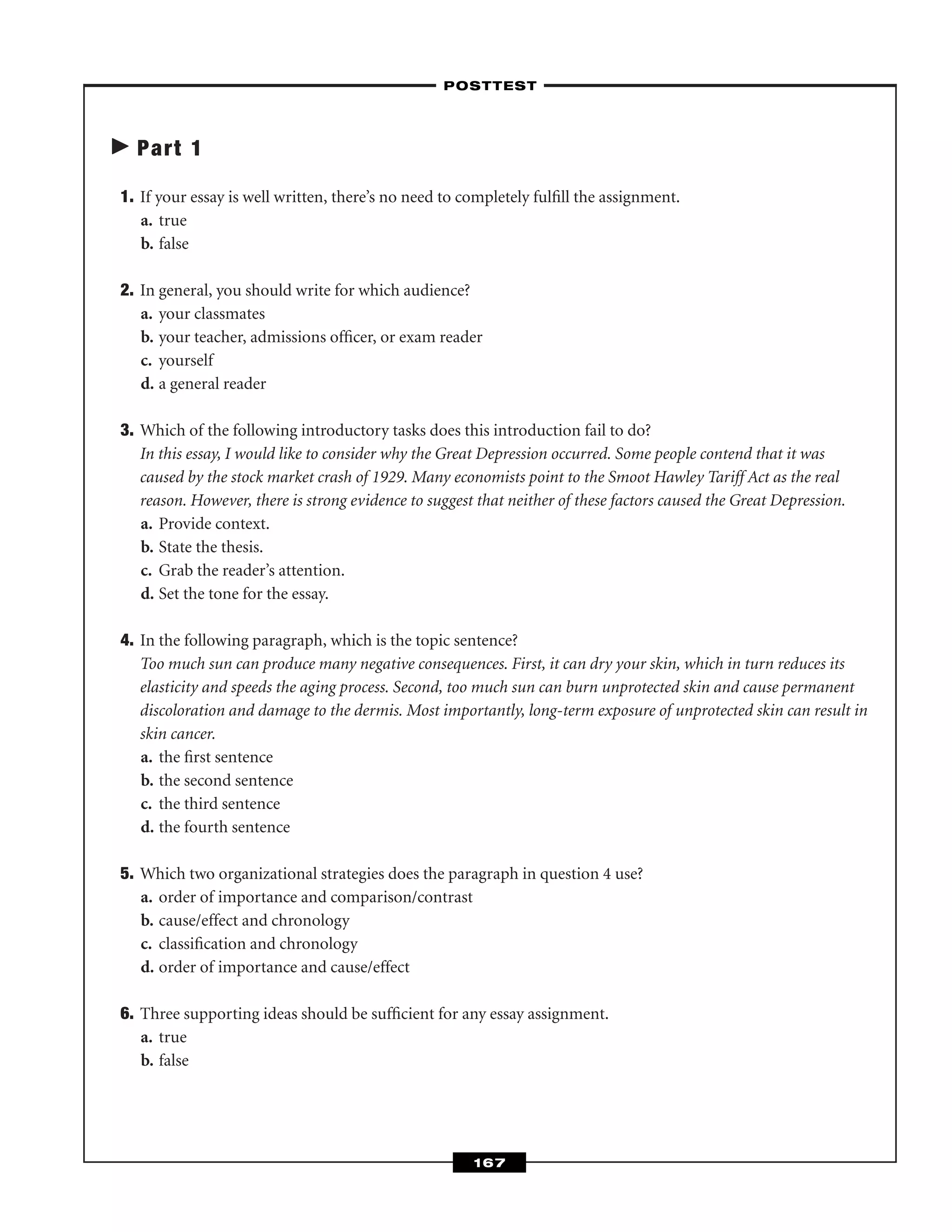 Part 1
1. If your essay is well written, there’s no need to completely fulﬁll the assignment.
a. true
b. false
2. In general, you should write for which audience?
a. your classmates
b. your teacher, admissions ofﬁcer, or exam reader
c. yourself
d. a general reader
3. Which of the following introductory tasks does this introduction fail to do?
In this essay, I would like to consider why the Great Depression occurred. Some people contend that it was
caused by the stock market crash of 1929. Many economists point to the Smoot Hawley Tariff Act as the real
reason. However, there is strong evidence to suggest that neither of these factors caused the Great Depression.
a. Provide context.
b. State the thesis.
c. Grab the reader’s attention.
d. Set the tone for the essay.
4. In the following paragraph, which is the topic sentence?
Too much sun can produce many negative consequences. First, it can dry your skin, which in turn reduces its
elasticity and speeds the aging process. Second, too much sun can burn unprotected skin and cause permanent
discoloration and damage to the dermis. Most importantly, long-term exposure of unprotected skin can result in
skin cancer.
a. the ﬁrst sentence
b. the second sentence
c. the third sentence
d. the fourth sentence
5. Which two organizational strategies does the paragraph in question 4 use?
a. order of importance and comparison/contrast
b. cause/effect and chronology
c. classiﬁcation and chronology
d. order of importance and cause/effect
6. Three supporting ideas should be sufﬁcient for any essay assignment.
a. true
b. false
–POSTTEST–
167
 
