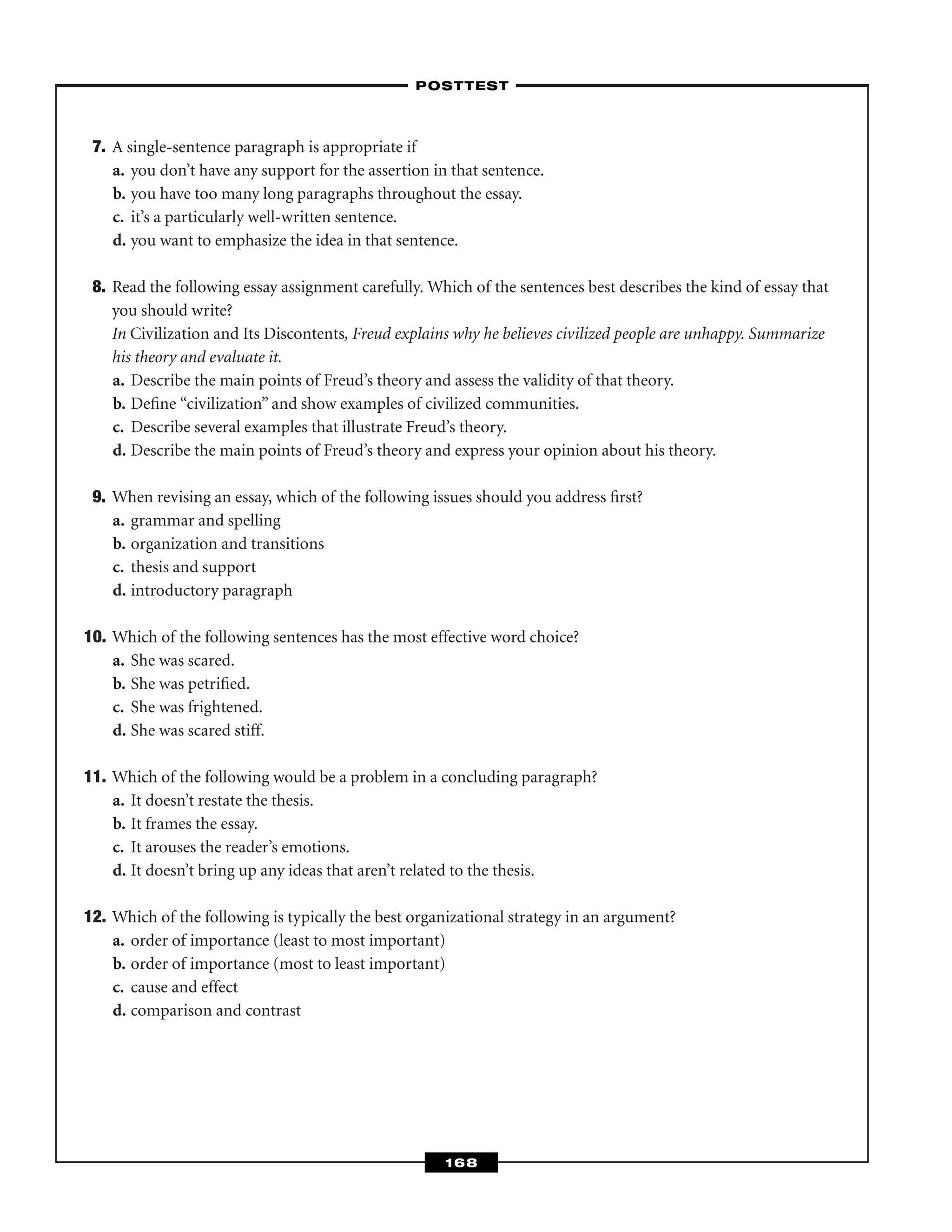 7. A single-sentence paragraph is appropriate if
a. you don’t have any support for the assertion in that sentence.
b. you have too many long paragraphs throughout the essay.
c. it’s a particularly well-written sentence.
d. you want to emphasize the idea in that sentence.
8. Read the following essay assignment carefully. Which of the sentences best describes the kind of essay that
you should write?
In Civilization and Its Discontents, Freud explains why he believes civilized people are unhappy. Summarize
his theory and evaluate it.
a. Describe the main points of Freud’s theory and assess the validity of that theory.
b. Deﬁne “civilization” and show examples of civilized communities.
c. Describe several examples that illustrate Freud’s theory.
d. Describe the main points of Freud’s theory and express your opinion about his theory.
9. When revising an essay, which of the following issues should you address ﬁrst?
a. grammar and spelling
b. organization and transitions
c. thesis and support
d. introductory paragraph
10. Which of the following sentences has the most effective word choice?
a. She was scared.
b. She was petriﬁed.
c. She was frightened.
d. She was scared stiff.
11. Which of the following would be a problem in a concluding paragraph?
a. It doesn’t restate the thesis.
b. It frames the essay.
c. It arouses the reader’s emotions.
d. It doesn’t bring up any ideas that aren’t related to the thesis.
12. Which of the following is typically the best organizational strategy in an argument?
a. order of importance (least to most important)
b. order of importance (most to least important)
c. cause and effect
d. comparison and contrast
–POSTTEST–
168
 
