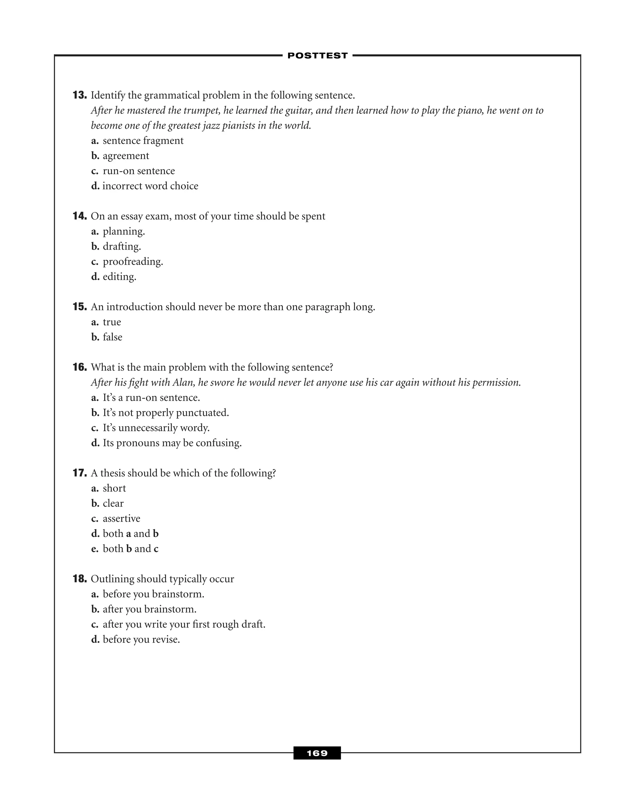 13. Identify the grammatical problem in the following sentence.
After he mastered the trumpet, he learned the guitar, and then learned how to play the piano, he went on to
become one of the greatest jazz pianists in the world.
a. sentence fragment
b. agreement
c. run-on sentence
d. incorrect word choice
14. On an essay exam, most of your time should be spent
a. planning.
b. drafting.
c. proofreading.
d. editing.
15. An introduction should never be more than one paragraph long.
a. true
b. false
16. What is the main problem with the following sentence?
After his ﬁght with Alan, he swore he would never let anyone use his car again without his permission.
a. It’s a run-on sentence.
b. It’s not properly punctuated.
c. It’s unnecessarily wordy.
d. Its pronouns may be confusing.
17. A thesis should be which of the following?
a. short
b. clear
c. assertive
d. both a and b
e. both b and c
18. Outlining should typically occur
a. before you brainstorm.
b. after you brainstorm.
c. after you write your ﬁrst rough draft.
d. before you revise.
–POSTTEST–
169
 