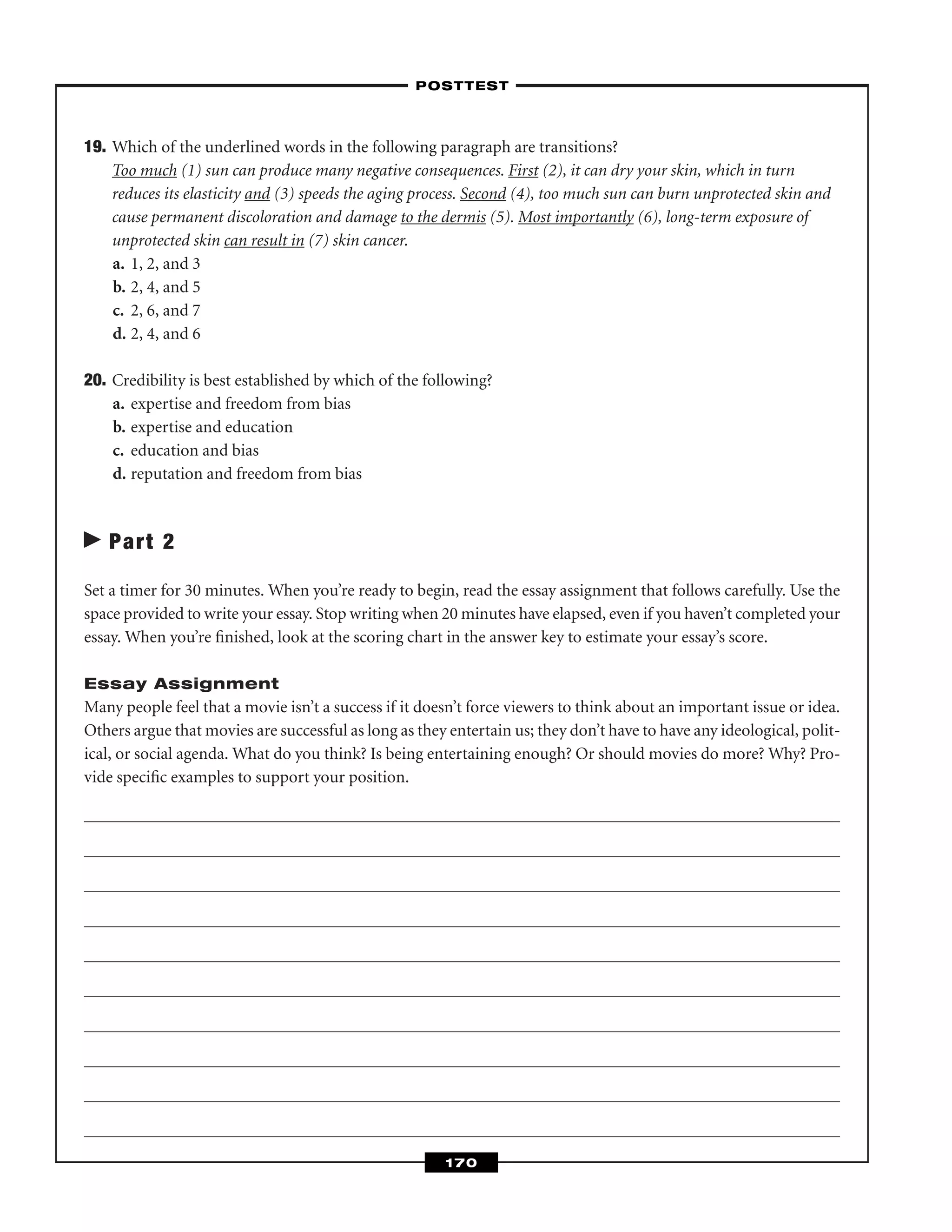 19. Which of the underlined words in the following paragraph are transitions?
Too much (1) sun can produce many negative consequences. First (2), it can dry your skin, which in turn
reduces its elasticity and (3) speeds the aging process. Second (4), too much sun can burn unprotected skin and
cause permanent discoloration and damage to the dermis (5). Most importantly (6), long-term exposure of
unprotected skin can result in (7) skin cancer.
a. 1, 2, and 3
b. 2, 4, and 5
c. 2, 6, and 7
d. 2, 4, and 6
20. Credibility is best established by which of the following?
a. expertise and freedom from bias
b. expertise and education
c. education and bias
d. reputation and freedom from bias
Part 2
Set a timer for 30 minutes. When you’re ready to begin, read the essay assignment that follows carefully. Use the
space provided to write your essay. Stop writing when 20 minutes have elapsed, even if you haven’t completed your
essay. When you’re ﬁnished, look at the scoring chart in the answer key to estimate your essay’s score.
Essay Assignment
Many people feel that a movie isn’t a success if it doesn’t force viewers to think about an important issue or idea.
Others argue that movies are successful as long as they entertain us; they don’t have to have any ideological, polit-
ical, or social agenda. What do you think? Is being entertaining enough? Or should movies do more? Why? Pro-
vide speciﬁc examples to support your position.
–POSTTEST–
170
 