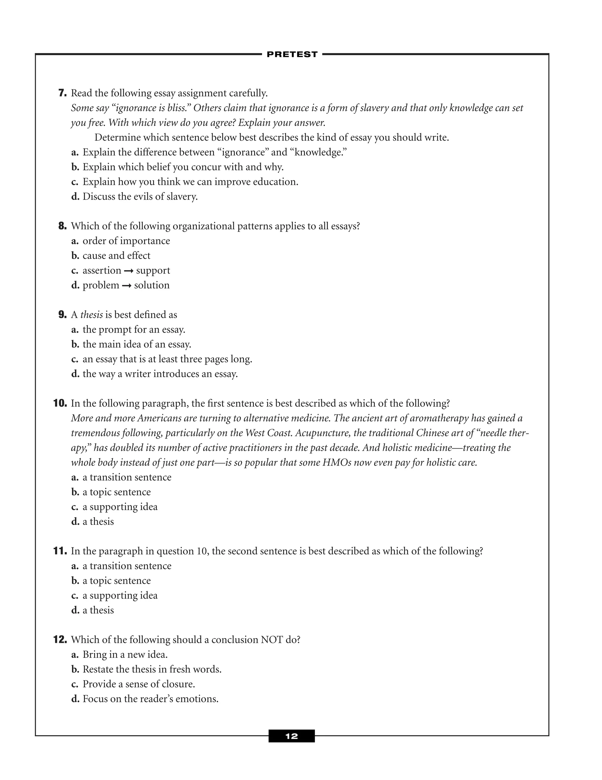7. Read the following essay assignment carefully.
Some say “ignorance is bliss.” Others claim that ignorance is a form of slavery and that only knowledge can set
you free. With which view do you agree? Explain your answer.
Determine which sentence below best describes the kind of essay you should write.
a. Explain the difference between “ignorance” and “knowledge.”
b. Explain which belief you concur with and why.
c. Explain how you think we can improve education.
d. Discuss the evils of slavery.
8. Which of the following organizational patterns applies to all essays?
a. order of importance
b. cause and effect
c. assertion ➞ support
d. problem ➞ solution
9. A thesis is best deﬁned as
a. the prompt for an essay.
b. the main idea of an essay.
c. an essay that is at least three pages long.
d. the way a writer introduces an essay.
10. In the following paragraph, the ﬁrst sentence is best described as which of the following?
More and more Americans are turning to alternative medicine. The ancient art of aromatherapy has gained a
tremendous following, particularly on the West Coast. Acupuncture, the traditional Chinese art of “needle ther-
apy,” has doubled its number of active practitioners in the past decade. And holistic medicine—treating the
whole body instead of just one part—is so popular that some HMOs now even pay for holistic care.
a. a transition sentence
b. a topic sentence
c. a supporting idea
d. a thesis
11. In the paragraph in question 10, the second sentence is best described as which of the following?
a. a transition sentence
b. a topic sentence
c. a supporting idea
d. a thesis
12. Which of the following should a conclusion NOT do?
a. Bring in a new idea.
b. Restate the thesis in fresh words.
c. Provide a sense of closure.
d. Focus on the reader’s emotions.
–PRETEST–
12
 