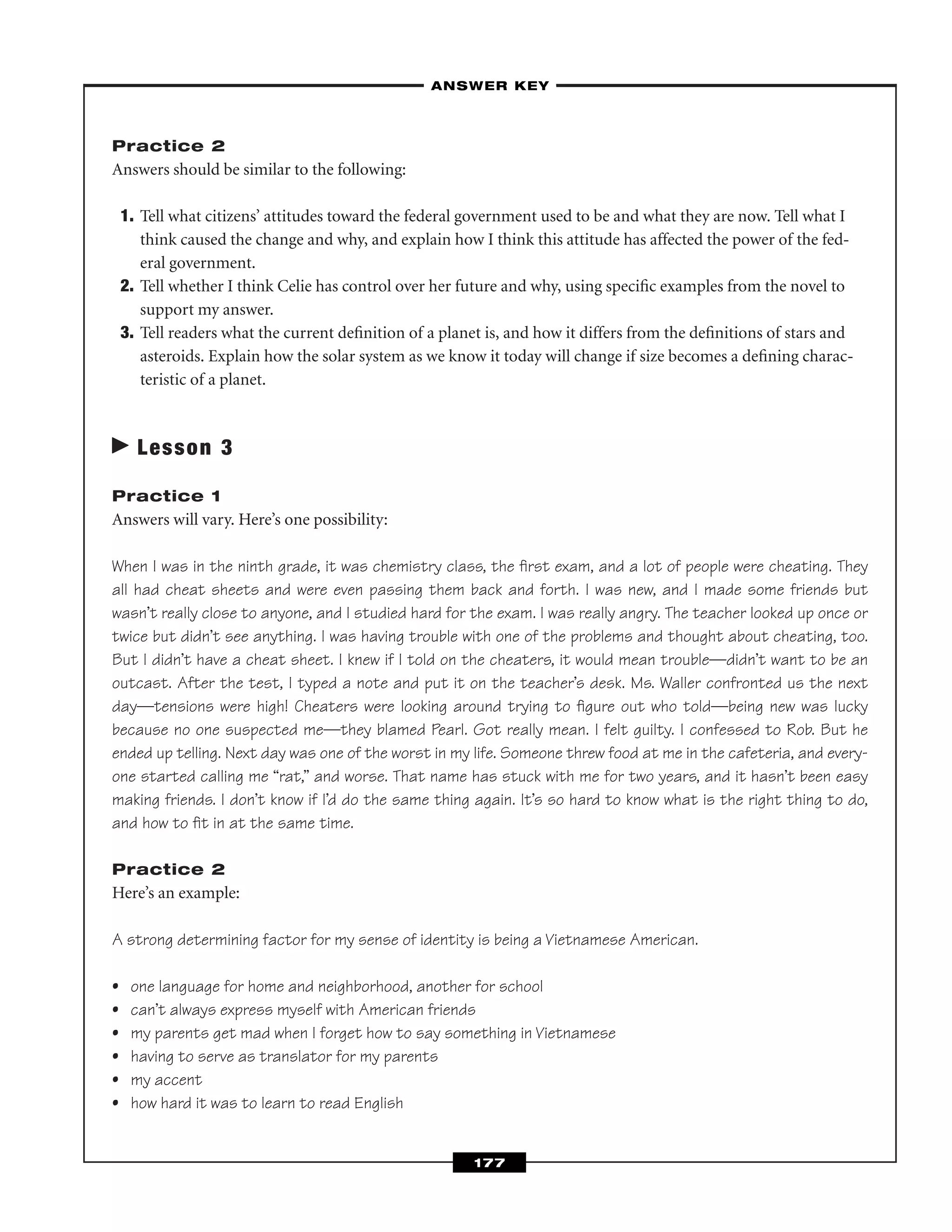 Practice 2
Answers should be similar to the following:
1. Tell what citizens’ attitudes toward the federal government used to be and what they are now. Tell what I
think caused the change and why, and explain how I think this attitude has affected the power of the fed-
eral government.
2. Tell whether I think Celie has control over her future and why, using speciﬁc examples from the novel to
support my answer.
3. Tell readers what the current deﬁnition of a planet is, and how it differs from the deﬁnitions of stars and
asteroids. Explain how the solar system as we know it today will change if size becomes a deﬁning charac-
teristic of a planet.
Lesson 3
Practice 1
Answers will vary. Here’s one possibility:
When I was in the ninth grade, it was chemistry class, the ﬁrst exam, and a lot of people were cheating. They
all had cheat sheets and were even passing them back and forth. I was new, and I made some friends but
wasn’t really close to anyone, and I studied hard for the exam. I was really angry. The teacher looked up once or
twice but didn’t see anything. I was having trouble with one of the problems and thought about cheating, too.
But I didn’t have a cheat sheet. I knew if I told on the cheaters, it would mean trouble—didn’t want to be an
outcast. After the test, I typed a note and put it on the teacher’s desk. Ms. Waller confronted us the next
day—tensions were high! Cheaters were looking around trying to ﬁgure out who told—being new was lucky
because no one suspected me—they blamed Pearl. Got really mean. I felt guilty. I confessed to Rob. But he
ended up telling. Next day was one of the worst in my life. Someone threw food at me in the cafeteria, and every-
one started calling me “rat,” and worse. That name has stuck with me for two years, and it hasn’t been easy
making friends. I don’t know if I’d do the same thing again. It’s so hard to know what is the right thing to do,
and how to ﬁt in at the same time.
Practice 2
Here’s an example:
A strong determining factor for my sense of identity is being a Vietnamese American.
• one language for home and neighborhood, another for school
• can’t always express myself with American friends
• my parents get mad when I forget how to say something in Vietnamese
• having to serve as translator for my parents
• my accent
• how hard it was to learn to read English
–ANSWER KEY–
177
 