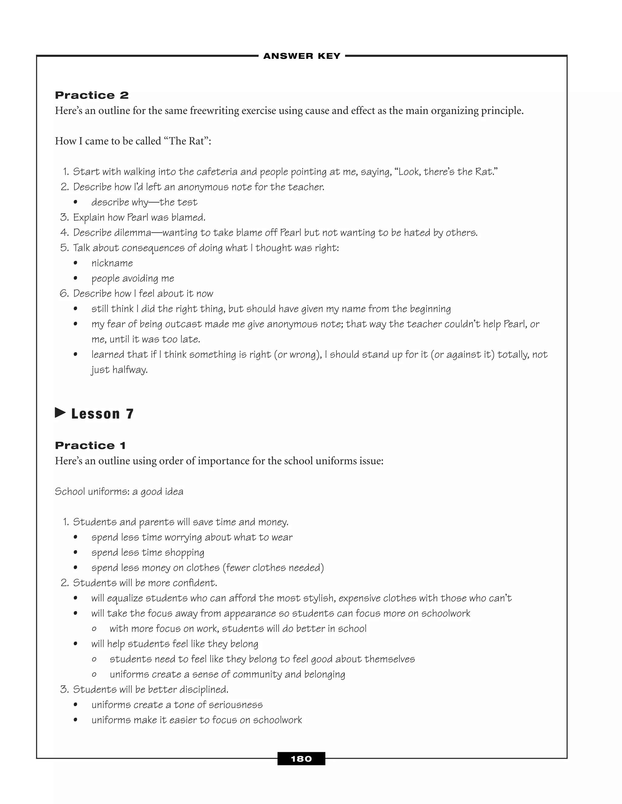Practice 2
Here’s an outline for the same freewriting exercise using cause and effect as the main organizing principle.
How I came to be called “The Rat”:
1. Start with walking into the cafeteria and people pointing at me, saying, “Look, there’s the Rat.”
2. Describe how I’d left an anonymous note for the teacher.
• describe why—the test
3. Explain how Pearl was blamed.
4. Describe dilemma—wanting to take blame off Pearl but not wanting to be hated by others.
5. Talk about consequences of doing what I thought was right:
• nickname
• people avoiding me
6. Describe how I feel about it now
• still think I did the right thing, but should have given my name from the beginning
• my fear of being outcast made me give anonymous note; that way the teacher couldn’t help Pearl, or
me, until it was too late.
• learned that if I think something is right (or wrong), I should stand up for it (or against it) totally, not
just halfway.
Lesson 7
Practice 1
Here’s an outline using order of importance for the school uniforms issue:
School uniforms: a good idea
1. Students and parents will save time and money.
• spend less time worrying about what to wear
• spend less time shopping
• spend less money on clothes (fewer clothes needed)
2. Students will be more conﬁdent.
• will equalize students who can afford the most stylish, expensive clothes with those who can’t
• will take the focus away from appearance so students can focus more on schoolwork
º with more focus on work, students will do better in school
• will help students feel like they belong
º students need to feel like they belong to feel good about themselves
º uniforms create a sense of community and belonging
3. Students will be better disciplined.
• uniforms create a tone of seriousness
• uniforms make it easier to focus on schoolwork
–ANSWER KEY–
180
 