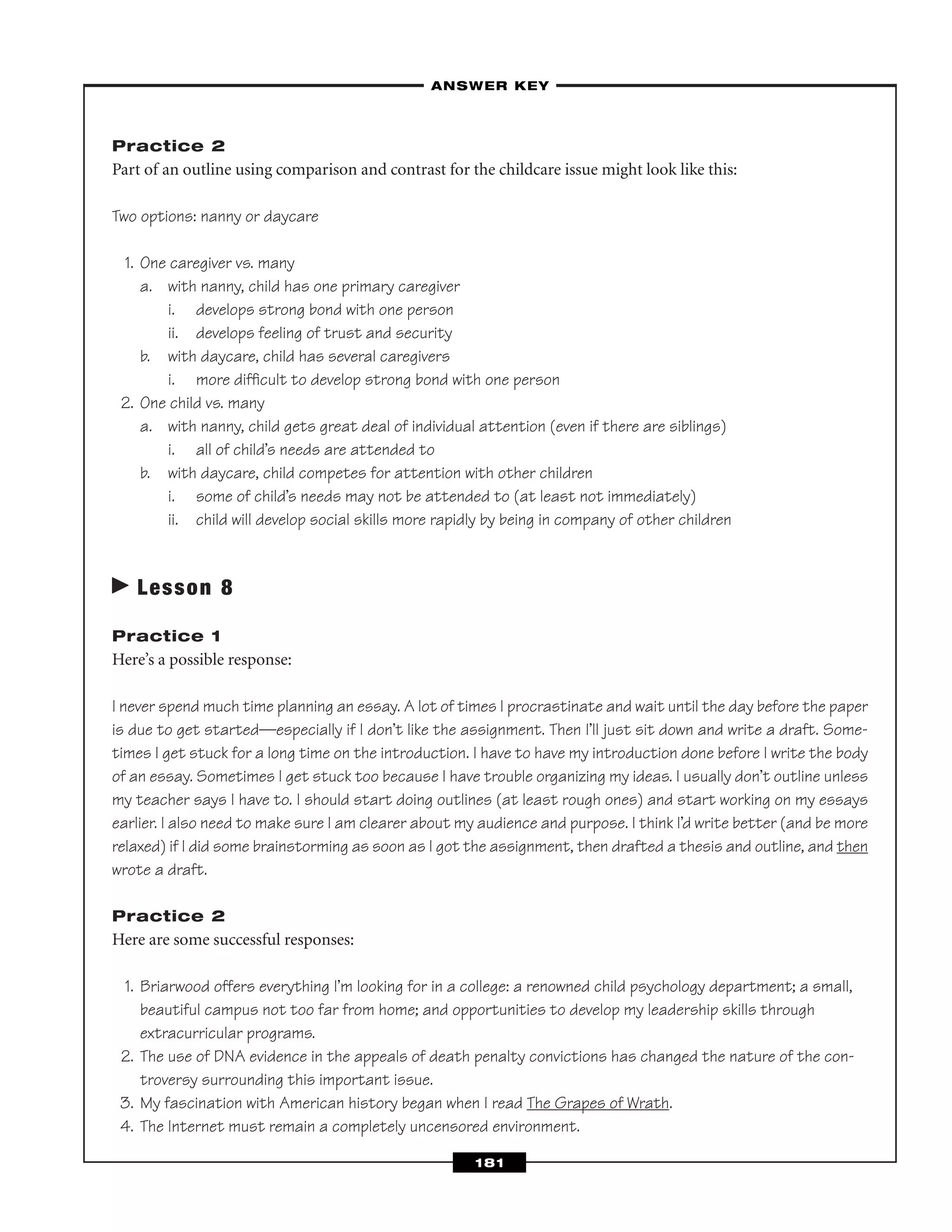 Practice 2
Part of an outline using comparison and contrast for the childcare issue might look like this:
Two options: nanny or daycare
1. One caregiver vs. many
a. with nanny, child has one primary caregiver
i. develops strong bond with one person
ii. develops feeling of trust and security
b. with daycare, child has several caregivers
i. more difﬁcult to develop strong bond with one person
2. One child vs. many
a. with nanny, child gets great deal of individual attention (even if there are siblings)
i. all of child’s needs are attended to
b. with daycare, child competes for attention with other children
i. some of child’s needs may not be attended to (at least not immediately)
ii. child will develop social skills more rapidly by being in company of other children
Lesson 8
Practice 1
Here’s a possible response:
I never spend much time planning an essay. A lot of times I procrastinate and wait until the day before the paper
is due to get started—especially if I don’t like the assignment. Then I’ll just sit down and write a draft. Some-
times I get stuck for a long time on the introduction. I have to have my introduction done before I write the body
of an essay. Sometimes I get stuck too because I have trouble organizing my ideas. I usually don’t outline unless
my teacher says I have to. I should start doing outlines (at least rough ones) and start working on my essays
earlier. I also need to make sure I am clearer about my audience and purpose. I think I’d write better (and be more
relaxed) if I did some brainstorming as soon as I got the assignment, then drafted a thesis and outline, and then
wrote a draft.
Practice 2
Here are some successful responses:
1. Briarwood offers everything I’m looking for in a college: a renowned child psychology department; a small,
beautiful campus not too far from home; and opportunities to develop my leadership skills through
extracurricular programs.
2. The use of DNA evidence in the appeals of death penalty convictions has changed the nature of the con-
troversy surrounding this important issue.
3. My fascination with American history began when I read The Grapes of Wrath.
4. The Internet must remain a completely uncensored environment.
–ANSWER KEY–
181
 