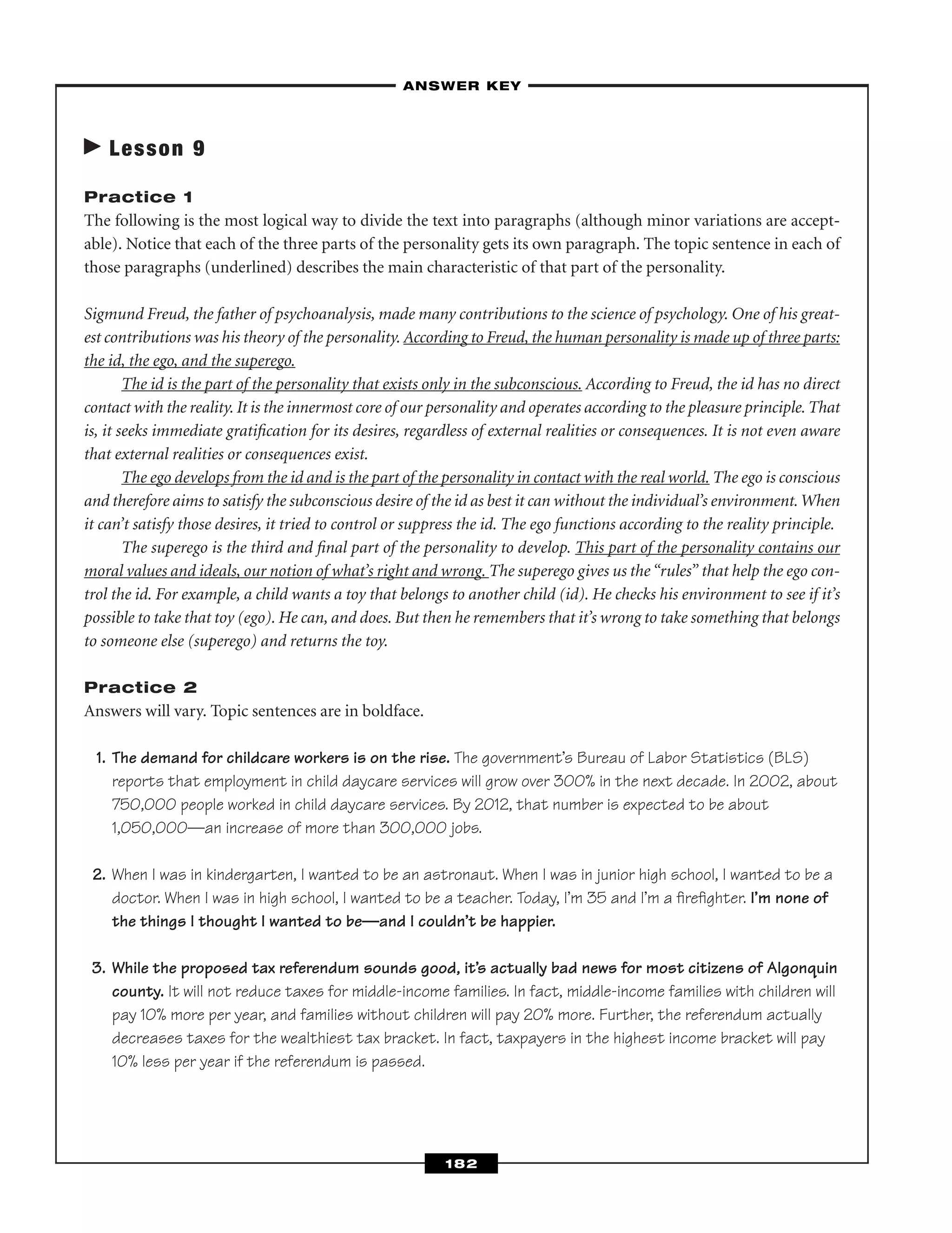 Lesson 9
Practice 1
The following is the most logical way to divide the text into paragraphs (although minor variations are accept-
able). Notice that each of the three parts of the personality gets its own paragraph. The topic sentence in each of
those paragraphs (underlined) describes the main characteristic of that part of the personality.
Sigmund Freud, the father of psychoanalysis, made many contributions to the science of psychology. One of his great-
est contributions was his theory of the personality. According to Freud, the human personality is made up of three parts:
the id, the ego, and the superego.
The id is the part of the personality that exists only in the subconscious. According to Freud, the id has no direct
contact with the reality. It is the innermost core of our personality and operates according to the pleasure principle. That
is, it seeks immediate gratiﬁcation for its desires, regardless of external realities or consequences. It is not even aware
that external realities or consequences exist.
The ego develops from the id and is the part of the personality in contact with the real world. The ego is conscious
and therefore aims to satisfy the subconscious desire of the id as best it can without the individual’s environment.When
it can’t satisfy those desires, it tried to control or suppress the id. The ego functions according to the reality principle.
The superego is the third and ﬁnal part of the personality to develop. This part of the personality contains our
moral values and ideals, our notion of what’s right and wrong. The superego gives us the “rules” that help the ego con-
trol the id. For example, a child wants a toy that belongs to another child (id). He checks his environment to see if it’s
possible to take that toy (ego). He can, and does. But then he remembers that it’s wrong to take something that belongs
to someone else (superego) and returns the toy.
Practice 2
Answers will vary. Topic sentences are in boldface.
1. The demand for childcare workers is on the rise. The government’s Bureau of Labor Statistics (BLS)
reports that employment in child daycare services will grow over 300% in the next decade. In 2002, about
750,000 people worked in child daycare services. By 2012, that number is expected to be about
1,050,000—an increase of more than 300,000 jobs.
2. When I was in kindergarten, I wanted to be an astronaut. When I was in junior high school, I wanted to be a
doctor. When I was in high school, I wanted to be a teacher. Today, I’m 35 and I’m a ﬁreﬁghter. I’m none of
the things I thought I wanted to be—and I couldn’t be happier.
3. While the proposed tax referendum sounds good, it’s actually bad news for most citizens of Algonquin
county. It will not reduce taxes for middle-income families. In fact, middle-income families with children will
pay 10% more per year, and families without children will pay 20% more. Further, the referendum actually
decreases taxes for the wealthiest tax bracket. In fact, taxpayers in the highest income bracket will pay
10% less per year if the referendum is passed.
–ANSWER KEY–
182
 