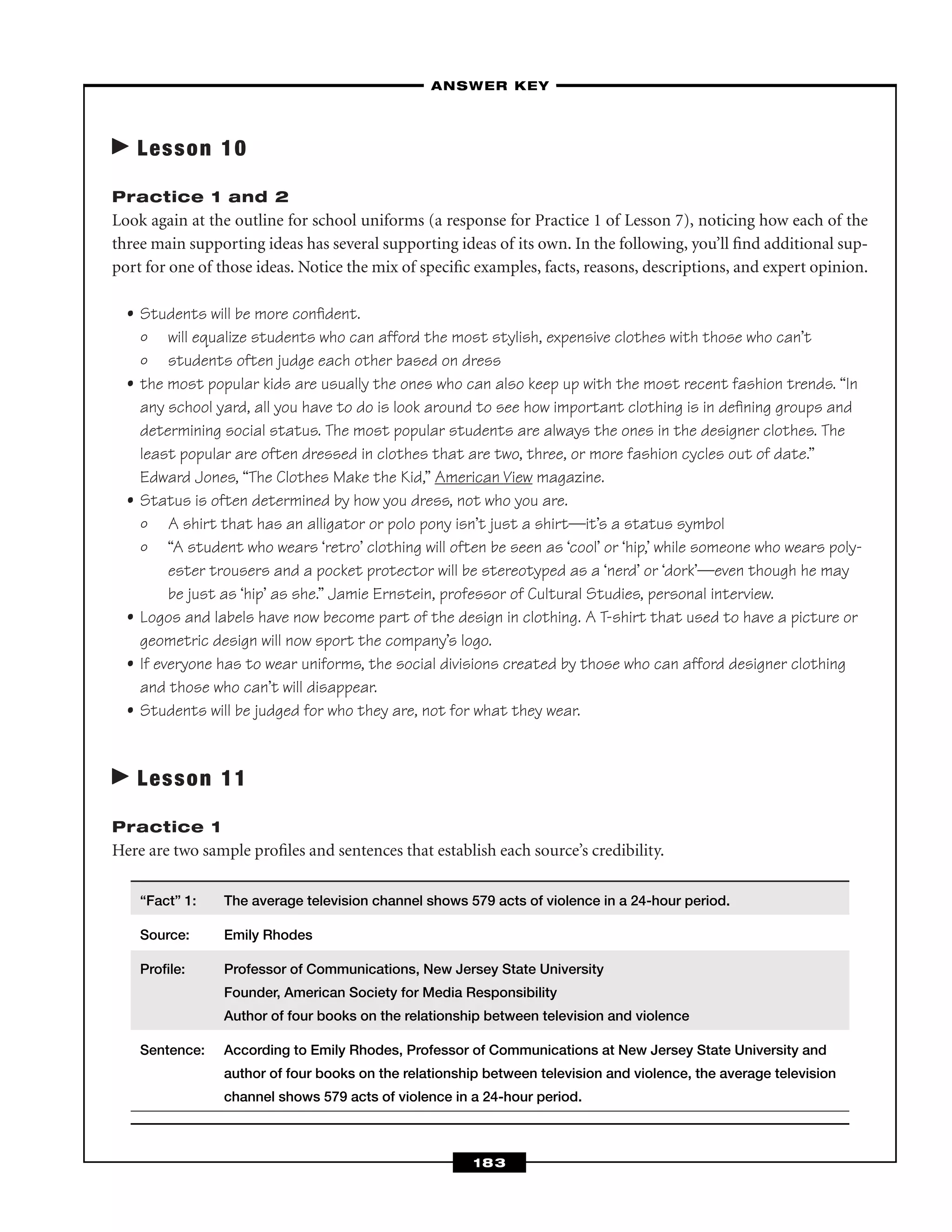 Lesson 10
Practice 1 and 2
Look again at the outline for school uniforms (a response for Practice 1 of Lesson 7), noticing how each of the
three main supporting ideas has several supporting ideas of its own. In the following, you’ll ﬁnd additional sup-
port for one of those ideas. Notice the mix of speciﬁc examples, facts, reasons, descriptions, and expert opinion.
• Students will be more conﬁdent.
º will equalize students who can afford the most stylish, expensive clothes with those who can’t
º students often judge each other based on dress
• the most popular kids are usually the ones who can also keep up with the most recent fashion trends. “In
any school yard, all you have to do is look around to see how important clothing is in deﬁning groups and
determining social status. The most popular students are always the ones in the designer clothes. The
least popular are often dressed in clothes that are two, three, or more fashion cycles out of date.”
Edward Jones, “The Clothes Make the Kid,” American View magazine.
• Status is often determined by how you dress, not who you are.
º A shirt that has an alligator or polo pony isn’t just a shirt—it’s a status symbol
º “A student who wears ‘retro’ clothing will often be seen as ‘cool’ or ‘hip,’ while someone who wears poly-
ester trousers and a pocket protector will be stereotyped as a ‘nerd’ or ‘dork’—even though he may
be just as ‘hip’ as she.” Jamie Ernstein, professor of Cultural Studies, personal interview.
• Logos and labels have now become part of the design in clothing. A T-shirt that used to have a picture or
geometric design will now sport the company’s logo.
• If everyone has to wear uniforms, the social divisions created by those who can afford designer clothing
and those who can’t will disappear.
• Students will be judged for who they are, not for what they wear.
Lesson 11
Practice 1
Here are two sample proﬁles and sentences that establish each source’s credibility.
“Fact” 1: The average television channel shows 579 acts of violence in a 24-hour period.
Source: Emily Rhodes
Proﬁle: Professor of Communications, New Jersey State University
Founder, American Society for Media Responsibility
Author of four books on the relationship between television and violence
Sentence: According to Emily Rhodes, Professor of Communications at New Jersey State University and
author of four books on the relationship between television and violence, the average television
channel shows 579 acts of violence in a 24-hour period.
–ANSWER KEY–
183
 