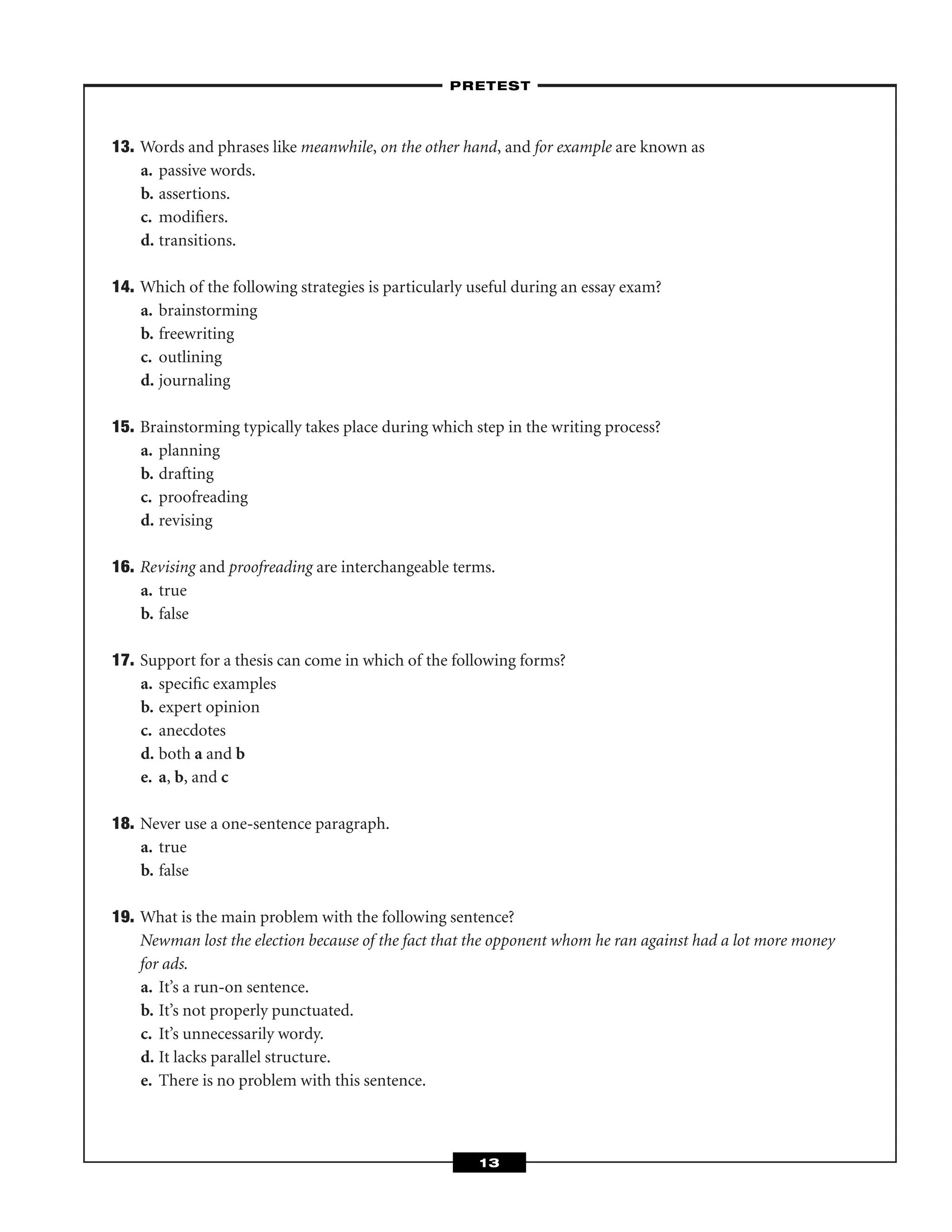13. Words and phrases like meanwhile, on the other hand, and for example are known as
a. passive words.
b. assertions.
c. modiﬁers.
d. transitions.
14. Which of the following strategies is particularly useful during an essay exam?
a. brainstorming
b. freewriting
c. outlining
d. journaling
15. Brainstorming typically takes place during which step in the writing process?
a. planning
b. drafting
c. proofreading
d. revising
16. Revising and proofreading are interchangeable terms.
a. true
b. false
17. Support for a thesis can come in which of the following forms?
a. speciﬁc examples
b. expert opinion
c. anecdotes
d. both a and b
e. a, b, and c
18. Never use a one-sentence paragraph.
a. true
b. false
19. What is the main problem with the following sentence?
Newman lost the election because of the fact that the opponent whom he ran against had a lot more money
for ads.
a. It’s a run-on sentence.
b. It’s not properly punctuated.
c. It’s unnecessarily wordy.
d. It lacks parallel structure.
e. There is no problem with this sentence.
–PRETEST–
13
 