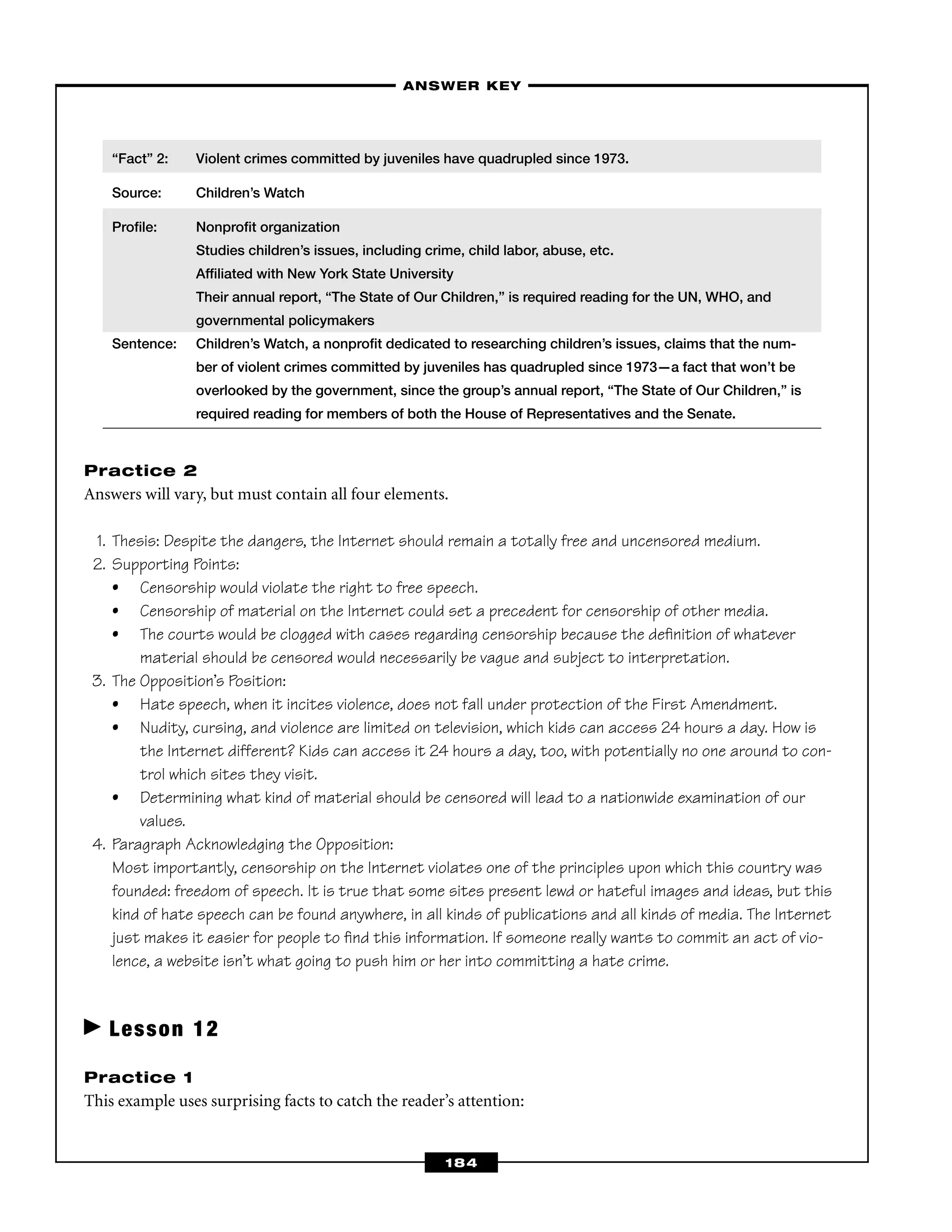 “Fact” 2: Violent crimes committed by juveniles have quadrupled since 1973.
Source: Children’s Watch
Proﬁle: Nonproﬁt organization
Studies children’s issues, including crime, child labor, abuse, etc.
Afﬁliated with New York State University
Their annual report, “The State of Our Children,” is required reading for the UN, WHO, and
governmental policymakers
Sentence: Children’s Watch, a nonproﬁt dedicated to researching children’s issues, claims that the num-
ber of violent crimes committed by juveniles has quadrupled since 1973—a fact that won’t be
overlooked by the government, since the group’s annual report, “The State of Our Children,” is
required reading for members of both the House of Representatives and the Senate.
Practice 2
Answers will vary, but must contain all four elements.
1. Thesis: Despite the dangers, the Internet should remain a totally free and uncensored medium.
2. Supporting Points:
• Censorship would violate the right to free speech.
• Censorship of material on the Internet could set a precedent for censorship of other media.
• The courts would be clogged with cases regarding censorship because the deﬁnition of whatever
material should be censored would necessarily be vague and subject to interpretation.
3. The Opposition’s Position:
• Hate speech, when it incites violence, does not fall under protection of the First Amendment.
• Nudity, cursing, and violence are limited on television, which kids can access 24 hours a day. How is
the Internet different? Kids can access it 24 hours a day, too, with potentially no one around to con-
trol which sites they visit.
• Determining what kind of material should be censored will lead to a nationwide examination of our
values.
4. Paragraph Acknowledging the Opposition:
Most importantly, censorship on the Internet violates one of the principles upon which this country was
founded: freedom of speech. It is true that some sites present lewd or hateful images and ideas, but this
kind of hate speech can be found anywhere, in all kinds of publications and all kinds of media. The Internet
just makes it easier for people to ﬁnd this information. If someone really wants to commit an act of vio-
lence, a website isn’t what going to push him or her into committing a hate crime.
Lesson 12
Practice 1
This example uses surprising facts to catch the reader’s attention:
–ANSWER KEY–
184
 