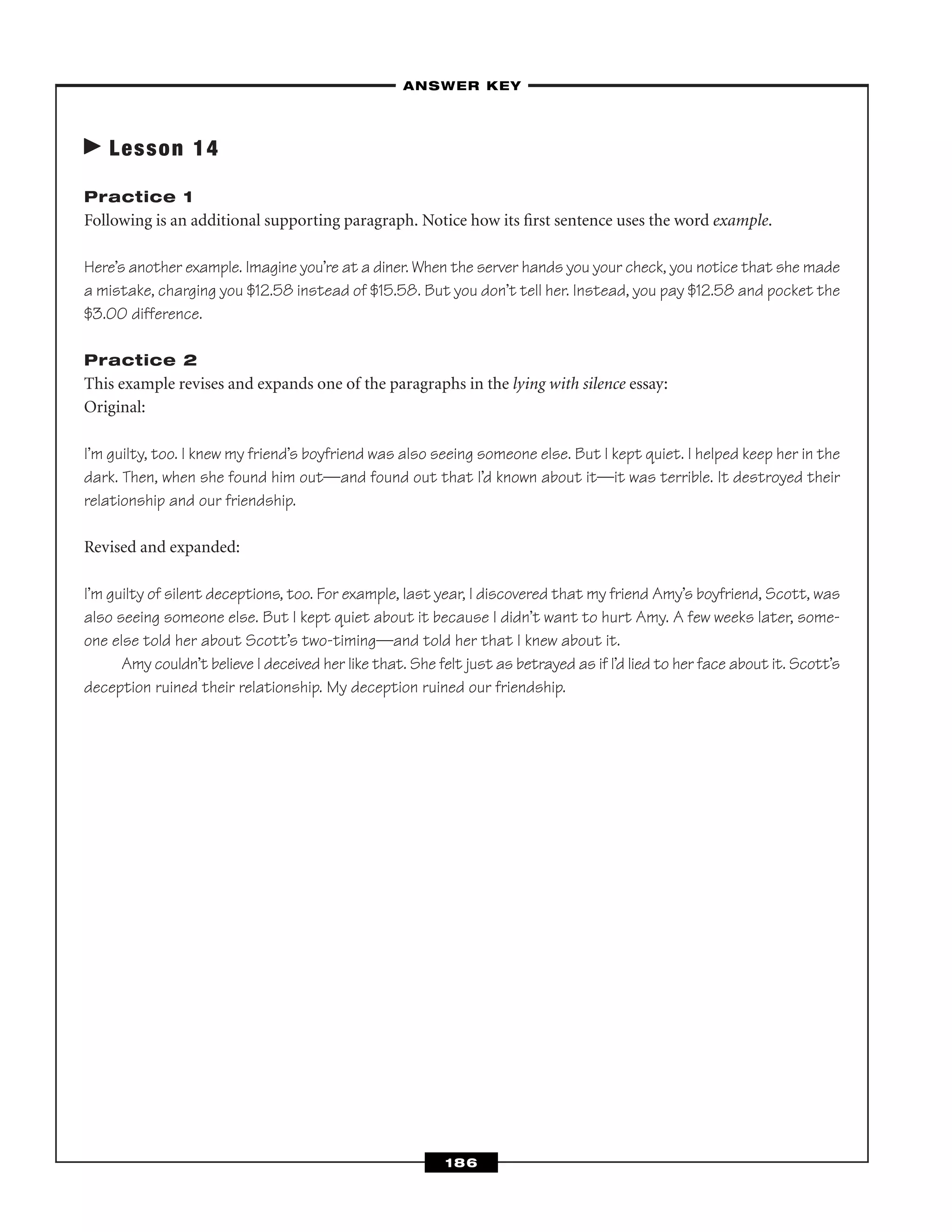 Lesson 14
Practice 1
Following is an additional supporting paragraph. Notice how its ﬁrst sentence uses the word example.
Here’s another example. Imagine you’re at a diner. When the server hands you your check, you notice that she made
a mistake, charging you $12.58 instead of $15.58. But you don’t tell her. Instead, you pay $12.58 and pocket the
$3.00 difference.
Practice 2
This example revises and expands one of the paragraphs in the lying with silence essay:
Original:
I’m guilty, too. I knew my friend’s boyfriend was also seeing someone else. But I kept quiet. I helped keep her in the
dark. Then, when she found him out—and found out that I’d known about it—it was terrible. It destroyed their
relationship and our friendship.
Revised and expanded:
I’m guilty of silent deceptions, too. For example, last year, I discovered that my friend Amy’s boyfriend, Scott, was
also seeing someone else. But I kept quiet about it because I didn’t want to hurt Amy. A few weeks later, some-
one else told her about Scott’s two-timing—and told her that I knew about it.
Amy couldn’t believe I deceived her like that. She felt just as betrayed as if I’d lied to her face about it. Scott’s
deception ruined their relationship. My deception ruined our friendship.
–ANSWER KEY–
186
 