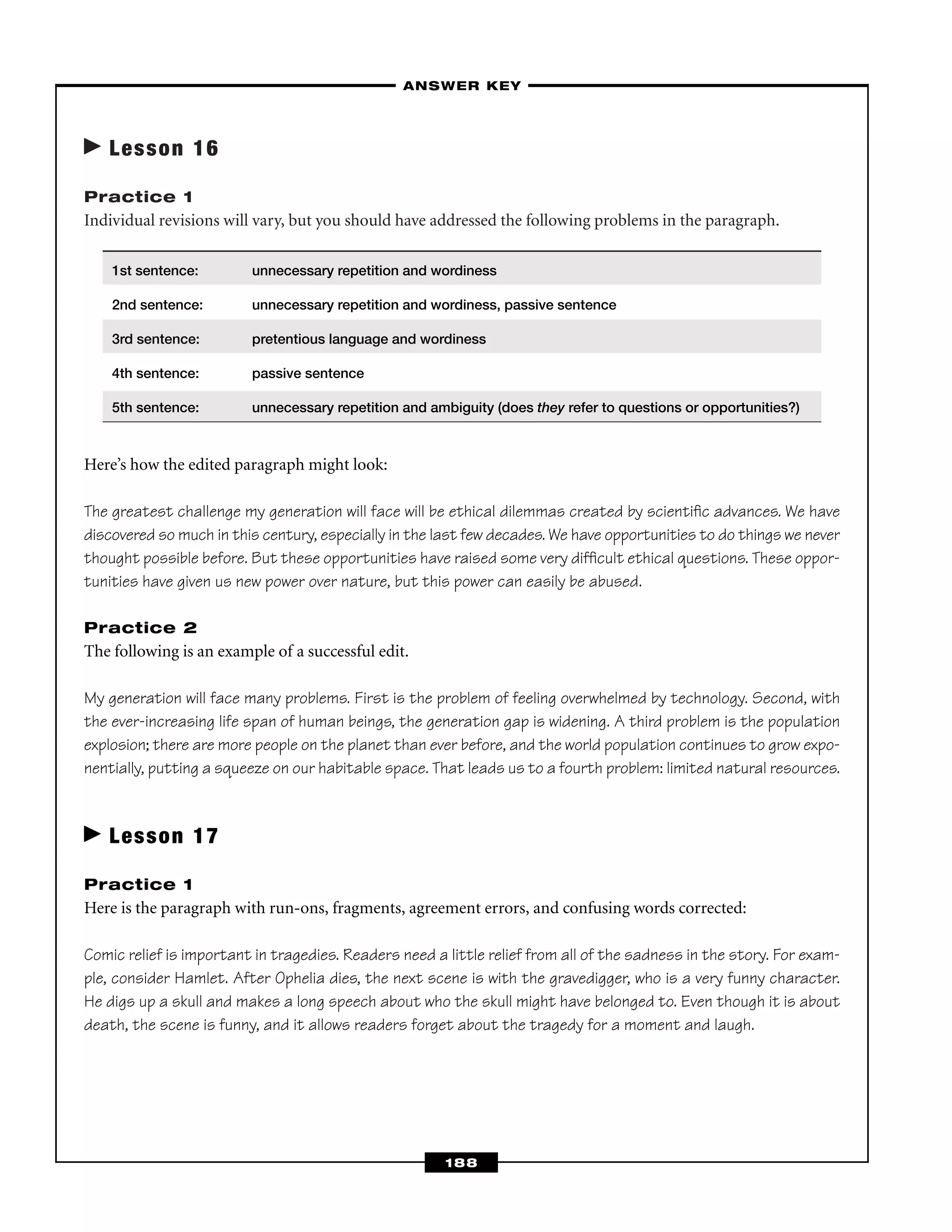 Lesson 16
Practice 1
Individual revisions will vary, but you should have addressed the following problems in the paragraph.
1st sentence: unnecessary repetition and wordiness
2nd sentence: unnecessary repetition and wordiness, passive sentence
3rd sentence: pretentious language and wordiness
4th sentence: passive sentence
5th sentence: unnecessary repetition and ambiguity (does they refer to questions or opportunities?)
Here’s how the edited paragraph might look:
The greatest challenge my generation will face will be ethical dilemmas created by scientiﬁc advances. We have
discovered so much in this century, especially in the last few decades. We have opportunities to do things we never
thought possible before. But these opportunities have raised some very difﬁcult ethical questions. These oppor-
tunities have given us new power over nature, but this power can easily be abused.
Practice 2
The following is an example of a successful edit.
My generation will face many problems. First is the problem of feeling overwhelmed by technology. Second, with
the ever-increasing life span of human beings, the generation gap is widening. A third problem is the population
explosion; there are more people on the planet than ever before, and the world population continues to grow expo-
nentially, putting a squeeze on our habitable space. That leads us to a fourth problem: limited natural resources.
Lesson 17
Practice 1
Here is the paragraph with run-ons, fragments, agreement errors, and confusing words corrected:
Comic relief is important in tragedies. Readers need a little relief from all of the sadness in the story. For exam-
ple, consider Hamlet. After Ophelia dies, the next scene is with the gravedigger, who is a very funny character.
He digs up a skull and makes a long speech about who the skull might have belonged to. Even though it is about
death, the scene is funny, and it allows readers forget about the tragedy for a moment and laugh.
–ANSWER KEY–
188
 