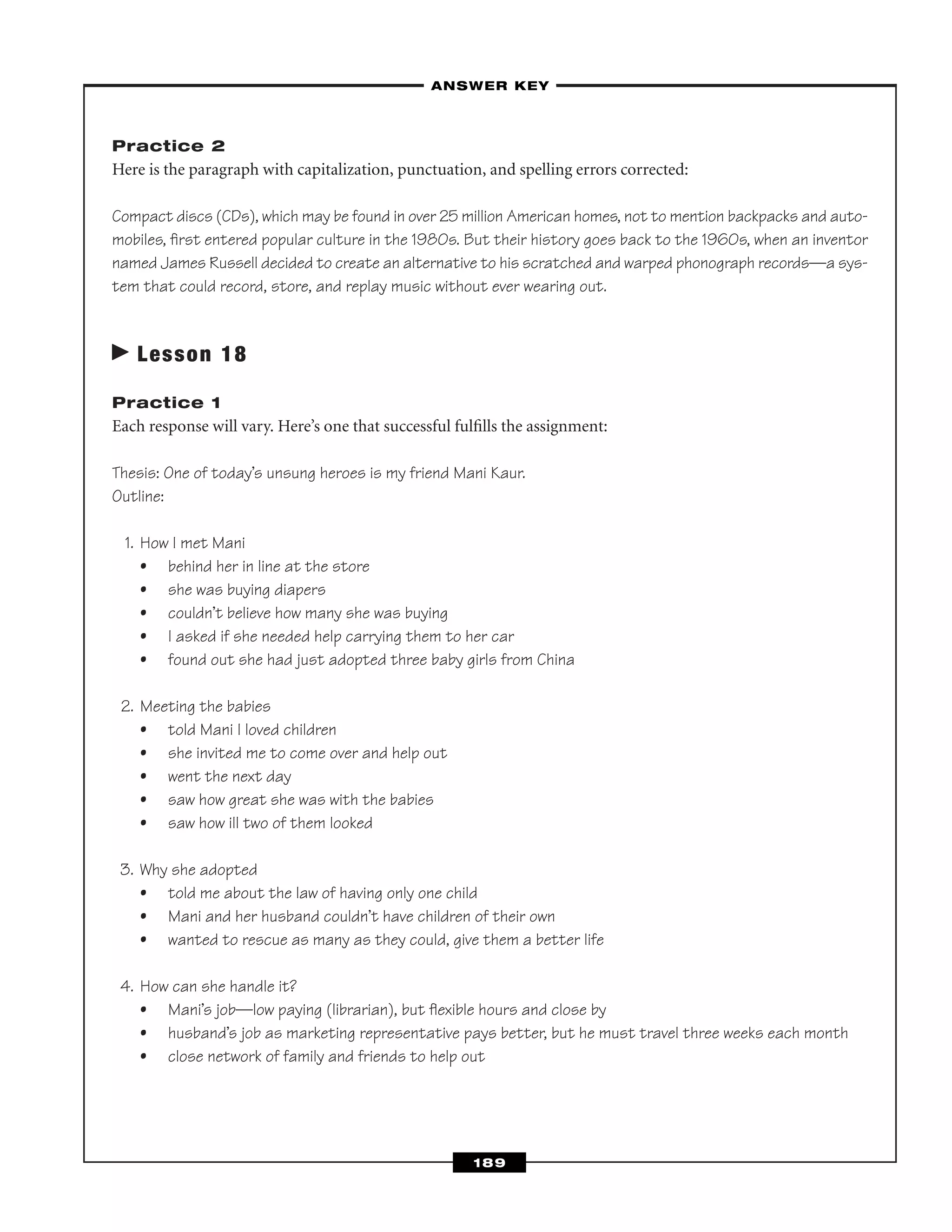 Practice 2
Here is the paragraph with capitalization, punctuation, and spelling errors corrected:
Compact discs (CDs), which may be found in over 25 million American homes, not to mention backpacks and auto-
mobiles, ﬁrst entered popular culture in the 1980s. But their history goes back to the 1960s, when an inventor
named James Russell decided to create an alternative to his scratched and warped phonograph records—a sys-
tem that could record, store, and replay music without ever wearing out.
Lesson 18
Practice 1
Each response will vary. Here’s one that successful fulﬁlls the assignment:
Thesis: One of today’s unsung heroes is my friend Mani Kaur.
Outline:
1. How I met Mani
• behind her in line at the store
• she was buying diapers
• couldn’t believe how many she was buying
• I asked if she needed help carrying them to her car
• found out she had just adopted three baby girls from China
2. Meeting the babies
• told Mani I loved children
• she invited me to come over and help out
• went the next day
• saw how great she was with the babies
• saw how ill two of them looked
3. Why she adopted
• told me about the law of having only one child
• Mani and her husband couldn’t have children of their own
• wanted to rescue as many as they could, give them a better life
4. How can she handle it?
• Mani’s job—low paying (librarian), but ﬂexible hours and close by
• husband’s job as marketing representative pays better, but he must travel three weeks each month
• close network of family and friends to help out
–ANSWER KEY–
189
 