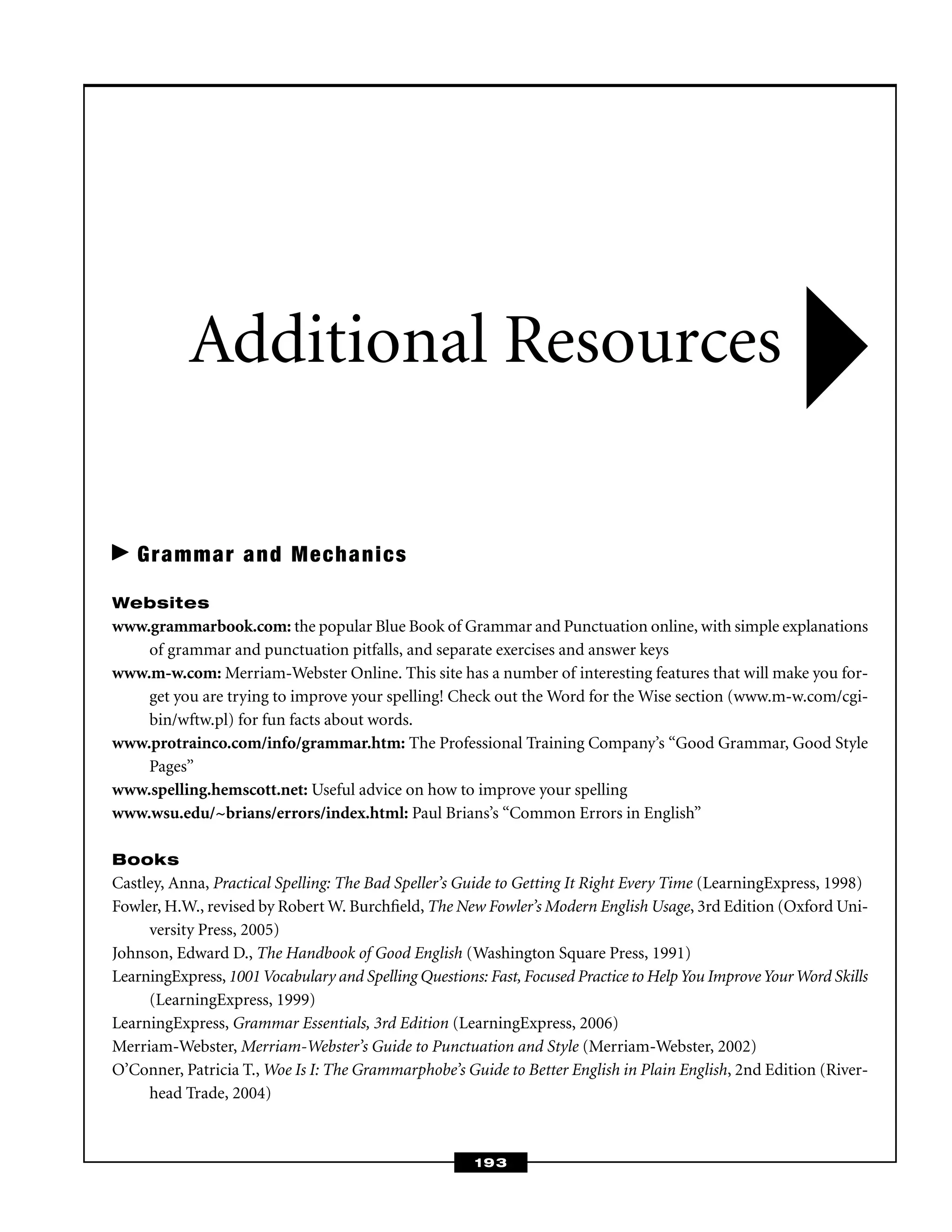 Grammar and Mechanics
Websites
www.grammarbook.com: the popular Blue Book of Grammar and Punctuation online, with simple explanations
of grammar and punctuation pitfalls, and separate exercises and answer keys
www.m-w.com: Merriam-Webster Online. This site has a number of interesting features that will make you for-
get you are trying to improve your spelling! Check out the Word for the Wise section (www.m-w.com/cgi-
bin/wftw.pl) for fun facts about words.
www.protrainco.com/info/grammar.htm: The Professional Training Company’s “Good Grammar, Good Style
Pages”
www.spelling.hemscott.net: Useful advice on how to improve your spelling
www.wsu.edu/~brians/errors/index.html: Paul Brians’s “Common Errors in English”
Books
Castley, Anna, Practical Spelling: The Bad Speller’s Guide to Getting It Right Every Time (LearningExpress, 1998)
Fowler, H.W., revised by Robert W. Burchﬁeld, The New Fowler’s Modern English Usage, 3rd Edition (Oxford Uni-
versity Press, 2005)
Johnson, Edward D., The Handbook of Good English (Washington Square Press, 1991)
LearningExpress, 1001Vocabulary and Spelling Questions: Fast, Focused Practice to HelpYou ImproveYourWord Skills
(LearningExpress, 1999)
LearningExpress, Grammar Essentials, 3rd Edition (LearningExpress, 2006)
Merriam-Webster, Merriam-Webster’s Guide to Punctuation and Style (Merriam-Webster, 2002)
O’Conner, Patricia T., Woe Is I: The Grammarphobe’s Guide to Better English in Plain English, 2nd Edition (River-
head Trade, 2004)
Additional Resources
193
 
