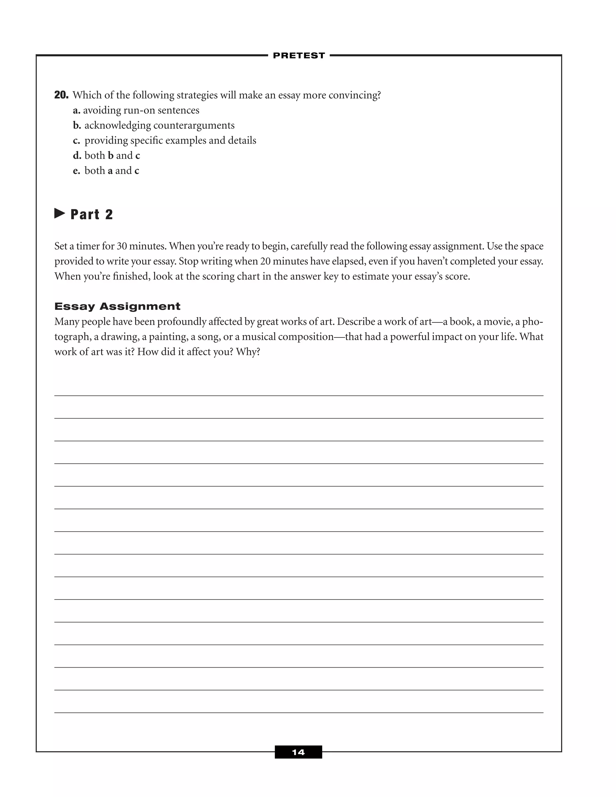 20. Which of the following strategies will make an essay more convincing?
a. avoiding run-on sentences
b. acknowledging counterarguments
c. providing speciﬁc examples and details
d. both b and c
e. both a and c
Part 2
Set a timer for 30 minutes. When you’re ready to begin, carefully read the following essay assignment. Use the space
provided to write your essay. Stop writing when 20 minutes have elapsed, even if you haven’t completed your essay.
When you’re ﬁnished, look at the scoring chart in the answer key to estimate your essay’s score.
Essay Assignment
Many people have been profoundly affected by great works of art. Describe a work of art—a book, a movie, a pho-
tograph, a drawing, a painting, a song, or a musical composition—that had a powerful impact on your life. What
work of art was it? How did it affect you? Why?
–PRETEST–
14
 