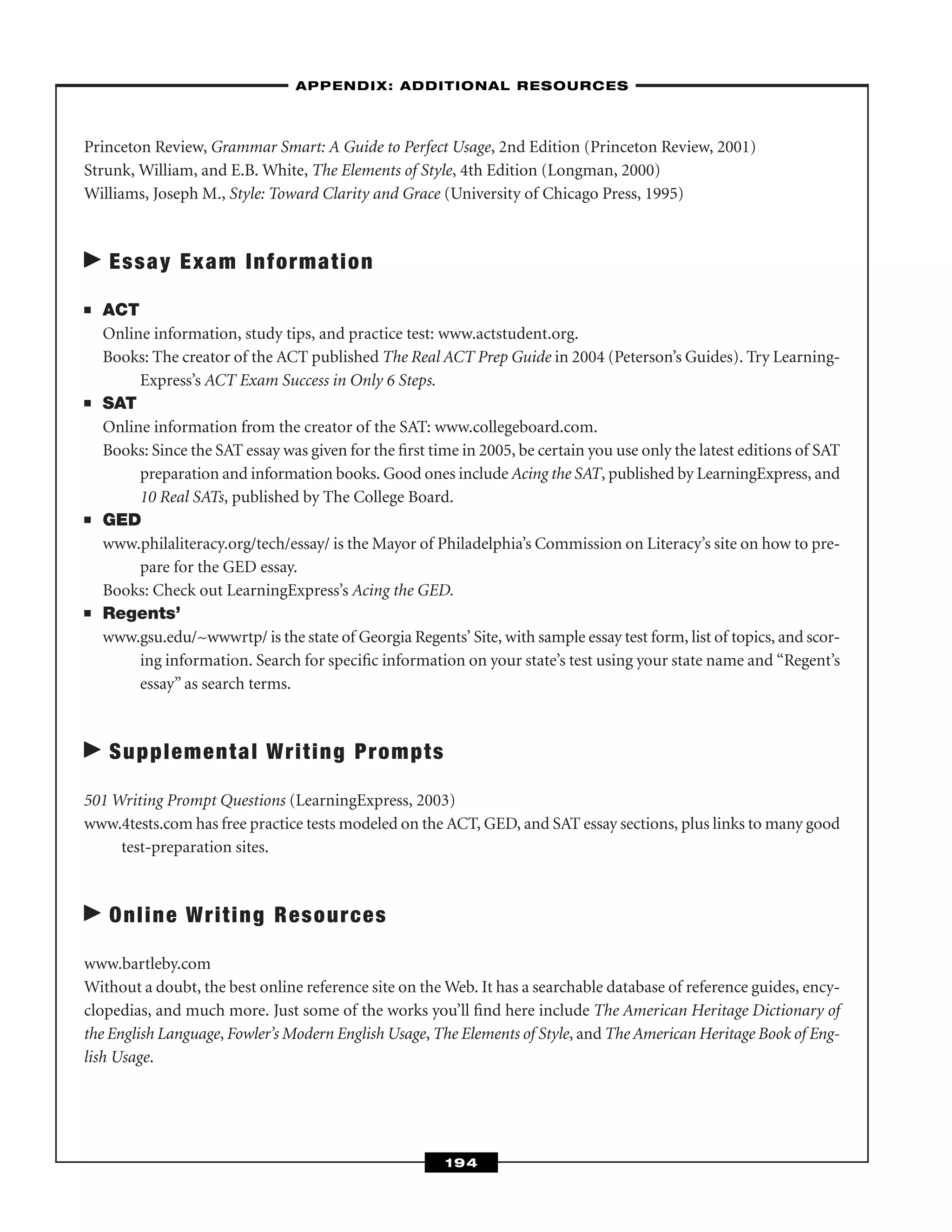 Princeton Review, Grammar Smart: A Guide to Perfect Usage, 2nd Edition (Princeton Review, 2001)
Strunk, William, and E.B. White, The Elements of Style, 4th Edition (Longman, 2000)
Williams, Joseph M., Style: Toward Clarity and Grace (University of Chicago Press, 1995)
Essay Exam Information
■ ACT
Online information, study tips, and practice test: www.actstudent.org.
Books: The creator of the ACT published The Real ACT Prep Guide in 2004 (Peterson’s Guides). Try Learning-
Express’s ACT Exam Success in Only 6 Steps.
■ SAT
Online information from the creator of the SAT: www.collegeboard.com.
Books: Since the SAT essay was given for the ﬁrst time in 2005, be certain you use only the latest editions of SAT
preparation and information books. Good ones include Acing the SAT, published by LearningExpress, and
10 Real SATs, published by The College Board.
■ GED
www.philaliteracy.org/tech/essay/ is the Mayor of Philadelphia’s Commission on Literacy’s site on how to pre-
pare for the GED essay.
Books: Check out LearningExpress’s Acing the GED.
■ Regents’
www.gsu.edu/~wwwrtp/ is the state of Georgia Regents’ Site, with sample essay test form, list of topics, and scor-
ing information. Search for speciﬁc information on your state’s test using your state name and “Regent’s
essay” as search terms.
Supplemental Writing Prompts
501 Writing Prompt Questions (LearningExpress, 2003)
www.4tests.com has free practice tests modeled on the ACT, GED, and SAT essay sections, plus links to many good
test-preparation sites.
Online Writing Resources
www.bartleby.com
Without a doubt, the best online reference site on the Web. It has a searchable database of reference guides, ency-
clopedias, and much more. Just some of the works you’ll ﬁnd here include The American Heritage Dictionary of
the English Language, Fowler’s Modern English Usage, The Elements of Style, and The American Heritage Book of Eng-
lish Usage.
–APPENDIX: ADDITIONAL RESOURCES–
194
 