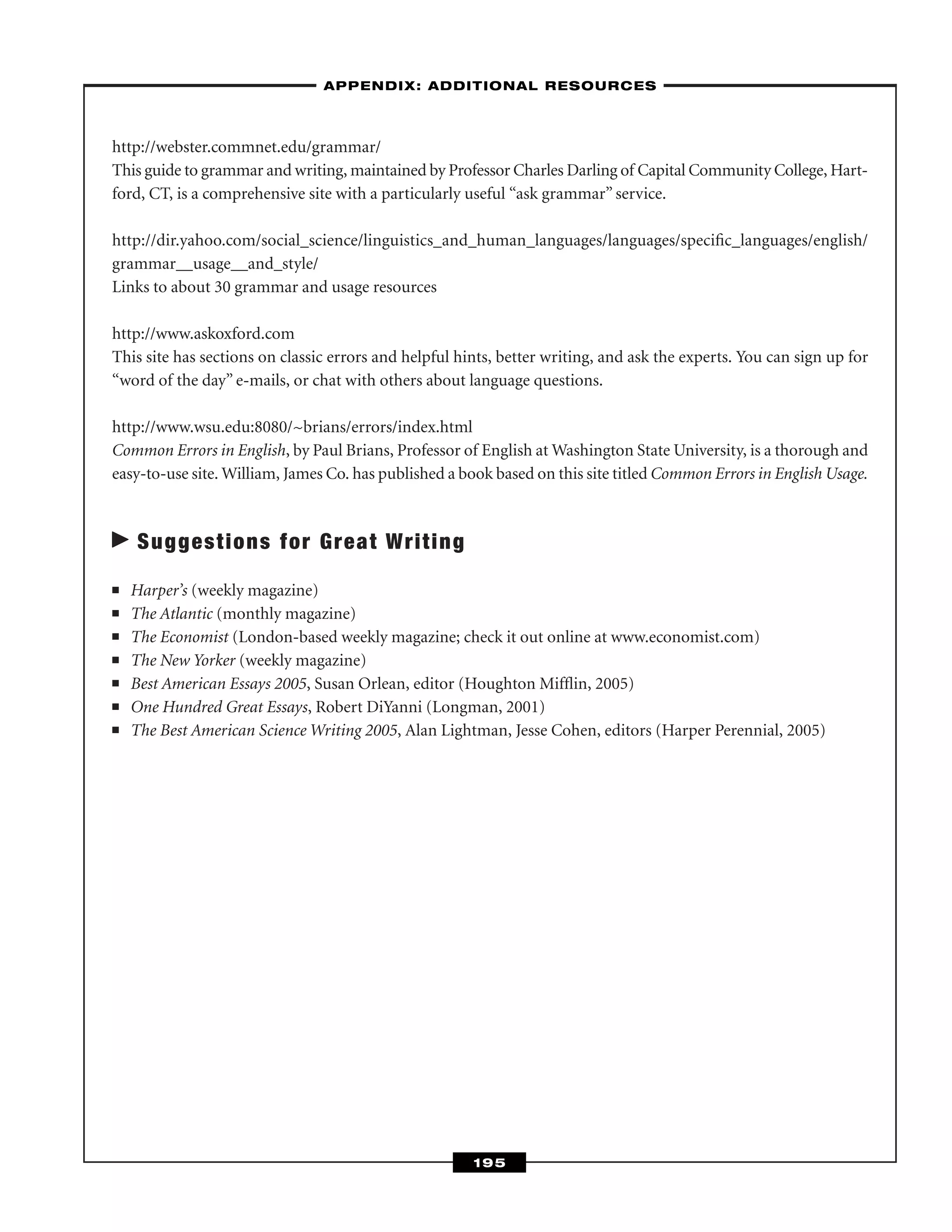 http://webster.commnet.edu/grammar/
This guide to grammar and writing, maintained by Professor Charles Darling of Capital Community College, Hart-
ford, CT, is a comprehensive site with a particularly useful “ask grammar” service.
http://dir.yahoo.com/social_science/linguistics_and_human_languages/languages/speciﬁc_languages/english/
grammar__usage__and_style/
Links to about 30 grammar and usage resources
http://www.askoxford.com
This site has sections on classic errors and helpful hints, better writing, and ask the experts. You can sign up for
“word of the day” e-mails, or chat with others about language questions.
http://www.wsu.edu:8080/~brians/errors/index.html
Common Errors in English, by Paul Brians, Professor of English at Washington State University, is a thorough and
easy-to-use site. William, James Co. has published a book based on this site titled Common Errors in English Usage.
Suggestions for Great Writing
■ Harper’s (weekly magazine)
■ The Atlantic (monthly magazine)
■ The Economist (London-based weekly magazine; check it out online at www.economist.com)
■ The New Yorker (weekly magazine)
■ Best American Essays 2005, Susan Orlean, editor (Houghton Mifﬂin, 2005)
■ One Hundred Great Essays, Robert DiYanni (Longman, 2001)
■ The Best American Science Writing 2005, Alan Lightman, Jesse Cohen, editors (Harper Perennial, 2005)
–APPENDIX: ADDITIONAL RESOURCES–
195
 