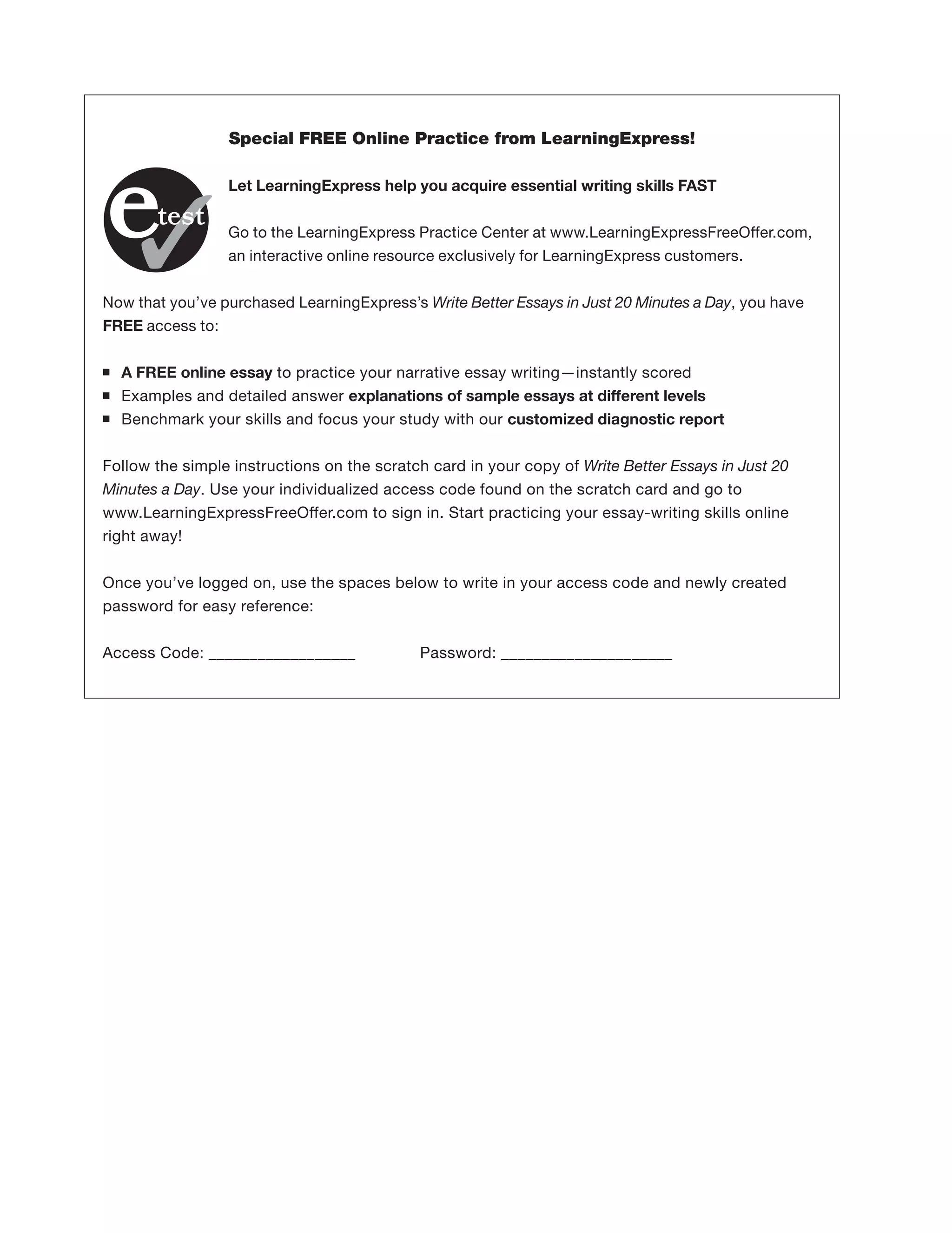 Special FREE Online Practice from LearningExpress!
Let LearningExpress help you acquire essential writing skills FAST
Go to the LearningExpress Practice Center at www.LearningExpressFreeOffer.com,
an interactive online resource exclusively for LearningExpress customers.
Now that you’ve purchased LearningExpress’s Write Better Essays in Just 20 Minutes a Day, you have
FREE access to:
■ A FREE online essay to practice your narrative essay writing—instantly scored
■ Examples and detailed answer explanations of sample essays at different levels
■ Benchmark your skills and focus your study with our customized diagnostic report
Follow the simple instructions on the scratch card in your copy of Write Better Essays in Just 20
Minutes a Day. Use your individualized access code found on the scratch card and go to
www.LearningExpressFreeOffer.com to sign in. Start practicing your essay-writing skills online
right away!
Once you’ve logged on, use the spaces below to write in your access code and newly created
password for easy reference:
Access Code: __________________ Password: _____________________
 
