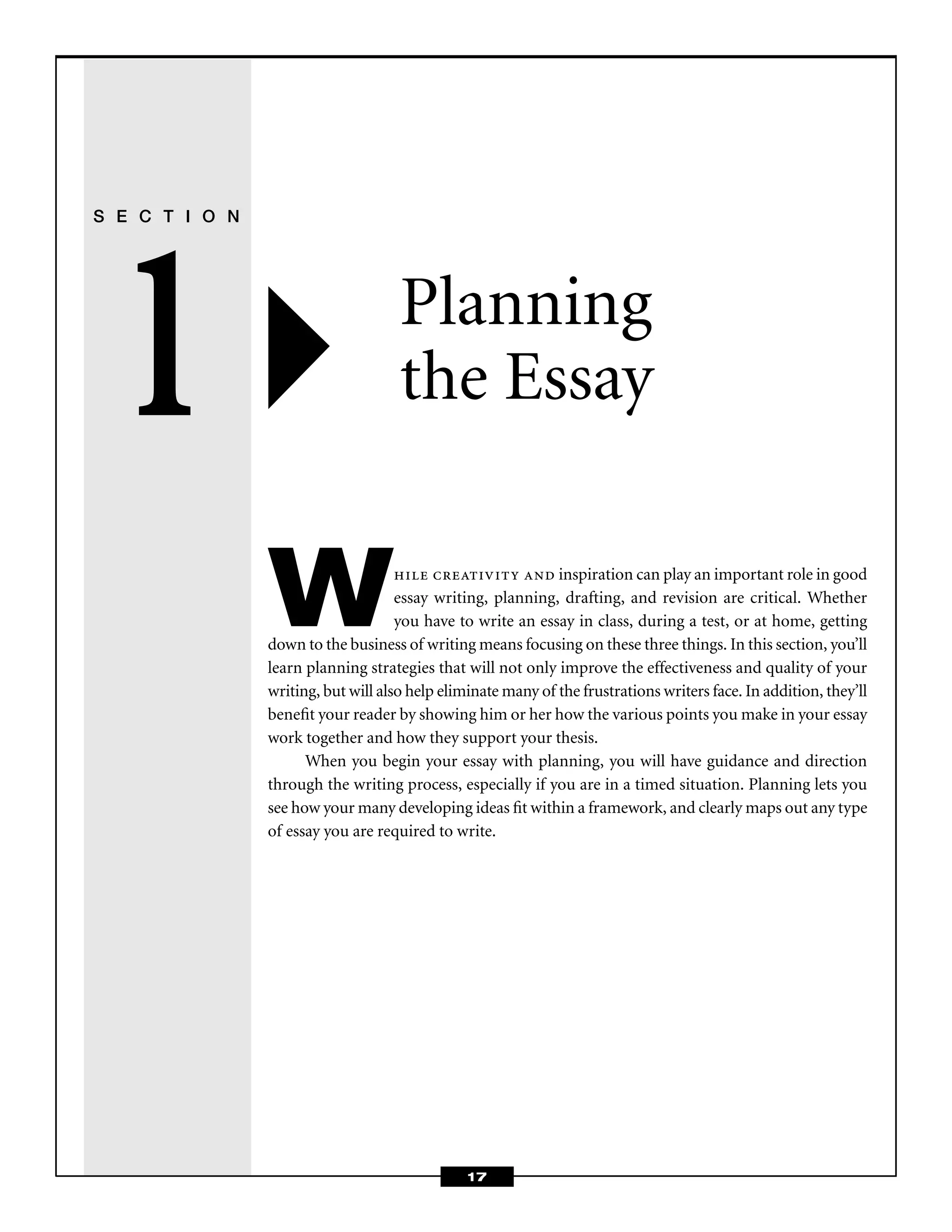 17
S E C T I O N
1 Planning
the Essay
While creativity and inspiration can play an important role in good
essay writing, planning, drafting, and revision are critical. Whether
you have to write an essay in class, during a test, or at home, getting
down to the business of writing means focusing on these three things. In this section, you’ll
learn planning strategies that will not only improve the effectiveness and quality of your
writing, but will also help eliminate many of the frustrations writers face. In addition, they’ll
beneﬁt your reader by showing him or her how the various points you make in your essay
work together and how they support your thesis.
When you begin your essay with planning, you will have guidance and direction
through the writing process, especially if you are in a timed situation. Planning lets you
see how your many developing ideas ﬁt within a framework, and clearly maps out any type
of essay you are required to write.
 