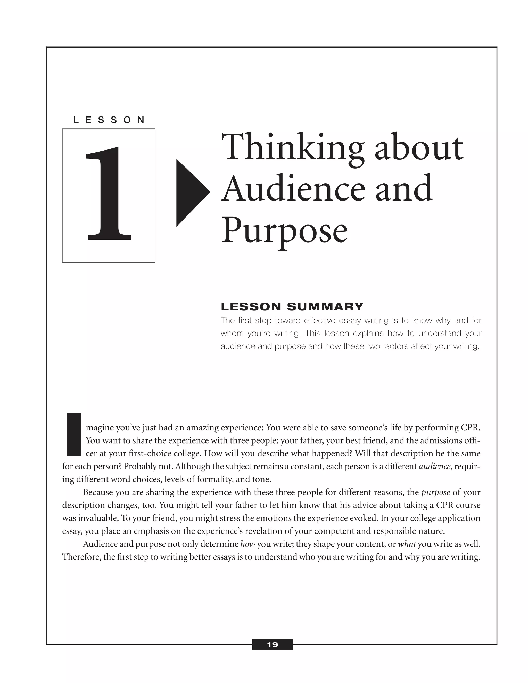 Imagine you’ve just had an amazing experience: You were able to save someone’s life by performing CPR.
You want to share the experience with three people: your father, your best friend, and the admissions ofﬁ-
cer at your ﬁrst-choice college. How will you describe what happened? Will that description be the same
for each person? Probably not. Although the subject remains a constant, each person is a different audience, requir-
ing different word choices, levels of formality, and tone.
Because you are sharing the experience with these three people for different reasons, the purpose of your
description changes, too. You might tell your father to let him know that his advice about taking a CPR course
was invaluable. To your friend, you might stress the emotions the experience evoked. In your college application
essay, you place an emphasis on the experience’s revelation of your competent and responsible nature.
Audience and purpose not only determine how you write; they shape your content, or what you write as well.
Therefore, the ﬁrst step to writing better essays is to understand who you are writing for and why you are writing.
L E S S O N
Thinking about
Audience and
Purpose
LESSON SUMMARY
The first step toward effective essay writing is to know why and for
whom you’re writing. This lesson explains how to understand your
audience and purpose and how these two factors affect your writing.
1
19
 
