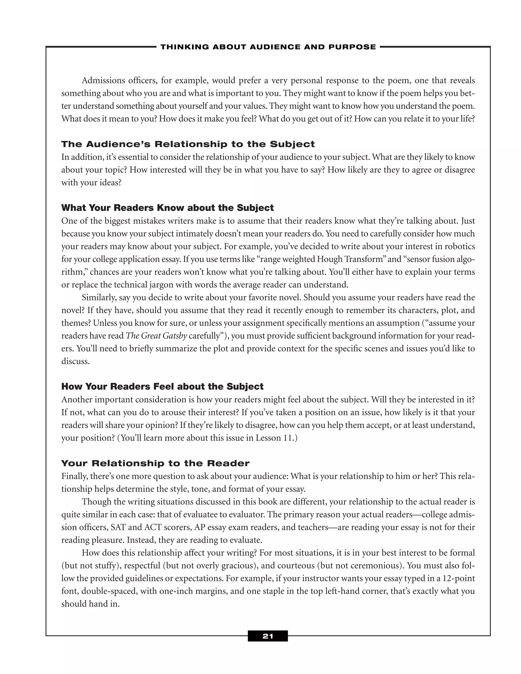 Admissions ofﬁcers, for example, would prefer a very personal response to the poem, one that reveals
something about who you are and what is important to you. They might want to know if the poem helps you bet-
ter understand something about yourself and your values. They might want to know how you understand the poem.
What does it mean to you? How does it make you feel? What do you get out of it? How can you relate it to your life?
The Audience’s Relationship to the Subject
In addition, it’s essential to consider the relationship of your audience to your subject. What are they likely to know
about your topic? How interested will they be in what you have to say? How likely are they to agree or disagree
with your ideas?
What Your Readers Know about the Subject
One of the biggest mistakes writers make is to assume that their readers know what they’re talking about. Just
because you know your subject intimately doesn’t mean your readers do. You need to carefully consider how much
your readers may know about your subject. For example, you’ve decided to write about your interest in robotics
for your college application essay. If you use terms like “range weighted Hough Transform”and “sensor fusion algo-
rithm,” chances are your readers won’t know what you’re talking about. You’ll either have to explain your terms
or replace the technical jargon with words the average reader can understand.
Similarly, say you decide to write about your favorite novel. Should you assume your readers have read the
novel? If they have, should you assume that they read it recently enough to remember its characters, plot, and
themes? Unless you know for sure, or unless your assignment speciﬁcally mentions an assumption (“assume your
readers have read The Great Gatsby carefully”), you must provide sufﬁcient background information for your read-
ers. You’ll need to brieﬂy summarize the plot and provide context for the speciﬁc scenes and issues you’d like to
discuss.
How Your Readers Feel about the Subject
Another important consideration is how your readers might feel about the subject. Will they be interested in it?
If not, what can you do to arouse their interest? If you’ve taken a position on an issue, how likely is it that your
readers will share your opinion? If they’re likely to disagree, how can you help them accept, or at least understand,
your position? (You’ll learn more about this issue in Lesson 11.)
Your Relationship to the Reader
Finally, there’s one more question to ask about your audience: What is your relationship to him or her? This rela-
tionship helps determine the style, tone, and format of your essay.
Though the writing situations discussed in this book are different, your relationship to the actual reader is
quite similar in each case: that of evaluatee to evaluator. The primary reason your actual readers—college admis-
sion ofﬁcers, SAT and ACT scorers, AP essay exam readers, and teachers—are reading your essay is not for their
reading pleasure. Instead, they are reading to evaluate.
How does this relationship affect your writing? For most situations, it is in your best interest to be formal
(but not stuffy), respectful (but not overly gracious), and courteous (but not ceremonious). You must also fol-
low the provided guidelines or expectations. For example, if your instructor wants your essay typed in a 12-point
font, double-spaced, with one-inch margins, and one staple in the top left-hand corner, that’s exactly what you
should hand in.
–THINKING ABOUT AUDIENCE AND PURPOSE–
21
 