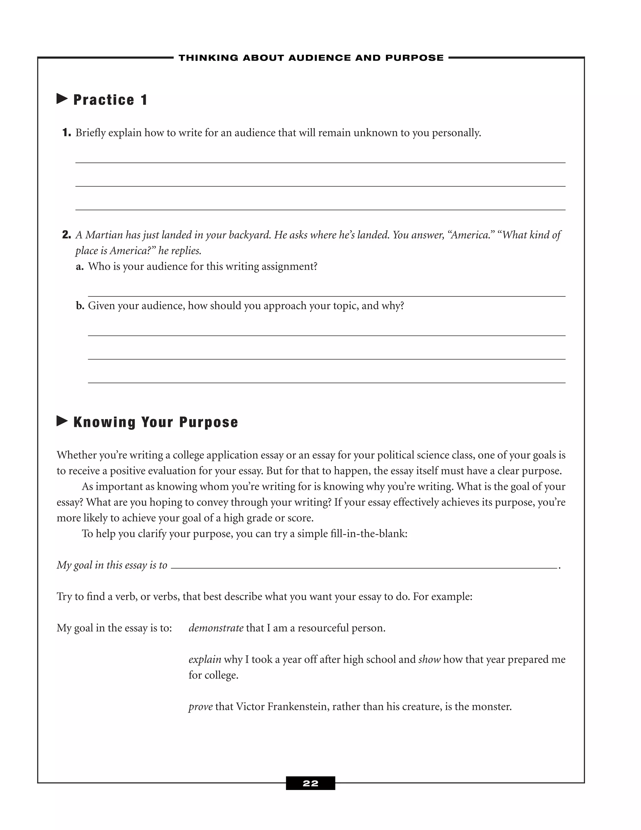Practice 1
1. Brieﬂy explain how to write for an audience that will remain unknown to you personally.
2. A Martian has just landed in your backyard. He asks where he’s landed. You answer, “America.” “What kind of
place is America?” he replies.
a. Who is your audience for this writing assignment?
b. Given your audience, how should you approach your topic, and why?
Knowing Your Purpose
Whether you’re writing a college application essay or an essay for your political science class, one of your goals is
to receive a positive evaluation for your essay. But for that to happen, the essay itself must have a clear purpose.
As important as knowing whom you’re writing for is knowing why you’re writing. What is the goal of your
essay? What are you hoping to convey through your writing? If your essay effectively achieves its purpose, you’re
more likely to achieve your goal of a high grade or score.
To help you clarify your purpose, you can try a simple ﬁll-in-the-blank:
My goal in this essay is to .
Try to ﬁnd a verb, or verbs, that best describe what you want your essay to do. For example:
My goal in the essay is to: demonstrate that I am a resourceful person.
explain why I took a year off after high school and show how that year prepared me
for college.
prove that Victor Frankenstein, rather than his creature, is the monster.
–THINKING ABOUT AUDIENCE AND PURPOSE–
22
 