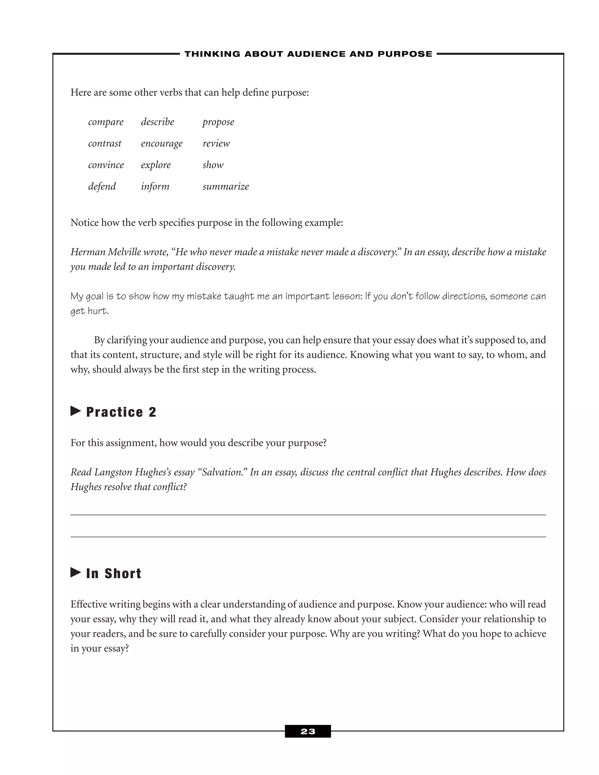Here are some other verbs that can help deﬁne purpose:
compare describe propose
contrast encourage review
convince explore show
defend inform summarize
Notice how the verb speciﬁes purpose in the following example:
Herman Melville wrote, “He who never made a mistake never made a discovery.” In an essay, describe how a mistake
you made led to an important discovery.
My goal is to show how my mistake taught me an important lesson: If you don’t follow directions, someone can
get hurt.
By clarifying your audience and purpose, you can help ensure that your essay does what it’s supposed to, and
that its content, structure, and style will be right for its audience. Knowing what you want to say, to whom, and
why, should always be the ﬁrst step in the writing process.
Practice 2
For this assignment, how would you describe your purpose?
Read Langston Hughes’s essay “Salvation.” In an essay, discuss the central conﬂict that Hughes describes. How does
Hughes resolve that conﬂict?
In Short
Effective writing begins with a clear understanding of audience and purpose. Know your audience: who will read
your essay, why they will read it, and what they already know about your subject. Consider your relationship to
your readers, and be sure to carefully consider your purpose. Why are you writing? What do you hope to achieve
in your essay?
–THINKING ABOUT AUDIENCE AND PURPOSE–
23
 