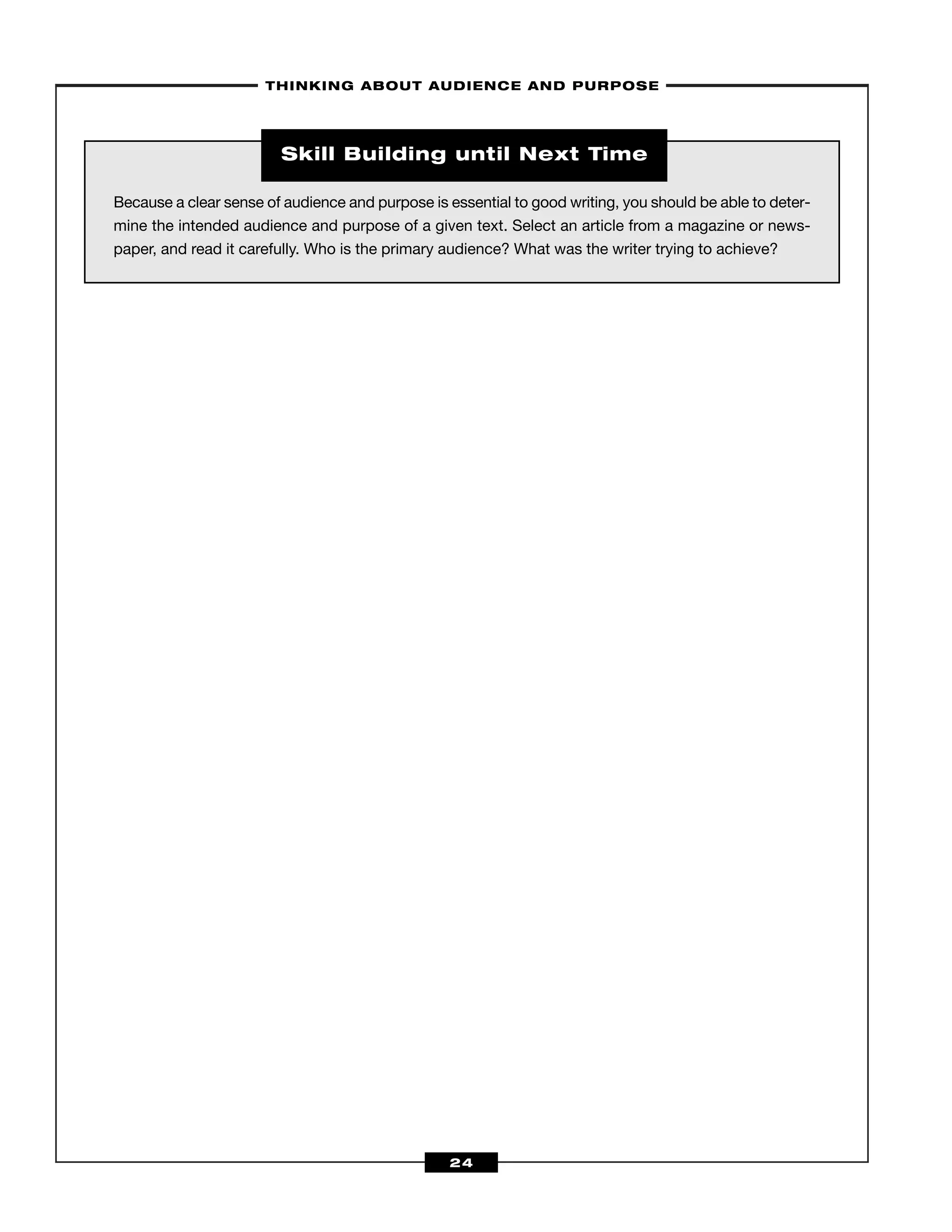 –THINKING ABOUT AUDIENCE AND PURPOSE–
24
Because a clear sense of audience and purpose is essential to good writing, you should be able to deter-
mine the intended audience and purpose of a given text. Select an article from a magazine or news-
paper, and read it carefully. Who is the primary audience? What was the writer trying to achieve?
Skill Building until Next Time
 