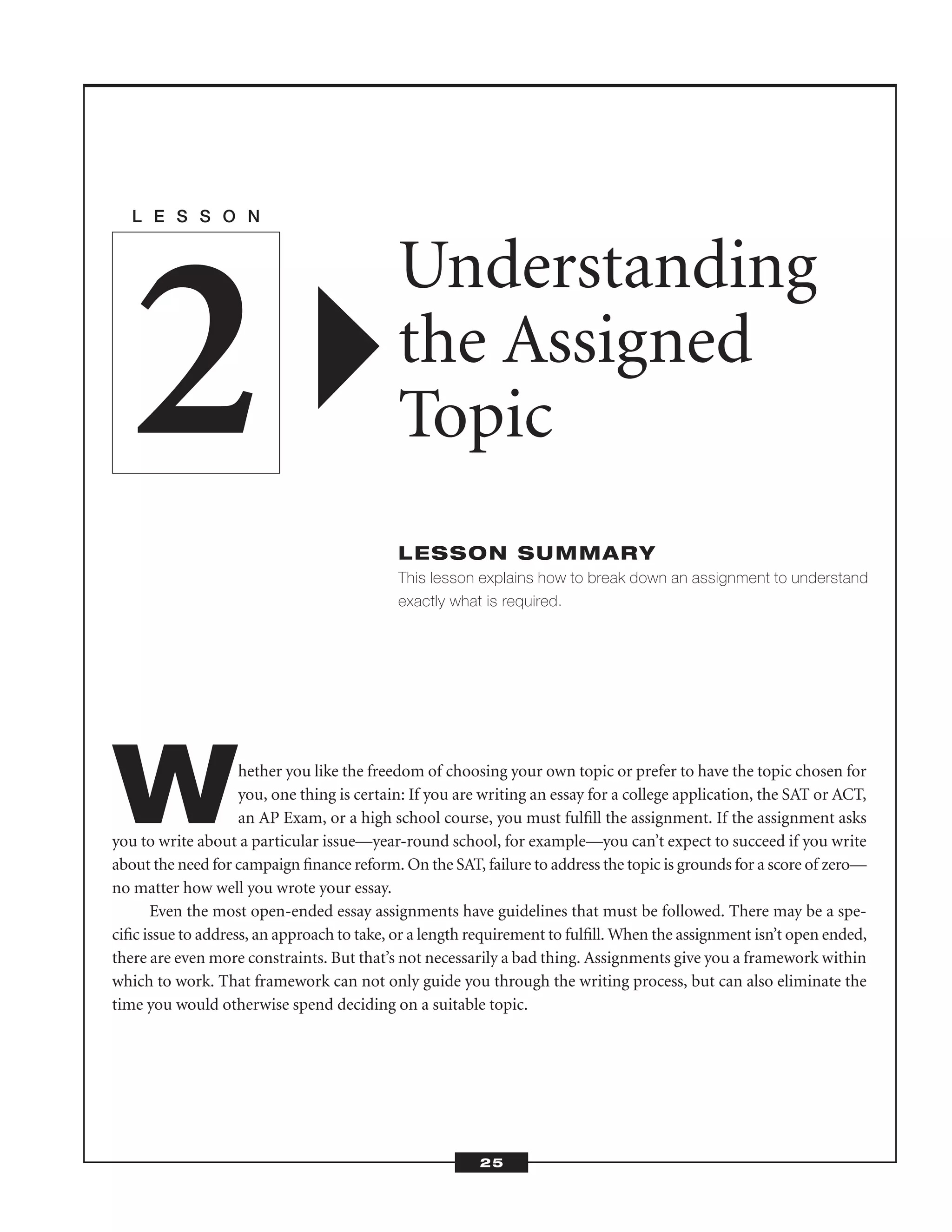 Whether you like the freedom of choosing your own topic or prefer to have the topic chosen for
you, one thing is certain: If you are writing an essay for a college application, the SAT or ACT,
an AP Exam, or a high school course, you must fulﬁll the assignment. If the assignment asks
you to write about a particular issue—year-round school, for example—you can’t expect to succeed if you write
about the need for campaign ﬁnance reform. On the SAT, failure to address the topic is grounds for a score of zero—
no matter how well you wrote your essay.
Even the most open-ended essay assignments have guidelines that must be followed. There may be a spe-
ciﬁc issue to address, an approach to take, or a length requirement to fulﬁll. When the assignment isn’t open ended,
there are even more constraints. But that’s not necessarily a bad thing. Assignments give you a framework within
which to work. That framework can not only guide you through the writing process, but can also eliminate the
time you would otherwise spend deciding on a suitable topic.
L E S S O N
Understanding
the Assigned
Topic
LESSON SUMMARY
This lesson explains how to break down an assignment to understand
exactly what is required.
2
25
 
