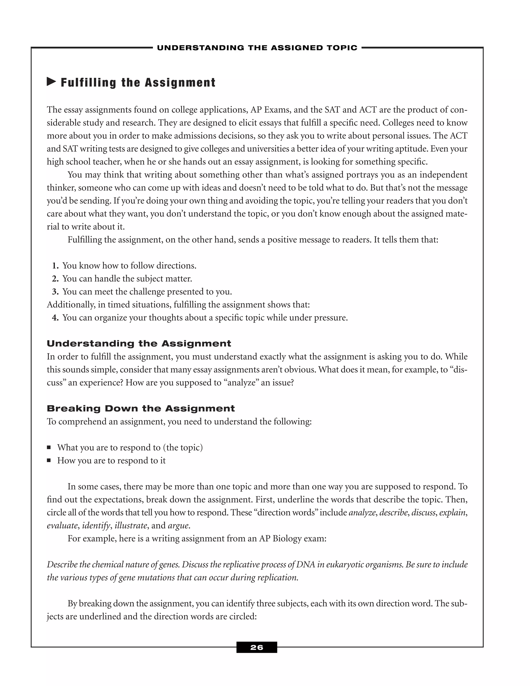 Fulfilling the Assignment
The essay assignments found on college applications, AP Exams, and the SAT and ACT are the product of con-
siderable study and research. They are designed to elicit essays that fulﬁll a speciﬁc need. Colleges need to know
more about you in order to make admissions decisions, so they ask you to write about personal issues. The ACT
and SAT writing tests are designed to give colleges and universities a better idea of your writing aptitude. Even your
high school teacher, when he or she hands out an essay assignment, is looking for something speciﬁc.
You may think that writing about something other than what’s assigned portrays you as an independent
thinker, someone who can come up with ideas and doesn’t need to be told what to do. But that’s not the message
you’d be sending. If you’re doing your own thing and avoiding the topic, you’re telling your readers that you don’t
care about what they want, you don’t understand the topic, or you don’t know enough about the assigned mate-
rial to write about it.
Fulﬁlling the assignment, on the other hand, sends a positive message to readers. It tells them that:
1. You know how to follow directions.
2. You can handle the subject matter.
3. You can meet the challenge presented to you.
Additionally, in timed situations, fulﬁlling the assignment shows that:
4. You can organize your thoughts about a speciﬁc topic while under pressure.
Understanding the Assignment
In order to fulﬁll the assignment, you must understand exactly what the assignment is asking you to do. While
this sounds simple, consider that many essay assignments aren’t obvious. What does it mean, for example, to “dis-
cuss” an experience? How are you supposed to “analyze” an issue?
Breaking Down the Assignment
To comprehend an assignment, you need to understand the following:
■ What you are to respond to (the topic)
■ How you are to respond to it
In some cases, there may be more than one topic and more than one way you are supposed to respond. To
ﬁnd out the expectations, break down the assignment. First, underline the words that describe the topic. Then,
circle all of the words that tell you how to respond. These “direction words”include analyze, describe, discuss, explain,
evaluate, identify, illustrate, and argue.
For example, here is a writing assignment from an AP Biology exam:
Describe the chemical nature of genes. Discuss the replicative process of DNA in eukaryotic organisms. Be sure to include
the various types of gene mutations that can occur during replication.
By breaking down the assignment, you can identify three subjects, each with its own direction word. The sub-
jects are underlined and the direction words are circled:
–UNDERSTANDING THE ASSIGNED TOPIC–
26
 