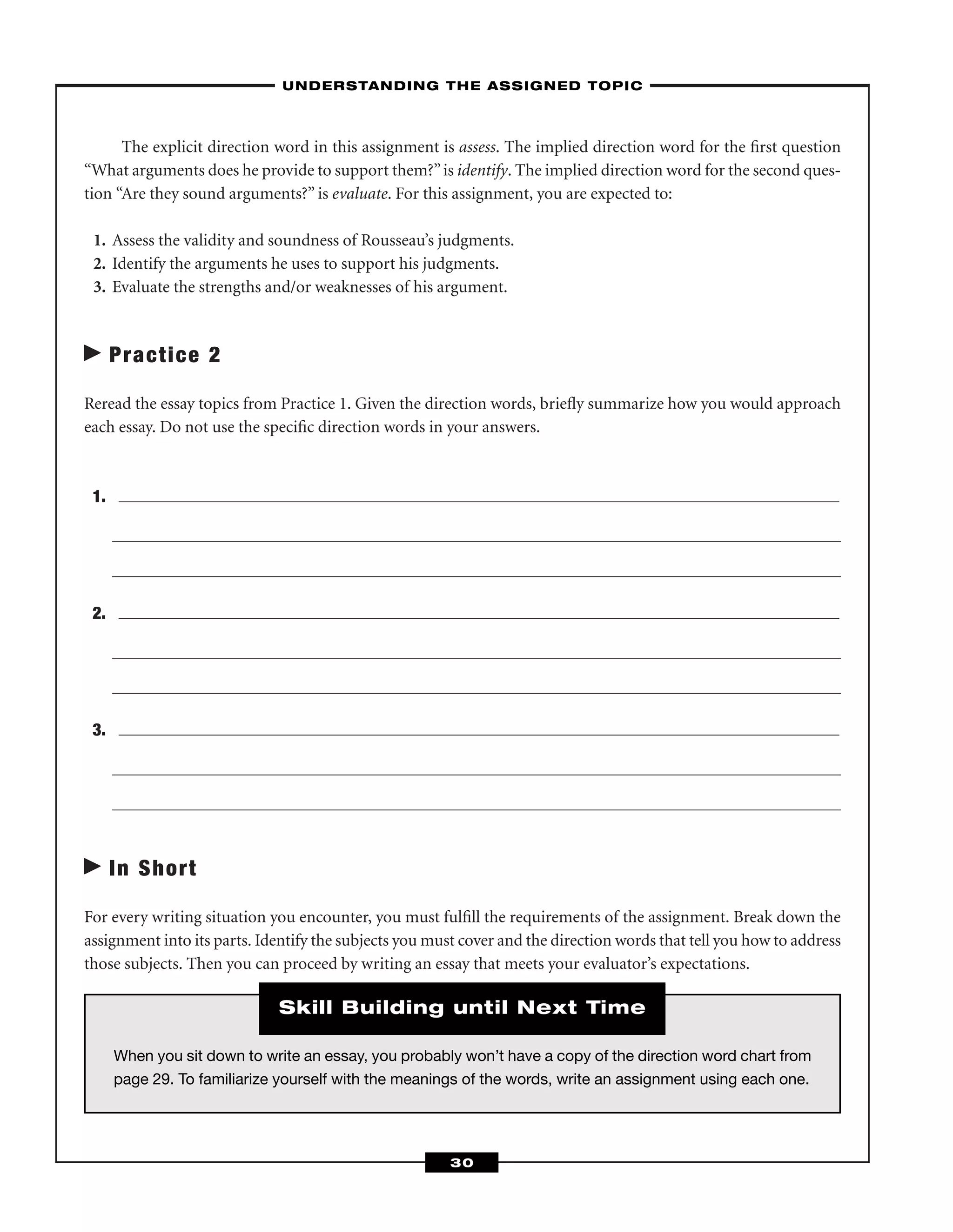 The explicit direction word in this assignment is assess. The implied direction word for the ﬁrst question
“What arguments does he provide to support them?”is identify. The implied direction word for the second ques-
tion “Are they sound arguments?” is evaluate. For this assignment, you are expected to:
1. Assess the validity and soundness of Rousseau’s judgments.
2. Identify the arguments he uses to support his judgments.
3. Evaluate the strengths and/or weaknesses of his argument.
Practice 2
Reread the essay topics from Practice 1. Given the direction words, brieﬂy summarize how you would approach
each essay. Do not use the speciﬁc direction words in your answers.
1.
2.
3.
In Short
For every writing situation you encounter, you must fulﬁll the requirements of the assignment. Break down the
assignment into its parts. Identify the subjects you must cover and the direction words that tell you how to address
those subjects. Then you can proceed by writing an essay that meets your evaluator’s expectations.
–UNDERSTANDING THE ASSIGNED TOPIC–
30
When you sit down to write an essay, you probably won’t have a copy of the direction word chart from
page 29. To familiarize yourself with the meanings of the words, write an assignment using each one.
Skill Building until Next Time
 
