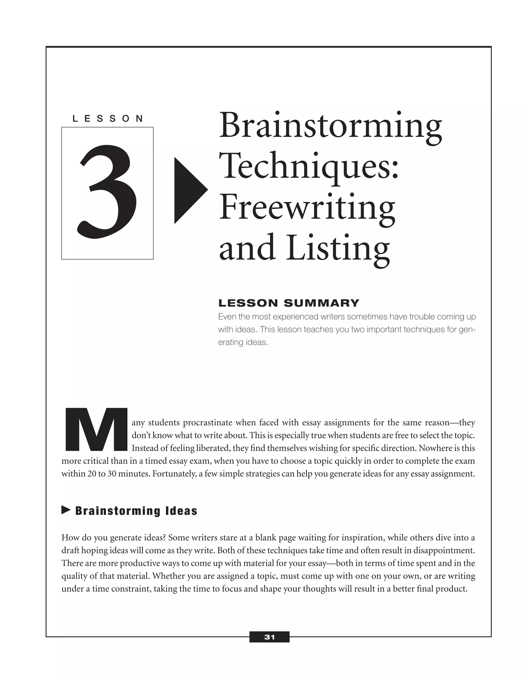 Many students procrastinate when faced with essay assignments for the same reason—they
don’t know what to write about. This is especially true when students are free to select the topic.
Instead of feeling liberated, they ﬁnd themselves wishing for speciﬁc direction. Nowhere is this
more critical than in a timed essay exam, when you have to choose a topic quickly in order to complete the exam
within 20 to 30 minutes. Fortunately, a few simple strategies can help you generate ideas for any essay assignment.
Brainstorming Ideas
How do you generate ideas? Some writers stare at a blank page waiting for inspiration, while others dive into a
draft hoping ideas will come as they write. Both of these techniques take time and often result in disappointment.
There are more productive ways to come up with material for your essay—both in terms of time spent and in the
quality of that material. Whether you are assigned a topic, must come up with one on your own, or are writing
under a time constraint, taking the time to focus and shape your thoughts will result in a better ﬁnal product.
L E S S O N
Brainstorming
Techniques:
Freewriting
and Listing
LESSON SUMMARY
Even the most experienced writers sometimes have trouble coming up
with ideas. This lesson teaches you two important techniques for gen-
erating ideas.
3
31
 