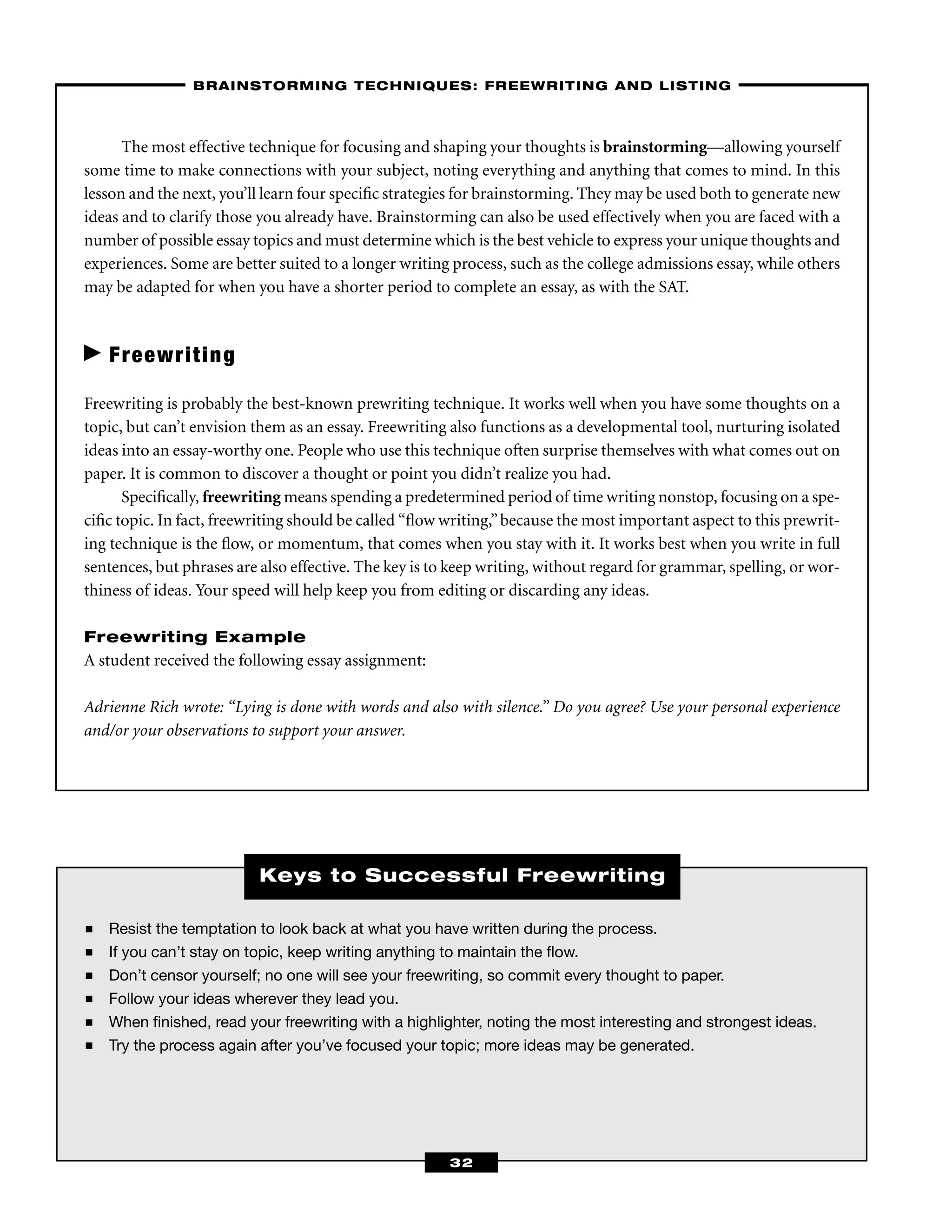 ■ Resist the temptation to look back at what you have written during the process.
■ If you can’t stay on topic, keep writing anything to maintain the ﬂow.
■ Don’t censor yourself; no one will see your freewriting, so commit every thought to paper.
■ Follow your ideas wherever they lead you.
■ When ﬁnished, read your freewriting with a highlighter, noting the most interesting and strongest ideas.
■ Try the process again after you’ve focused your topic; more ideas may be generated.
Keys to Successful Freewriting
The most effective technique for focusing and shaping your thoughts is brainstorming—allowing yourself
some time to make connections with your subject, noting everything and anything that comes to mind. In this
lesson and the next, you’ll learn four speciﬁc strategies for brainstorming. They may be used both to generate new
ideas and to clarify those you already have. Brainstorming can also be used effectively when you are faced with a
number of possible essay topics and must determine which is the best vehicle to express your unique thoughts and
experiences. Some are better suited to a longer writing process, such as the college admissions essay, while others
may be adapted for when you have a shorter period to complete an essay, as with the SAT.
Freewriting
Freewriting is probably the best-known prewriting technique. It works well when you have some thoughts on a
topic, but can’t envision them as an essay. Freewriting also functions as a developmental tool, nurturing isolated
ideas into an essay-worthy one. People who use this technique often surprise themselves with what comes out on
paper. It is common to discover a thought or point you didn’t realize you had.
Speciﬁcally, freewriting means spending a predetermined period of time writing nonstop, focusing on a spe-
ciﬁc topic. In fact, freewriting should be called “ﬂow writing,”because the most important aspect to this prewrit-
ing technique is the ﬂow, or momentum, that comes when you stay with it. It works best when you write in full
sentences, but phrases are also effective. The key is to keep writing, without regard for grammar, spelling, or wor-
thiness of ideas. Your speed will help keep you from editing or discarding any ideas.
Freewriting Example
A student received the following essay assignment:
Adrienne Rich wrote: “Lying is done with words and also with silence.” Do you agree? Use your personal experience
and/or your observations to support your answer.
–BRAINSTORMING TECHNIQUES: FREEWRITING AND LISTING–
32
 