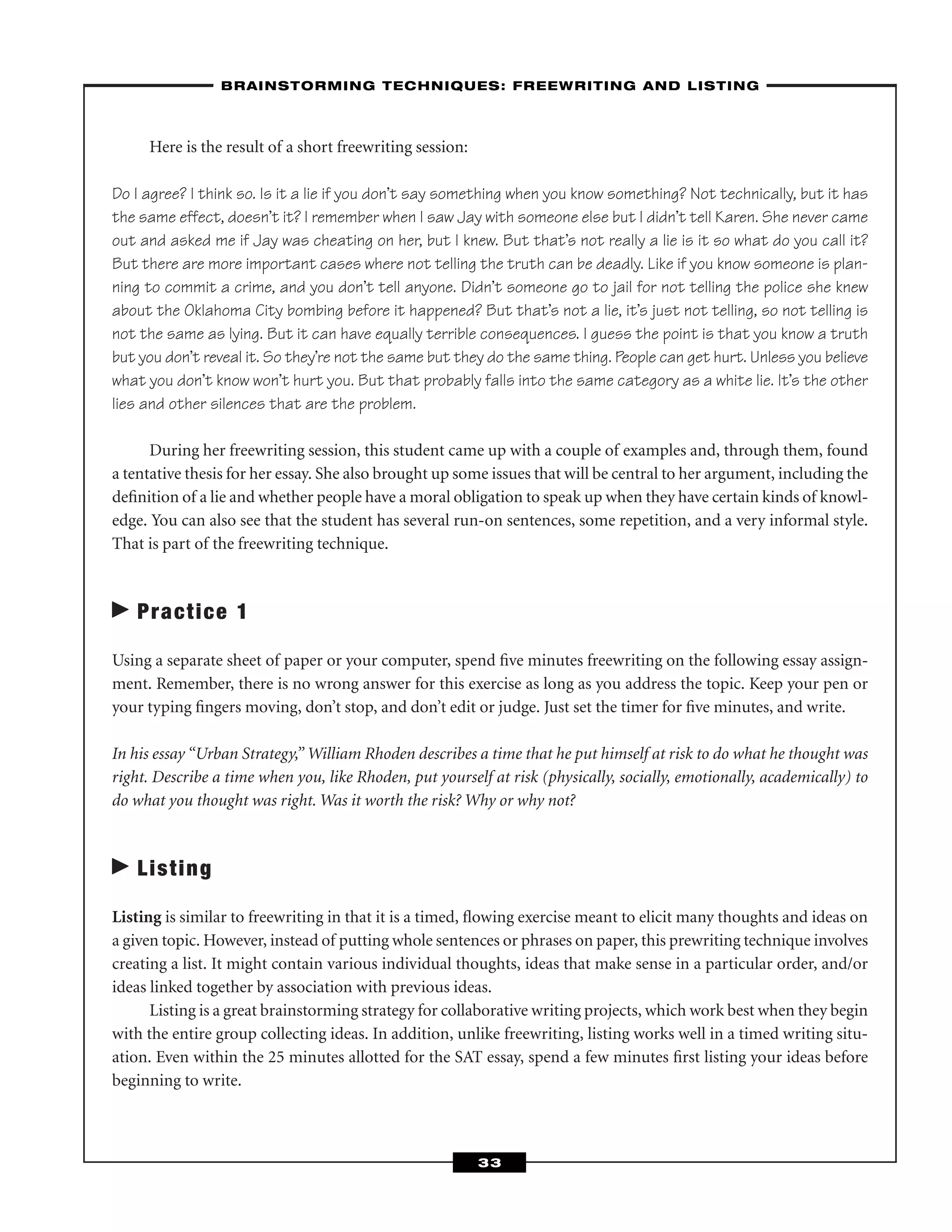Here is the result of a short freewriting session:
Do I agree? I think so. Is it a lie if you don’t say something when you know something? Not technically, but it has
the same effect, doesn’t it? I remember when I saw Jay with someone else but I didn’t tell Karen. She never came
out and asked me if Jay was cheating on her, but I knew. But that’s not really a lie is it so what do you call it?
But there are more important cases where not telling the truth can be deadly. Like if you know someone is plan-
ning to commit a crime, and you don’t tell anyone. Didn’t someone go to jail for not telling the police she knew
about the Oklahoma City bombing before it happened? But that’s not a lie, it’s just not telling, so not telling is
not the same as lying. But it can have equally terrible consequences. I guess the point is that you know a truth
but you don’t reveal it. So they’re not the same but they do the same thing. People can get hurt. Unless you believe
what you don’t know won’t hurt you. But that probably falls into the same category as a white lie. It’s the other
lies and other silences that are the problem.
During her freewriting session, this student came up with a couple of examples and, through them, found
a tentative thesis for her essay. She also brought up some issues that will be central to her argument, including the
deﬁnition of a lie and whether people have a moral obligation to speak up when they have certain kinds of knowl-
edge. You can also see that the student has several run-on sentences, some repetition, and a very informal style.
That is part of the freewriting technique.
Practice 1
Using a separate sheet of paper or your computer, spend ﬁve minutes freewriting on the following essay assign-
ment. Remember, there is no wrong answer for this exercise as long as you address the topic. Keep your pen or
your typing ﬁngers moving, don’t stop, and don’t edit or judge. Just set the timer for ﬁve minutes, and write.
In his essay “Urban Strategy,” William Rhoden describes a time that he put himself at risk to do what he thought was
right. Describe a time when you, like Rhoden, put yourself at risk (physically, socially, emotionally, academically) to
do what you thought was right. Was it worth the risk? Why or why not?
Listing
Listing is similar to freewriting in that it is a timed, ﬂowing exercise meant to elicit many thoughts and ideas on
a given topic. However, instead of putting whole sentences or phrases on paper, this prewriting technique involves
creating a list. It might contain various individual thoughts, ideas that make sense in a particular order, and/or
ideas linked together by association with previous ideas.
Listing is a great brainstorming strategy for collaborative writing projects, which work best when they begin
with the entire group collecting ideas. In addition, unlike freewriting, listing works well in a timed writing situ-
ation. Even within the 25 minutes allotted for the SAT essay, spend a few minutes ﬁrst listing your ideas before
beginning to write.
–BRAINSTORMING TECHNIQUES: FREEWRITING AND LISTING–
33
 