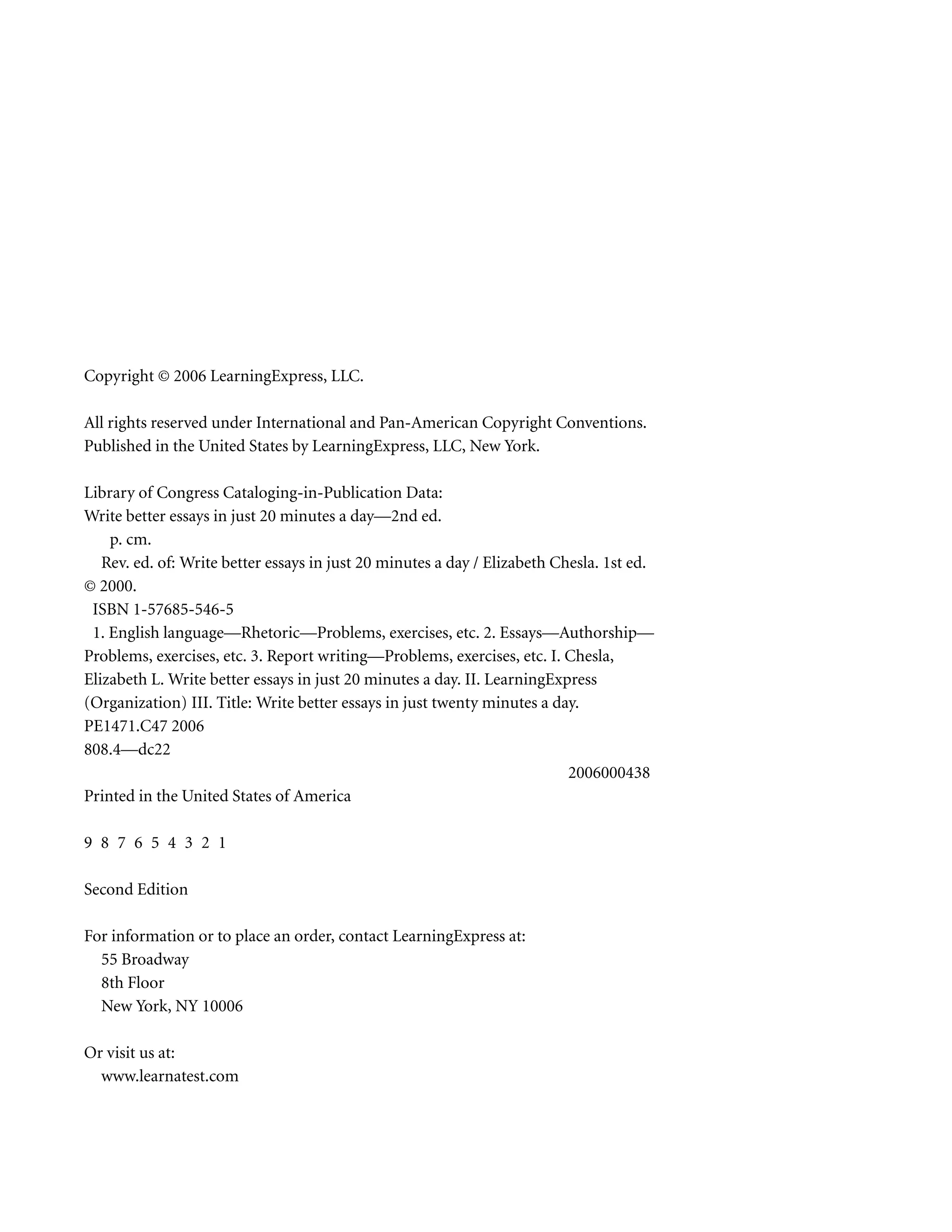 Copyright © 2006 LearningExpress, LLC.
All rights reserved under International and Pan-American Copyright Conventions.
Published in the United States by LearningExpress, LLC, New York.
Library of Congress Cataloging-in-Publication Data:
Write better essays in just 20 minutes a day—2nd ed.
p. cm.
Rev. ed. of: Write better essays in just 20 minutes a day / Elizabeth Chesla. 1st ed.
© 2000.
ISBN 1-57685-546-5
1. English language—Rhetoric—Problems, exercises, etc. 2. Essays—Authorship—
Problems, exercises, etc. 3. Report writing—Problems, exercises, etc. I. Chesla,
Elizabeth L. Write better essays in just 20 minutes a day. II. LearningExpress
(Organization) III. Title: Write better essays in just twenty minutes a day.
PE1471.C47 2006
808.4—dc22
2006000438
Printed in the United States of America
9 8 7 6 5 4 3 2 1
Second Edition
For information or to place an order, contact LearningExpress at:
55 Broadway
8th Floor
New York, NY 10006
Or visit us at:
www.learnatest.com
 