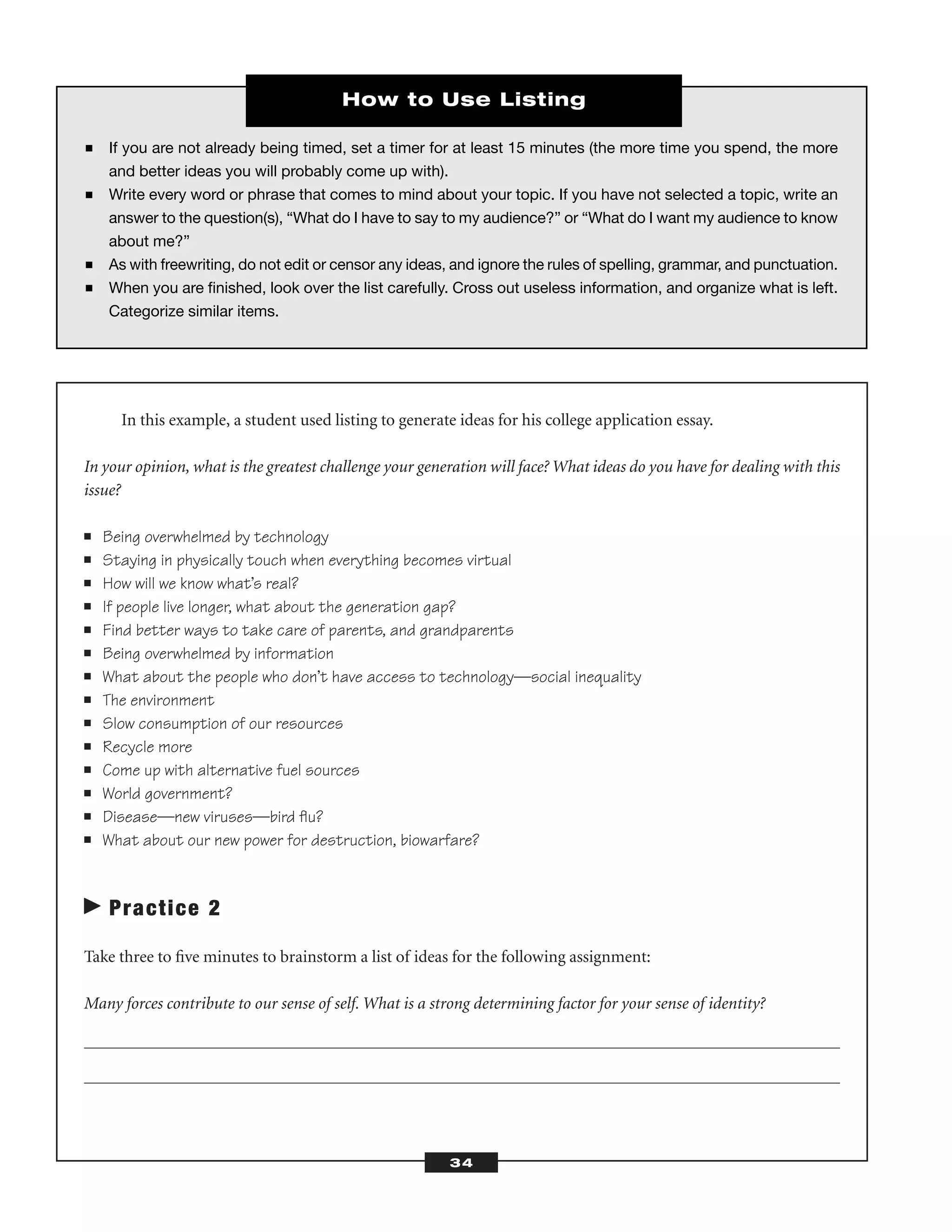 In this example, a student used listing to generate ideas for his college application essay.
In your opinion, what is the greatest challenge your generation will face? What ideas do you have for dealing with this
issue?
■ Being overwhelmed by technology
■ Staying in physically touch when everything becomes virtual
■ How will we know what’s real?
■ If people live longer, what about the generation gap?
■ Find better ways to take care of parents, and grandparents
■ Being overwhelmed by information
■ What about the people who don’t have access to technology—social inequality
■ The environment
■ Slow consumption of our resources
■ Recycle more
■ Come up with alternative fuel sources
■ World government?
■ Disease—new viruses—bird ﬂu?
■ What about our new power for destruction, biowarfare?
Practice 2
Take three to ﬁve minutes to brainstorm a list of ideas for the following assignment:
Many forces contribute to our sense of self. What is a strong determining factor for your sense of identity?
34
■ If you are not already being timed, set a timer for at least 15 minutes (the more time you spend, the more
and better ideas you will probably come up with).
■ Write every word or phrase that comes to mind about your topic. If you have not selected a topic, write an
answer to the question(s), “What do I have to say to my audience?” or “What do I want my audience to know
about me?”
■ As with freewriting, do not edit or censor any ideas, and ignore the rules of spelling, grammar, and punctuation.
■ When you are ﬁnished, look over the list carefully. Cross out useless information, and organize what is left.
Categorize similar items.
How to Use Listing
 