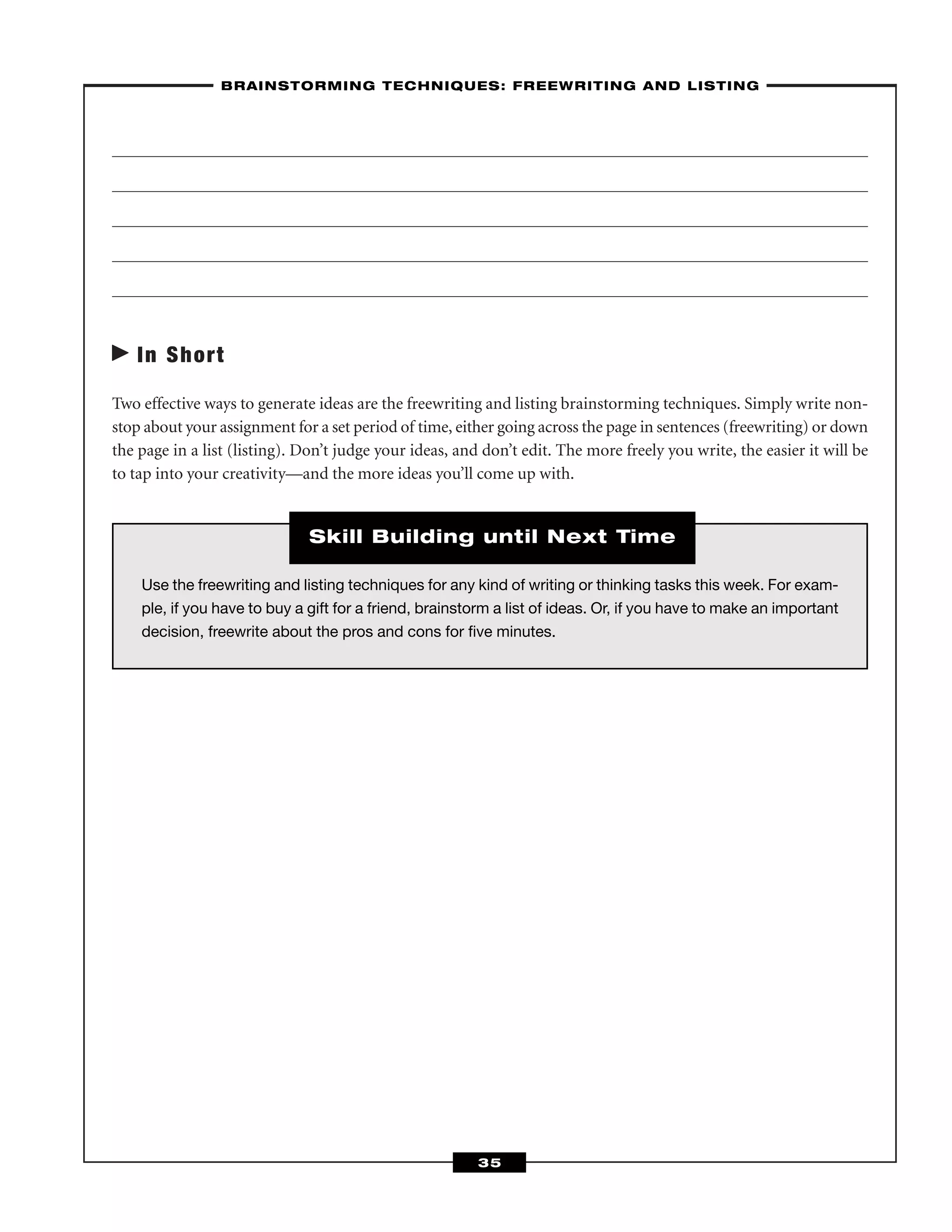 In Short
Two effective ways to generate ideas are the freewriting and listing brainstorming techniques. Simply write non-
stop about your assignment for a set period of time, either going across the page in sentences (freewriting) or down
the page in a list (listing). Don’t judge your ideas, and don’t edit. The more freely you write, the easier it will be
to tap into your creativity—and the more ideas you’ll come up with.
–BRAINSTORMING TECHNIQUES: FREEWRITING AND LISTING–
35
Use the freewriting and listing techniques for any kind of writing or thinking tasks this week. For exam-
ple, if you have to buy a gift for a friend, brainstorm a list of ideas. Or, if you have to make an important
decision, freewrite about the pros and cons for ﬁve minutes.
Skill Building until Next Time
 