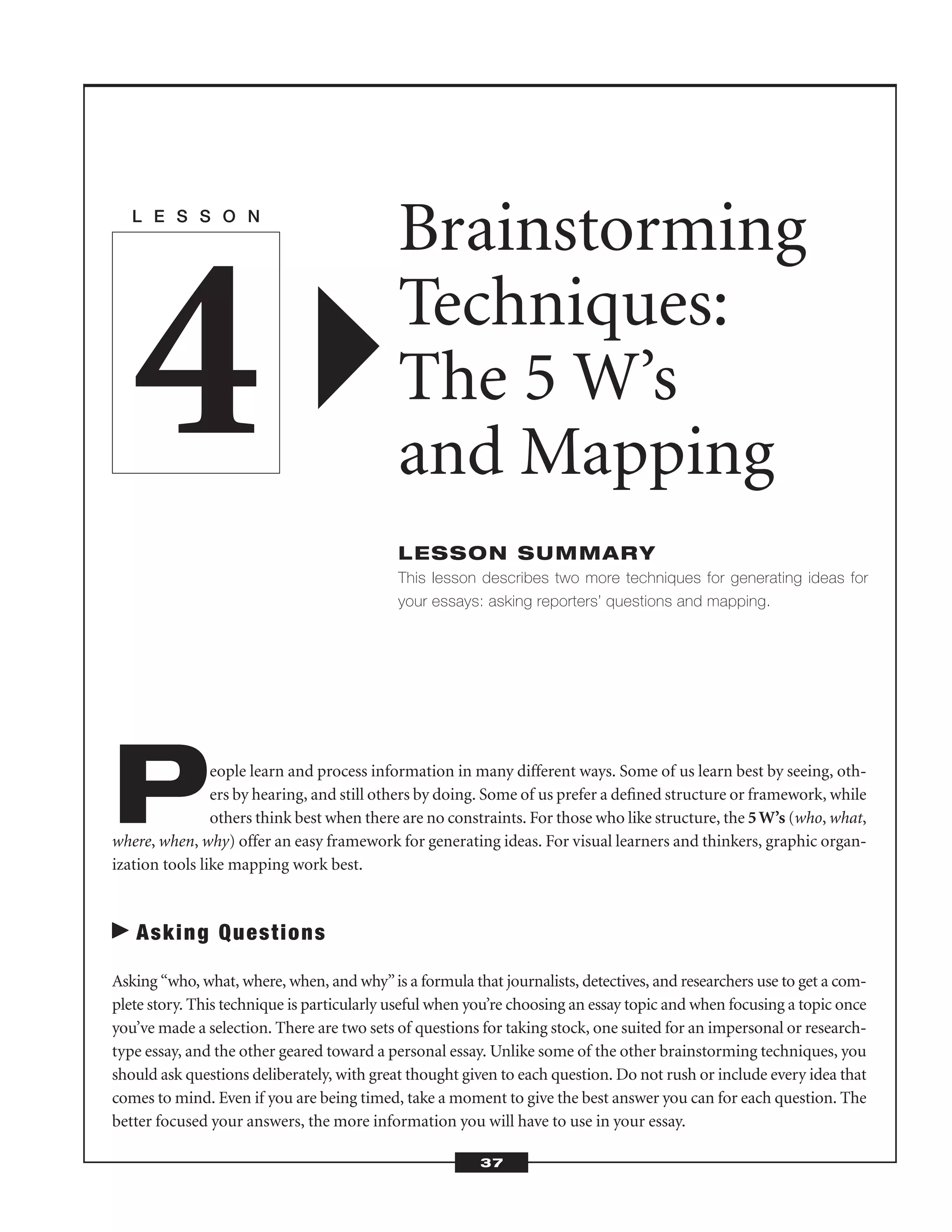 People learn and process information in many different ways. Some of us learn best by seeing, oth-
ers by hearing, and still others by doing. Some of us prefer a deﬁned structure or framework, while
others think best when there are no constraints. For those who like structure, the 5W’s (who, what,
where, when, why) offer an easy framework for generating ideas. For visual learners and thinkers, graphic organ-
ization tools like mapping work best.
Asking Questions
Asking “who, what, where, when, and why”is a formula that journalists, detectives, and researchers use to get a com-
plete story. This technique is particularly useful when you’re choosing an essay topic and when focusing a topic once
you’ve made a selection. There are two sets of questions for taking stock, one suited for an impersonal or research-
type essay, and the other geared toward a personal essay. Unlike some of the other brainstorming techniques, you
should ask questions deliberately, with great thought given to each question. Do not rush or include every idea that
comes to mind. Even if you are being timed, take a moment to give the best answer you can for each question. The
better focused your answers, the more information you will have to use in your essay.
L E S S O N
Brainstorming
Techniques:
The 5 W’s
and Mapping
LESSON SUMMARY
This lesson describes two more techniques for generating ideas for
your essays: asking reporters’ questions and mapping.
4
37
 